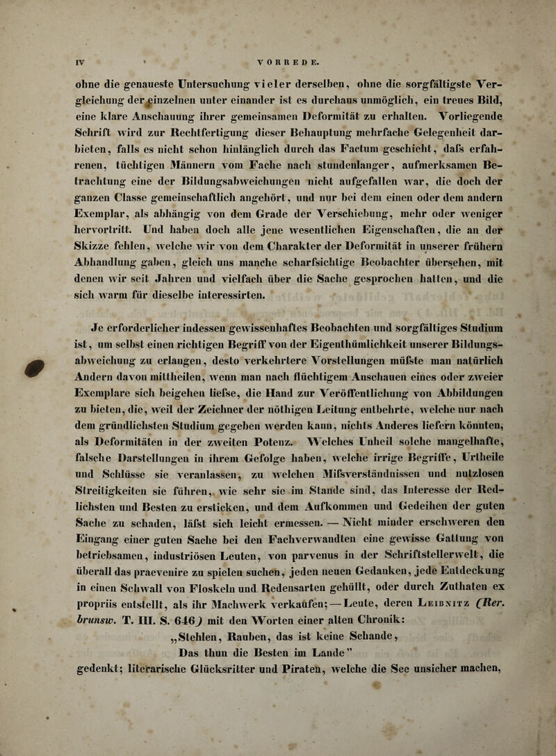 ohne die genaueste Untersuchung vieler derselben, ohne die sorgfältigste Ver¬ gleichung der einzelnen unter einander ist es durchaus unmöglich, ein treues Bild, eine klare Anschauung ihrer gemeinsamen Deformität zu erhalten. Vorliegende Schrift wird zur Rechtfertigung dieser Behauptung mehrfache Gelegenheit dar¬ bieten, falls es nicht schon hinlänglich durch das Factum geschieht, dafs erfah¬ renen, tüchtigen Männern vom Fache nach stundenlanger, aufmerksamen Be- ■ trachtung eine der Bildungsabweichungen nicht aufgefallen war, die doch der ganzen Classe gemeinschaftlich angehört, und nur hei dem einen oder dem andern Exemplar, als abhängig von dem Grade der Verschiebung, mehr oder weniger hervortritt. Und haben doch alle jene wesentlichen Eigenschaften, die an der Skizze fehlen, welche wir von dem Charakter der Deformität in unserer frühem Abhandlung gaben, gleich uns manche scharfsichtige Beobachter übersehen, mit denen wir seit Jahren und vielfach über die Sache gesprochen hatten, und die sich warm für dieselbe interessirten. Je erforderlicher indessen gewissenhaftes Beobachten und sorgfältiges Studium ist, um selbst einen richtigen Begriff von der Eigenthümlichkeit unserer Bildungs- abweichung zu erlangen, desto verkehrtere Vorstellungen müfste man natürlich Andern davon mittheilen, wenn man nach flüchtigem Anschauen eines oder zweier Exemplare sich beigehen liefse, die Hand zur Veröffentlichung von Abbildungen zu bieten, die, weil der Zeichner der nöthigen Leitung entbehrte, welche nur nach dem gründlichsten Studium gegeben werden kann, nichts Anderes liefern könnten, als Deformitäten in der zweiten Potenz. Welches Unheil solche mangelhafte, falsche Darstellungen in ihrem Gefolge haben, welche irrige Begriffe, Uriheile und Schlüsse sie veranlassen, zu welchen Mifsverständnissen und nutzlosen Streitigkeiten sie führen, wie sehr sie im Stande sind, das Interesse der Red¬ lichsten und Besten zu ersticken, und dem Aufkommen und Gedeihen der guten Sache zu schaden, läfst sich leicht ermessen. — Nicht minder erschweren den Eingang einer guten Sache bei den Fachverwandten eine gewisse Gattung von betriebsamen, industriösen Leuten, von parvenus in der Schriftsteller weit, die überall das praevenire zu spielen suchen, jeden neuen Gedanken, jede Entdeckung in einen Schwall von Floskeln und Redensarten gehüllt, oder durch Zuthaten ex propriis entstellt, als ihr Machwerk verkaufen; — Leute, deren Leibnitz QHßr. brunsiv. T. III. S. 646^ mit den Worten einer alten Chronik: „Stehlen, Rauben, das ist keine Schande, Das tliun die Besten im Lande” gedenkt; literarische Glücksritter und Piraten, welche die See unsicher machen,