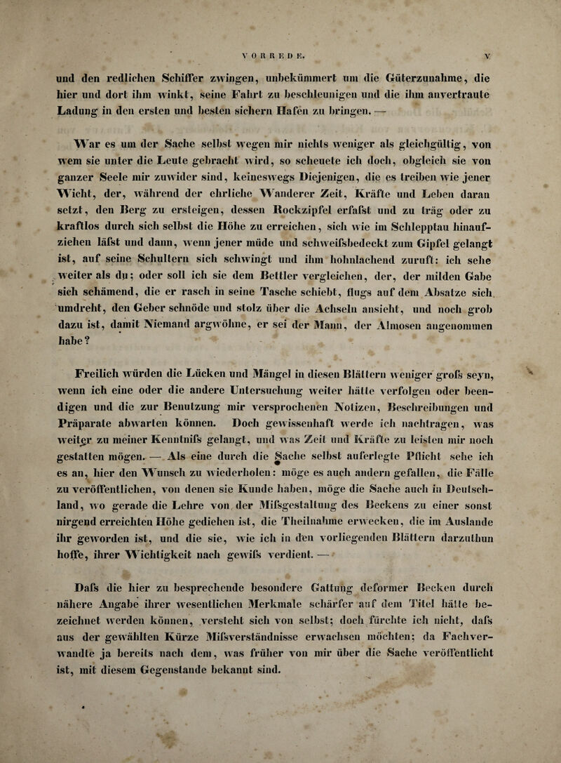 und den redlichen Schiffer zwingen, unbekümmert um die Güterzunahme, die hier und dort ihm winkt, seine Fahrt zu beschleunigen und die ihm anvertraute Ladung in den ersten und besten sichern Hafen zu bringen. — W ar es um der Sache selbst wegen mir nichts weniger als gleichgültig, von wem sie unter die Leute gebracht wird, so scheuete ich doch, obgleich sie von ganzer Seele mir zuwider sind, keineswegs Diejenigen, die es treiben wie jener Wicht, der, während der ehrliche Wanderer Zeit, Kräfte und Leben daran setzt, den Berg zu ersteigen, dessen Rockzipfel erfafst und zu träg oder zu kraftlos durch sich selbst die Höhe zu erreichen, sich wie im Schlepptau hinauf¬ ziehen läfst und dann, wenn jener müde und scliweifsbedeckt zum Gipfel gelangt ist, auf seine Schultern sich schwingt und ihm hohnlachend zuruft: ich sehe weiter als dn; oder soll ich sie dem Bettler vergleichen, der, der milden Gabe sich schämend, die er rasch in seine Tasche schiebt, flugs auf dem Absätze sich umdreht, den Geber schnöde und stolz über die Achseln ansieht, und noch grob dazu ist, damit Niemand argwöhne, er sei der Mann, der Almosen angenommen habe ? Freilich würden die Lücken und Mängel in diesen Blättern weniger grofs seyn, wenn ich eine oder die andere Untersuchung weiter hätte verfolgen oder been¬ digen und die zur Benutzung mir versprochenen Notizen, Beschreibungen und Präparate abwarten können. Doch gewissenhaft werde ich nachtragen, was weiter zu meiner Kenntnifs gelangt, und was Zeit und Kräfte zu leisten mir noch gestatten mögen. — Als eine durch die Sache selbst auferlegle Pnicht sehe ich es an, hier den Wunsch zu wiederholen: möge es auch andern gefallen, die Fälle zu veröffentlichen, von denen sie Kunde haben, möge die Sache auch in Deutsch¬ land, wo gerade die Lehre von der Mifsgestaltung des Beckens zu einer sonst nirgend erreichten Höhe gediehen ist, die Theilnahme erwecken, die im Auslande ihr geworden ist, und die sie, wie icli in den vorliegenden Blättern darzulhun hoffe, ihrer Wichtigkeit nach gewifs verdient.-— Dafs die hier zu besprechende besondere Gattung deformer Becken durch nähere Angabe ihrer wesentlichen Merkmale schärfer auf dem Titel hätte be¬ zeichnet werden können, versteht sich von selbst; doch fürchte ich nicht, dafs aus der gewählten Kürze Mifsverständnisse erwachsen möchten; da Fachver- wandte ja bereits nach dem, was früher von mir über die Sache veröffentlicht ist, mit diesem Gegenstände bekannt sind. 4