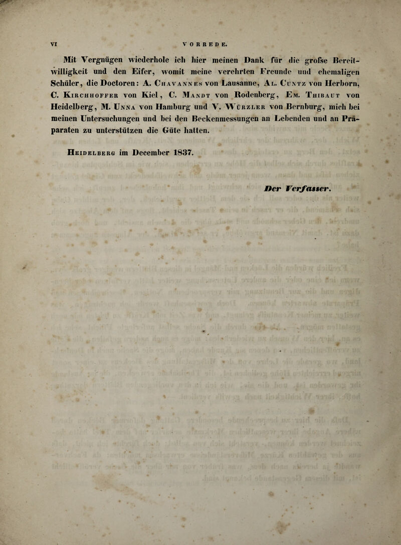 Mit Vergnügen wiederhole icli hier meinen Dank für die grofse Bereit¬ willigkeit und den Eifer, womit meine verehrten Freunde und ehemaligen Schüler, dieDoctoren: A. Chavannes von Lausanne, Al. Cuntz von Herhorn, C. Kirchhoffer von Kiel, C. Mandt von Rodenberg, Em. Thibaut von Heidelberg, M. Unna von Hamburg und V. Würzler von Bernhurg, mich bei meinen Untersuchungen und bei den Beckenmessungen an Lebenden und an Prä¬ paraten zu unterstützen die Güte halten. Heidelberg im December 1837. Her Verfasser* :“< . ~-'i ;T*