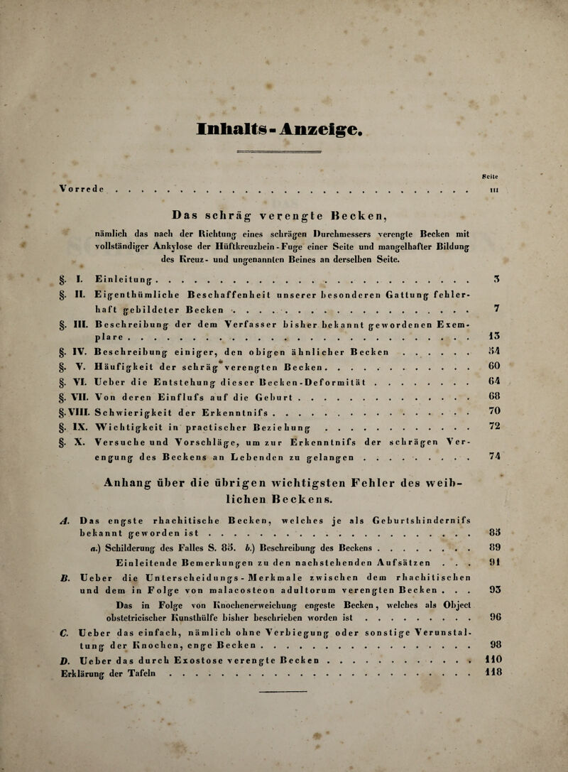 V Inhalts - Anzeige. Seite Vorrede .... m Das schräg verengte Becken, nämlich das nach der Richtung' eines schrägen Durchmessers verengte Bechen mit vollständiger Ankylose der Hüftkreuzbein - Fuge einer Seite und mangelhafter Bildung des Kreuz- und ungenannten Beines an derselben Seite. §. I. Einleitung . 3 §. II. Eigentümliche Beschaffenheit unserer besonderen Gattung fehlcr- haft gebildeter Becken». 7 §. III. Beschreibung der dem Verfasser bisher bekannt gewordenen Exem¬ plare . 13 §. IV. B esclireibung einiger, den obigen ähnlicher Becken. 34 §. V. Häufigkeit der schräg verengten Becken. 60 §. VI. Ueber die Entstehung dieser Becken- Deformität. 64 §. VII. Von deren Einflufs auf die Geburt. 68 §. VIII. Schwierigkeit der Erkenntnifs. . . ... ♦ • • • 70 §. IX. Wichtigkeit in practischer Beziehung 72 §. X. Versuche und Vorschläge, um zur Erkenntnifs der schrägen Ver¬ engung des Beckens an Lebenden zu gelangen . . . .. 74 Anhang über die übrigen wichtigsten Fehler des weib¬ lichen Beckens. A. D as engste rhachitisclie Becken, welches je als Geburtshindcrnifs bekannt geworden ist . . . . . . . 85 a.) Schilderung des Falles S. 85. b.) Beschreibung des Beckens. 89 Einleitende Bemerkungen zu den nachstehenden Aufsätzen ... 91 If. lieber die Unterscheidungs- Merkmale zwischen dem rhachitischen und dem in Folge von malacosteon adultorum verengten Becken . . . 93 Das in Folge von Knochenerweichung engeste Becken, welches als Object obstetriciscber Kunsthülfe bisher beschrieben worden ist. 96 C. Ueber das einfach, nämlich ohne Verbiegung oder sonstige Verunstal- tunjj der Knochen, eng;e Becken. 98 D. Ueber das durch Exostose verengte Becken.HO Erklärung der Tafeln.118