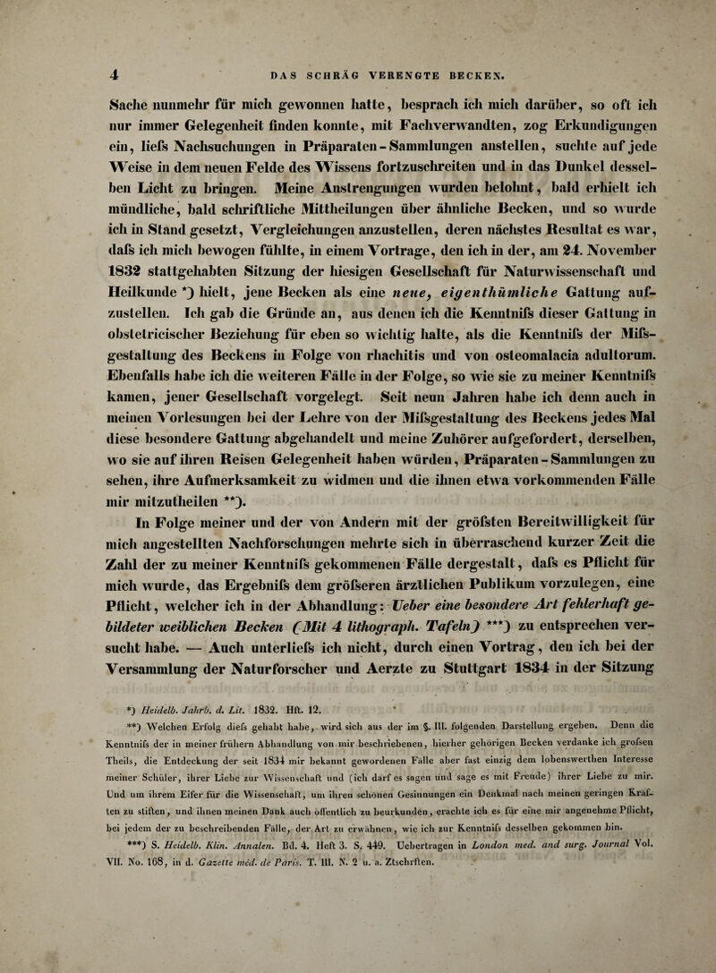 Sache nunmehr für mich gewonnen hatte, besprach icli mich darüber, so oft ich nur immer Gelegenheit finden konnte, mit Fachverwandten, zog Erkundigungen ein, liefs Naclisuchungen in Präparaten - Sammlungen anstellen, suchte auf jede Weise in dem neuen Felde des Wissens fortzuschreiten und in das Dunkel dessel¬ ben Licht zu bringen. Meine Anstrengungen wurden belohnt, bald erliielt ich mündliche, bald schriftliche Mittheilungen über ähnliche Becken, und so wurde ich in Stand gesetzt, Vergleichungen aiizustellen, deren näclistes Resultat es war, dafs ich mich bewogen fühlte, in einem Vortrage, den ich in der, am 24. November 1832 stattgehabten Sitzung der liiesigen Gesellschaft für Naturwissenschaft und Heilkunde *) hielt, jene Becken als eine nenef eigenthümliche Gattung auf- zusleilen. Ich gab die Gründe an, aus denen ich die Kenntnifs dieser Gattung in obslelricischer Beziehung für eben so wichtig halte, als die Kenntnifs der Mifs- gestaltung des Beckens in Folge von rliachitis und von osleomalacia adultorum. Ebenfalls habe ich die weiteren Fälle in der Folge, so w ie sie zu meiner Kenntnifs kamen, jener Gesellschaft vorgelegt. Seit neun Jahren habe ich denn auch in meinen Vorlesungen bei der Lehre von der Milsgestaltung des Beckens jedes Mal diese besondere Gattung abgehandelt und meine Zuhörer aufgefordert, derselben, wo sie auf ihren Reisen Gelegenheit haben würden, Präparaten - Sammlungen zu sehen, ihre Aufmerksamkeit zu widmen und die ihnen etwa vorkommenden Fälle mir mitzutlieilen **). In Folge meiner und der von Andern mit der gröfsten Bereitwilligkeit für mich angestellten Nachforschungen mehrte sich in überraschend kurzer Zeit die Zahl der zu meiner Kenntnifs gekommenen Fälle dergestalt, dafs es Pflicht für mich wurde, das Ergebnifs dem gröfseren ärztlichen Publikum vorzulegen, eine Pflicht, welcher ich in der Abhandlung: lieber eine besondere Art fehlerhaft ge¬ bildeter weiblichen Becken (Mit 4 lithograph. TafelnJ ***) zu entsprechen ver¬ sucht habe. — Auch unterliels ich nicht, durch einen Vortrag, den ich bei der Versammlung der Naturforscher und Aerzte zu Stuttgart 1834 in der Sitzung *) Heidelb. Jahrb. d. Lit. 1832. Hft. 12. : **) Welchen Erfolg (liefs gehabt habewird sich aus der im §. III. folgenden Darstellung ergehen. Denn die Kenntnifs der in meiner frühem Abhandlung von mir beschriebenen, hierher gehörigen Becken verdanke ich grofsen Theils, die Entdeckung der seit 1834 mir bekannt gewordenen Falle aber fast einzig dem lobenswerthen Interesse meiner Schüler, ihrer Liebe zur Wissenschaft und (ich darf es sogen und sage es mit Freude) ihrer Liehe zu mir. End um ihrem Eifer für die Wissenschaft, um ihren schönen Gesinnungen ein Denkmal nach meinen geringen Kräf¬ ten zu stiften, und ihnen meinen Dank auch öffentlich zu beurkunden, erachte ich es für eine mir angenehme Pflicht, hei jedem der zu beschreibenden Fälle, der Art zu erwähnen, wie ich zur Kenntnifs desselben gekommen bin. ***) S. Heidelb. Klin. Annalen. Bd. 4. Heft 3. S. 449. Ucbertragen in London med. and surg. Journal Vol. VII. No. 168, in d. Gazette med. de Paris. T. III. N. 2 u. a. Ztschrften.