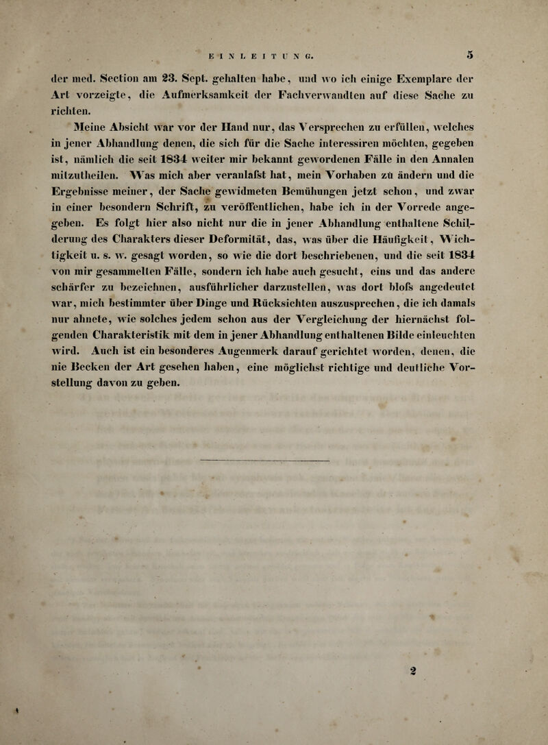 der med. Section am 23. Sept. gehalten habe, und wo ich einige Exemplare der Art vorzeigte, die Aufmerksamkeit der Fachverwandten auf diese Sache zu richten. Meine Absicht war vor der Hand nur, das Versprechen zu erfüllen, welches in jener Abhandlung denen, die sich für die Sache interessiren möchten, gegeben ist, nämlich die seit 1834 weiter mir bekannt gewordenen Fälle in den Annalen mitzutheilen. Was mich aber veranlafst hat, mein Vorhaben zu ändern und die Ergebnisse meiner, der Sache gewidmeten Bemühungen jetzt schon, und zwar in einer besondern Schrift, zu veröffentlichen, habe ich in der Vorrede ange¬ geben. Es folgt hier also nicht nur die in jener Abhandlung enthaltene Schil¬ derung des Charakters dieser Deformität, das, was über die Häufigkeit, Wich¬ tigkeit u. s. w. gesagt worden, so wie die dort beschriebenen, und die seit 1834 von mir gesammelten Fälle, sondern ich habe auch gesucht, eins und das andere schärfer zu bezeichnen, ausführlicher darzustellen, was dort blofs angedeutet war, mich bestimmter über Dinge und Rücksichten auszusprechen, die ich damals nur ahnete, wie solches jedem schon aus der Vergleichung der hiernächst fol¬ genden Charakteristik mit dem in jener Abhandlung enthaltenen Bilde einleuchlen wird. Auch ist ein besonderes Augenmerk darauf gerichtet worden, denen, die nie Becken der Art gesehen haben, eine möglichst richtige und deutliche Vor¬ stellung davon zu geben.