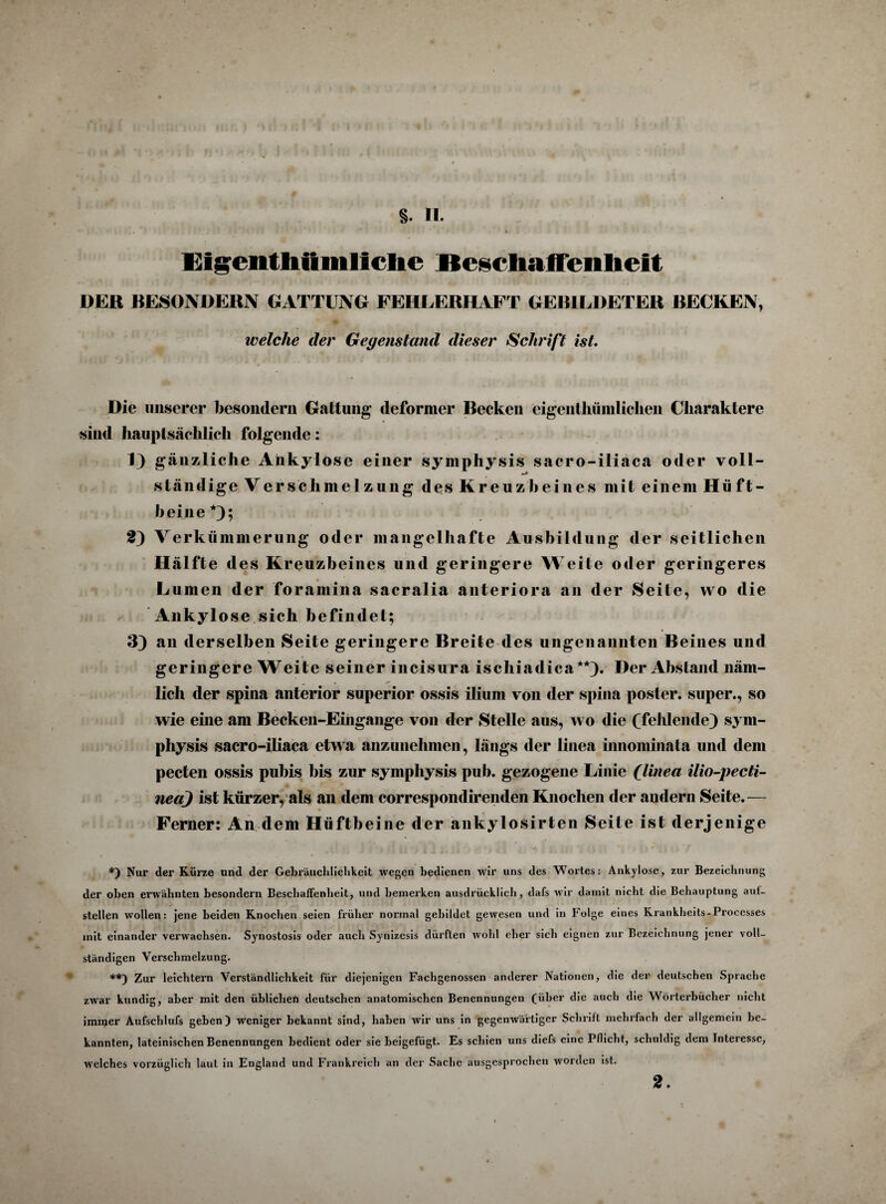 Eigentliiimllclie Beschaffenheit DEK BESONDERN GATTUNG FEHLERHAFT GEBILDETER BECKEN, welche der Gegenstand dieser Schrift ist. Die unserer besondern Gattung deformer Becken eigenthümliclien Charaktere sind hauptsächlich folgende: 1) gänzliche Ankylose einer sympliysis sacro-iliaca oder voll¬ ständige Verschmelzung des Kreuzbeines mit einem Hüft¬ beine*); 2) Verkümmerung oder mangelhafte Ausbildung der seitlichen Hälfte des Kreuzbeines und geringere Weite oder geringeres Lumen der foramina sacralia anteriora an der Seite, wo die Ankylose sich befindet; 3) an derselben Seite geringere Breite des ungenannten Beines und geringere Weite seiner incisura ischiadica**). Der Abstand näm¬ lich der spina anterior superior ossis ilium von der spina poster. super., so wie eine am Becken-Eingange von der Stelle aus, wo die (fehlende) sym- physis sacro-iliaca etwa anzunehmen, längs der linea innominata und dem pecten ossis pubis bis zur sympliysis pub. gezogene Linie (linea ilio-pecti- ned) ist kürzer, als an dem correspond irenden Knochen der andern Seite.— Ferner: An dem Hüftbeine der ankylosirten Seite ist derjenige J « I • J * i 1 * < • . *• • . • ' f *) Nur der Kürze und der Gebräuchlichkeit wegen bedienen wir uns des Wortes: Ankylose, zur Bezeichnung der oben erwähnten besondern Beschaffenheit, und bemerken ausdrücklich, dafs wir damit nicht die Behauptung auf¬ stellen wollen: jene beiden Knochen seien früher normal gebildet gewesen und in Folge eines Krankheits-Processes mit einander verwachsen. Synostosis oder auch Synizesis dürften wohl eher sich eignen zur Bezeichnung jener voll¬ ständigen Verschmelzung. **) Zur leichtern Verständlichkeit für diejenigen Fachgenossen anderer Nationen, die der deutschen Sprache zwar kundig, aber mit den üblichen deutschen anatomischen Benennungen (über die auch die Wörterbücher nicht immer Aufschlufs gehen) weniger bekannt sind, haben wir uns in gegenwärtiger Schrift mehrfach der allgemein be¬ kannten, lateinischen Benennungen bedient oder sie beigefügt. Es schien uns diefs eine Pflicht, schuldig dem Interesse, welches vorzüglich laut in England und Frankreich an der Sache ausgesprochen worden ist.