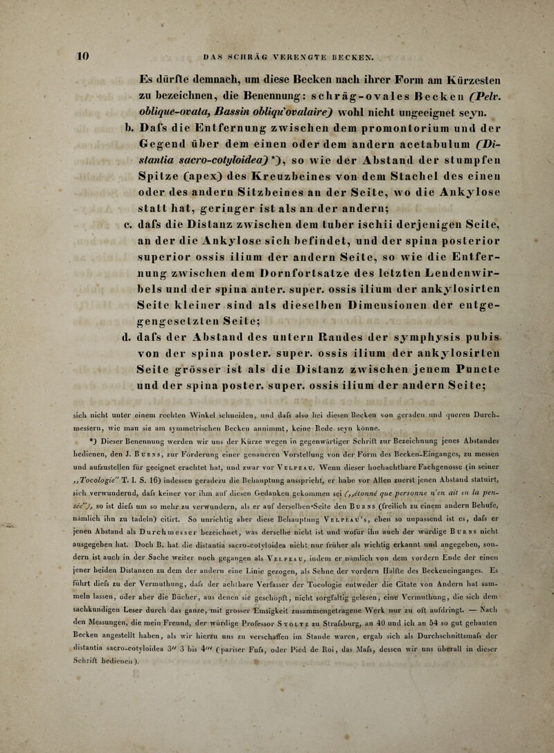 Es dürfte demnach, um diese Becken nach ihrer Form am Kürzesten zu bezeichnen, die Benennung: schräg-ovales Becken QBelv. oblique-ovala, Bassin obliqiCovalairej wohl nicht ungeeignet seyn. \ b. Dafs die Entfernung zwischen dem promontorium und der Gegend über dem einen oder dem andern acetabulum £Di- stantia sacro-cotyloidea) *), so wie der Abstand der stumpfen Spitze (apex) des Kreuzb eines von dem Stachel des einen oder des andern Sitzbeines an der Seite, wo die Ankylose statt hat, geringer ist als an der andern; c. dafs die Distanz zwischen dem tuber ischii derjenigen Seite, an der die Ankylose sich befindet, und der spina posterior superior ossis ilium der andern Seite, so wie die Entfer¬ nung zwischen dem Dornfortsatze des letzten Lendenwir¬ bels und der spina anter. super, ossis ilium der ankylosirten Seite kleiner sind als dieselben D imensionen der entge¬ gengesetzten Seite; d. dafs der Abstand des untern Randes der symphysis pubis von der spina poster. super, ossis ilium der ankylosirten Seite grösser ist als die Distanz zwischen jenem Puncte und der spina poster. super, ossis ilium der andern Seite; sich nicht unter einem rechten Winkel schneiden, und dafs also hei diesen Becken von geraden und queren Durch¬ messern, wie man sie am symmetrischen Becken annimmt, keine Rede seyn könne. *) Dieser Benennung werden wir uns der Kürze wegen in gegenwärtiger Schritt zur Bezeichnung jenes Abstandes bedienen, den J. Burns, zur Förderung einer genaueren Vorstellung von der Form des Becken-Einganges, zu messen und aufzustellen für geeignet erachtet hat, und zwar vor Velpe au. Wenn dieser hochachtbare Fachgenosse (in seiner sjTocologie” T. I. S. 16) indessen geradezu die Behauptung ausspricht, er habe vor Allen zuerst jenen Abstand statuirt, sich verwundernd, dafs keiner vor ihm auf diesen Gedanken gekommen sei (,,etonne que pcrsonne nen ait cu la pen- see’j, so ist diefs um so mehr zu verwundern, als er auf derselben‘Seite den Bur ns (freilich zu einem andern Behufe, nämlich ihn zu tadeln) citirt. So unrichtig aber diese Behauptung Velpeau’s, eben so unpassend ist es, dafs er jenen Abstand als Durchmesser bezeichnet, was derselbe nicht ist und wofür ihn auch der würdige Burns nicht ausgegeben hat. Doch B. hat die distantia sacro-cotyloidea nicht nur früher als wichtig erkannt und angegeben, son¬ dern ist auch in der Sache weiter noch gegangen als Velpeau, indem er nämlich von dem vordem Ende der einen jener beiden Distanzen zu dem der andern eine Linie gezogen, als Sehne der vordem Hälfte des Beckeneinganges. Es führt diefs zu der Vermuthung, dafs der achtbare Verfasser der Tocologie entweder die Citate von Andern hat sam¬ meln lassen, oder aber die Bücher, aus denen sie geschöpft, nicht sorgfältig gelesen, eine Vermuthung, die sich dem sachkundigen Leser durch das ganze, mit grosser Emsigkeit zusammengetragene Werk nur zu oft aufdringt. — Nach den Messungen, die mein Freund, der würdige Professor Stoltz zu Strafsburg, an 40 und ich an 54 so gut gebauten Becken angestellt haben, als wir hierzu uns zu verschaffen im Stande waren, ergab sich als Durchschnittsmafs der distantia sacro-cotyloidea 3 3 bis 4y// (pariser Fufs, oder Picd de Roi, das Mafs, dessen wir uns überall in dieser Schrift bedienen).