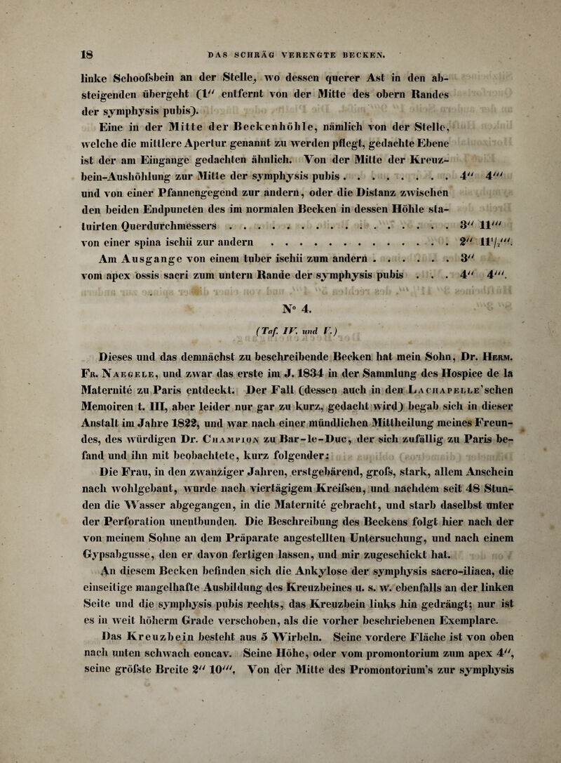linke Sclioofsbein an der Stelle^ wo dessen querer Ast in den ab¬ steigenden übergeht (l entfernt von der Mitte des obern Randes der symphysis pubis). Eine in der Mitte der Beckenhöhle, nämlich von der Stelle, welche die mittlere Apertur genannt zu werden pflegt, gedachte Ebene ist der am Eingänge gedachten ähnlich. Von der Mitte der Kreuz¬ bein-Aushöhlung zur Mitte der symphysis pubis ........ 4 4' und von einer Pfannengegend zur andern, oder die Distanz zwischen den beiden Endpuncten des im normalen Becken in dessen Höhle sla- tuirten Querdurchmessers.3 11' von einer spina ischii zur andern.. 2 ll1//- Am Ausgange von einem tuber ischii zum andern.3 vom apex ossis sacri zum untern Rande der symphysis pubis ... 4 4'. N° 4. (Taf IV und V.) Dieses und das demnächst zu beschreibende Becken hat mein Sohn, Dr. Herm. Fr. Naegele, und zwar das erste im J. 1834 in der Sammlung des Ilospice de la Maternite zu Paris entdeckt. Der Fall Cdessen auch in den LAciiAPELLE’sclien Memoiren t. HI, aber leider nur gar zu kurz, gedacht wird) begab sich in dieser Anstalt im Jahre 1822, und war nach einer mündlichen Mittheilung meines Freun¬ des, des würdigen Dr. Champion zu Bar-le-Duc, der sich zufällig zu Paris be¬ fand und ihn mit beobachtete, kurz folgender; Die Frau, in den zwanziger Jahren, erstgebärend, grofs, stark, allem Anschein nach wohlgebaut, wurde nach viertägigem Kreifsen, und nachdem seit 48 Stun¬ den die Wasser abgegangen, in die Maternite gebracht, und starb daselbst unter der Perforation uneulbumleii. Die Beschreibung des Beckens folgt hier nach der von meinem Sohne an dem Präparate angestellten Untersuchung, und nach einem Gypsabgusse, den er davon fertigen lassen, und mir zugeschickt hat. An diesem Becken befinden sich die Ankylose der symphysis sacro-iliaca, die einseitige mangelhafte Ausbildung des Kreuzbeines u. s. w. ebenfalls an der linken Seite und die symphysis pubis rechts, das Kreuzbein links hin gedrängt; nur ist es in weit höherm Grade verschoben, als die vorher beschriebenen Exemplare. Das Kreuzbein besteht aus 5 Wirbeln. Seine vordere Fläche ist von oben nach unten schwach concav. Seine Höhe, oder vom promontorium zum apex 4, seine gröfste Breite 2 10/y/. Von der Mitte des Promontorium’s zur symphysis