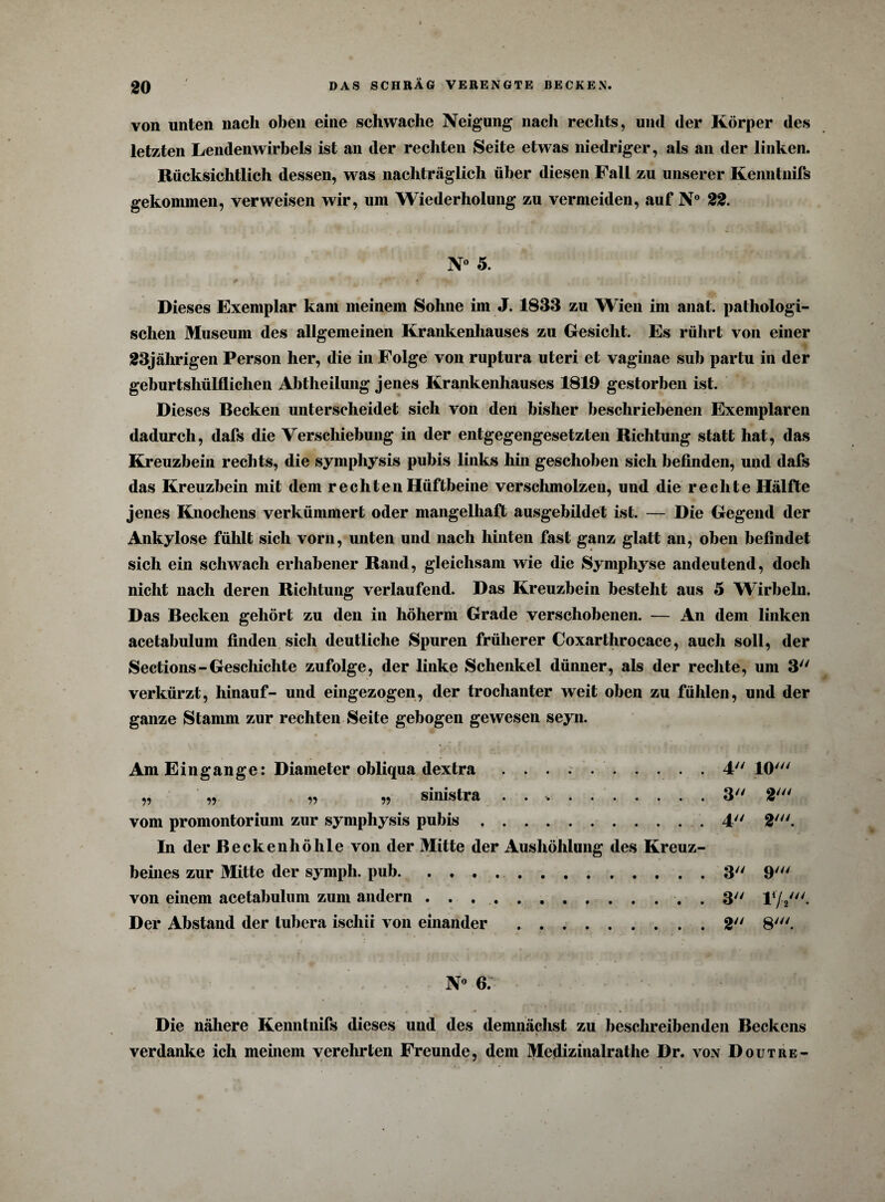 von unten nach oben eine schwache Neigung nach rechts, und der Körper des letzten Lendenwirbels ist an der rechten Seite etwas niedriger, als an der linken. Rücksichtlich dessen, was nachträglich über diesen Fall zu unserer Kenntnifs gekommen, verweisen wir, um Wiederholung zu vermeiden, auf N° 22. N° 5. Dieses Exemplar kam meinem Sohne im J. 1833 zu Wien im anat. pathologi¬ schen Museum des allgemeinen Krankenhauses zu Gesicht. Es rührt von einer 23jährigen Person her, die in Folge von ruptura uteri et vaginae sub partu in der geburtshülflichen Abtheilung jenes Krankenhauses 1819 gestorben ist. Dieses Becken unterscheidet sich von den bisher beschriebenen Exemplaren dadurch, dafs die Verschiebung in der entgegengesetzten Richtung statt hat, das Kreuzbein rechts, die symphysis pubis links hin geschoben sich befinden, und dafs das Kreuzbein mit dem rechten Hüftbeine verschmolzen, und die rechte Hälfte jenes Knochens verkümmert oder mangelhaft ausgebildet ist. — Die Gegend der Ankylose fühlt sich vorn, unten und nach hinten fast ganz glatt an, oben befindet sich ein schwach erhabener Rand, gleichsam wie die Symphyse andeutend, doch nicht nach deren Richtung verlaufend. Das Kreuzbein besteht aus 5 Wirbeln. Das Becken gehört zu den in höherm Grade verschobenen. — An dem linken acetabulum finden sich deutliche Spuren früherer Coxarthrocace, auch soll, der Sections-Geschichte zufolge, der linke Schenkel dünner, als der rechte, um 3 verkürzt, hinauf- und eingezogen, der trochanter weit oben zu fühlen, und der ganze Stamm zur rechten Seite gebogen gewesen seyn. Am Eingänge: Diameter obliqua dextra .4 10' „ „ „ „ sinistra . . *..3 2' vom promontorium zur symphysis pubis. 4 2'. In der Beckenhöhle von der Mitte der Aushöhlung des Kreuz¬ beines zur Mitte der symph. puh..3 9' von einem acetabulum zum andern . . ... . 3 F/V- Der Abstand der tubera ischii von einander.2 8'. N° 6. Die nähere Kenntnifs dieses und des demnächst zu beschreibenden Beckens verdanke ich meinem verehrten Freunde, dem Medizinalrathe Dr. von D out re-