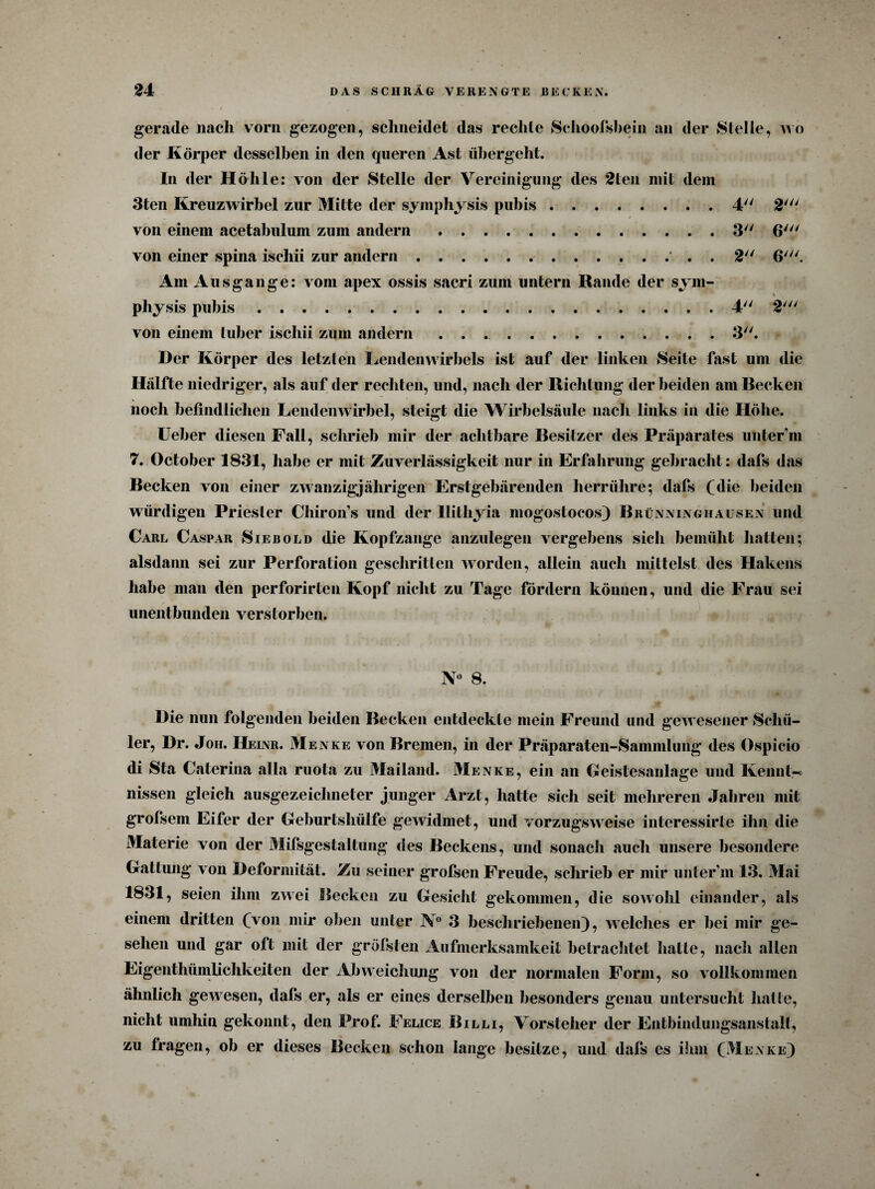 gerade nach vorn gezogen, schneidet das rechte Schoofsbein an der Stelle, wo der Körper desselben in den queren Ast übergeht. ln der Höhle: von der Stelle der Vereinigung des 2len mit dem 3ten Kreuzwirbel zur Mitte der syinphysis pubis.4 2' von einem acetabulum zum andern.3 6' von einer spina ischii zur andern.' . . 2 6'. Am Ausgange: vom apex ossis sacri zum untern Rande der sym- physis pubis.4 2' von einem luber iscliii zum andern ..3. Der Körper des letzten Lendenwirbels ist auf der linken Seite fast um die Hälfte niedriger, als auf der rechten, und, nach der Richtung der beiden am Becken noch befindlichen Lendenwirbel, steigt die Wirbelsäule nach links in die Höbe. Ueber diesen Fall, schrieb mir der achtbare Besitzer des Präparates unter m 7. October 1831, habe er mit Zuverlässigkeit nur in Erfahrung gebracht: dafs das Becken von einer zwanzigjährigen Erstgebärenden herrühre; dafs (die beiden würdigen Priester Chiron’s und der llithyia mogostocos) Brünninghausen und Carl Caspar Sieb old die Kopfzange anzulegen vergebens sich bemüht hatten; alsdann sei zur Perforation geschritten worden, allein auch mittelst des Hakens habe man den perforirten Kopf nicht zu Tage fördern können, und die Frau sei unentbunden verstorben. N° 8. Die nun folgenden beiden Becken entdeckte mein Freund und gewesener Schü¬ ler, Dr. Joh. Heinr. Menke von Bremen, in der Präparaten-Sammlung des Ospicio di Sta Caterina alla ruota zu Mailand. Menke, ein an Geistesanlage und Kennt-; nissen gleich ausgezeichneter junger Arzt, hatte sich seit mehreren Jahren mit grofsem Eifer der Geburtshülfe gewidmet, und vorzugsweise interessirte ihn die Materie von der Mifsgestaltung des Beckens, und sonach auch unsere besondere Gattung von Deformität. Zu seiner grofsen Freude, schrieb er mir unter’m 13. Mai 1831, seien ihm zwei Becken zu Gesicht gekommen, die sowohl einander, als einem dritten (von mir oben unter N° 3 beschriebenen), welches er hei mir ge¬ sehen und gar oft mit der gröfsten Aufmerksamkeit betrachtet hatte, nach allen Eigentümlichkeiten der Abweichung von der normalen Form, so vollkommen ähnlich geAvesen, dafs er, als er eines derselben besonders genau untersucht hatte, nicht umhin gekonnt, den Prof. Felice Billi, Vorsteher der Entbindungsanstalt, zu fragen, ob er dieses Becken schon lange besitze, und dafs es ihm (Menke)