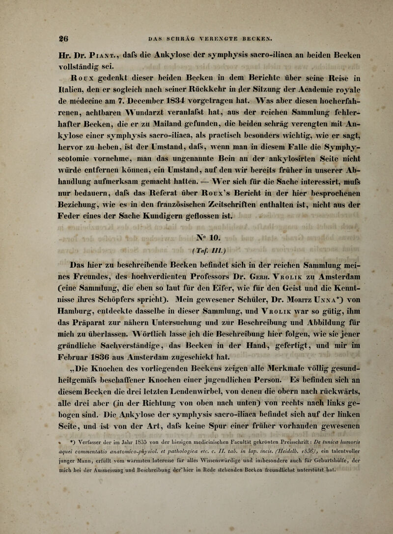 Hr. Dr. Piant., dafs die Ankylose der symphysis sacro-iiiaca an beiden Becken vollständig sei. Roux gedenkt dieser beiden Becken in dem Berichte über seine Reise in Italien, den er sogleich nach seiner Rückkehr in der Sitzung der Academie royale de medecine am 7. Deceniber 1834 vorgetragen hat. Was aber diesen hocherfah¬ renen, achtbaren Wundarzt veranlafst hat, aus der reichen Sammlung fehler¬ hafter Becken, die er zu Mailand gefunden, die beiden schräg verengten mit An¬ kylose einer symphysis sacro-iiiaca, als practisch besonders wichtig, wie er sagt, hervor zu heben, ist der Umstand, dafs, wenn man in diesem Falle die Symphy- seotomie vornehme, man das ungenannte Bein an der ankylosirten Seite nicht würde entfernen können, ein Umstand, auf den wir bereits früher in unserer Ab¬ handlung aufmerksam gemacht halten. — Wer sich für die Sache interessirt, mufs nur bedauern, dafs das Referat über Roux’s Bericht in der hier besprochenen Beziehung, wie es in den französischen Zeitschriften enthalten ist, nicht aus der Feder eines der Sache Kundigem geflossen ist. N° 10. ( Taf. III.) Das liier zu beschreibende Becken befindet sich in der reichen Sammlung mei¬ nes Freundes, des hochverdienten Professors Dr. Gerh. Vrolik zu Amsterdam feine Sammlung, die eben so laut für den Eifer, wie für den Geist und die Kennt- % nisse ilmes Schöpfers spricht). Mein gewesener Schüler, Dr. Moritz Unna*) von Hamburg, entdeckte dasselbe in dieser Sammlung, und Vrolik war so gütig, ihm das Präparat zur nähern Untersuchung und zur Beschreibung und Abbildung für mich zu überlassen. Wörtlich lasse ich die Beschreibung hier folgen, wie sie jener gründliche Sachverständige, das Becken in der Hand, gefertigt, und mir im Februar 1836 aus Amsterdam zugeschickt hat. „Die Knochen des vorliegenden Beckens zeigen alle Merkmale völlig gesund- heitgemäfs beschaffener Knochen einer jugendlichen Person. Es befinden sich an diesem Becken die drei letzten Lendenwirbel, von denen die obern nach rückwärts, alle drei aber 0*1 der Richtung von oben nach unten) von rechts nach links ge¬ bogen sind. Die Ankylose der symphysis sacro-iiiaca befindet sich auf der linken Seite, und ist von der Art, dafs keine Spur einer früher vorhanden gewesenen % *) Verfasser der im Jahr 1835 von der hiesigen medicinischen Faculfat gekrönten Preisschrift: De tunica humoris aquei cornmentatio anatomico-pliysiol. et pathologica etc. c. II. tab. in lap. incis. flleidelb. i836), ein talentvoller junger Mann, erfüllt vom wärmsten Interesse für alles Wissenswürdige und insbesondere auch für Geburtshülfe, der mich hei der Ausmessung und Beschreibung der'hier in Rede stehenden Becken freundlichst unterstützt hat.