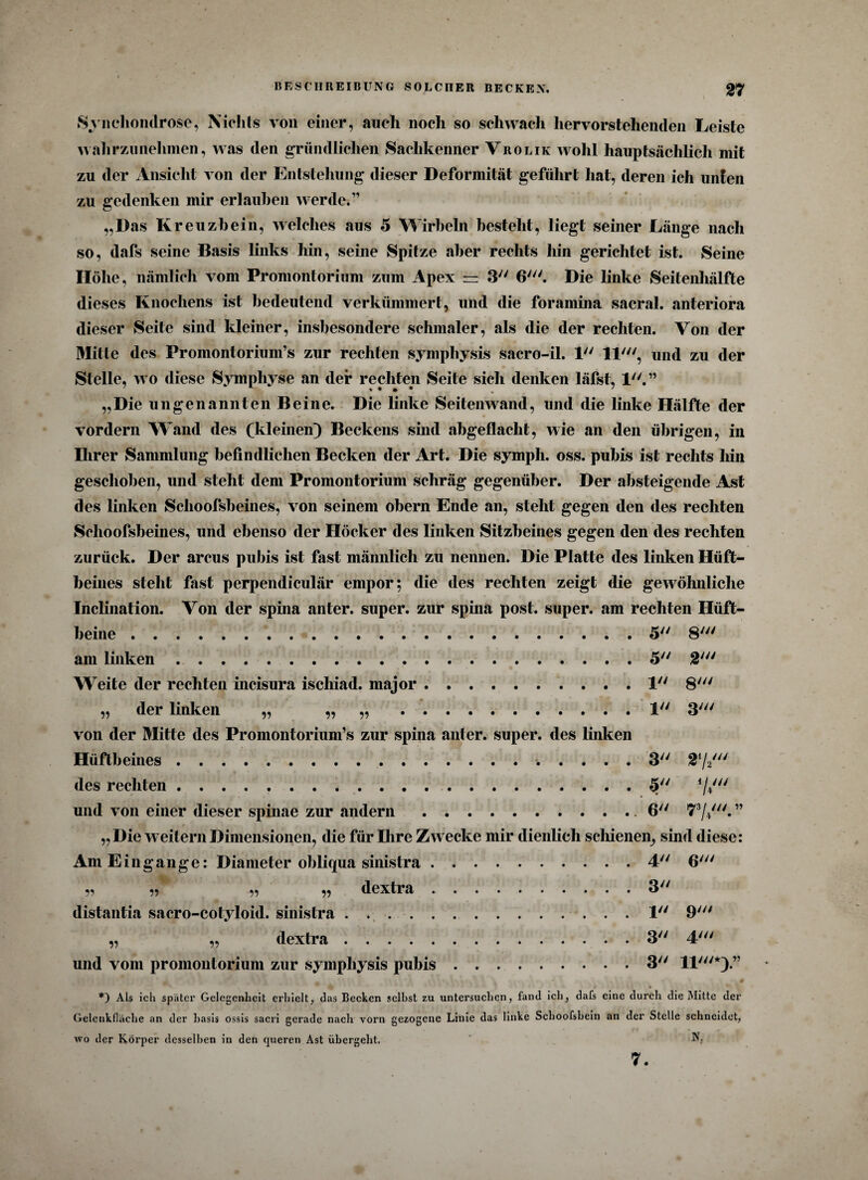 Synchondrose, Nichts von einer, auch noch so schwach hervorstehenden Leiste wahr zu nehmen, was den gründlichen Sachkenner Vrolik wohl hauptsächlich mit zu der Ansicht von der Entstehung dieser Deformität geführt hat, deren ich unten zu gedenken mir erlauben werde.” „Das Kreuzbein, welches aus 5 Wirbeln besteht, liegt seiner Länge nach so, dafs seine Basis links hin, seine Spitze aber rechts hin gerichtet ist. Seine Höhe, nämlich vom Promontorium zum Apex = 3 6'. Die linke Seitenhälfte dieses Knochens ist bedeutend verkümmert, und die foramina sacral. anteriora dieser Seite sind kleiner, insbesondere schmaler, als die der rechten. Von der Mitte des Promontorium’s zur rechten sympliysis sacro-il. 1 11', und zu der Stelle, wo diese Symphyse an der rechten Seite sich denken läfst, 1.” „Die ungenannten Beine. Die linke Seitenwand, und die linke Hälfte der vordem Wand des (kleinen) Beckens sind abgeflacht, wie an den übrigen, in Ihrer Sammlung befindlichen Becken der Art. Die symph. oss. pubis ist rechts hin geschoben, und steht dem Promontorium schräg gegenüber. Der absteigende Ast des linken Schoofsbeines, von seinem obern Ende an, steht gegen den des rechten Sclioofsheines, und ebenso der Höcker des linken Sitzbeines gegen den des rechten zurück. Der arcus pubis ist fast männlich zu nennen. Die Platte des linken Hüft¬ beines steht fast perpendiculär empor; die des rechten zeigt die gewöhnliche Inclination. Von der sphia anter. super, zur spina post, super, am rechten Hüft¬ beine .5 8' am linken.5 2' Weite der rechten incisura iscliiad. major.1 8' „ der linken „ „ „ .1 3' von der Mitte des Promontorium’s zur spina anter. super, des linken Hüftbeines.. .... 3 2,/2/// des rechten.5 und von einer dieser spinae zur andern.6 73//.” „ Die weitern Dimensionen, die für Ihre Zwecke mir dienlich schienen, sind diese: Am Eingänge: Diameter obliqua sinistra.4 6' „ „ „ „ dextra.3 distantia sacro-cotyloid. sinistra.1 9' „ „ dextra.3 4' und vom promontorium zur sympliysis pubis.3 11'*).” *) Als ich später Gelegenheit erhielt, das Becken seihst zu untersuchen, fand ich, dafs eine durch die Mitte der Gelenkfläche an der hasis ossis sacri gerade nach vorn gezogene Linie das linke Schoofshein an der Stelle schneidet, wo der Körper desselben in den queren Ast übergeht. N, 7.