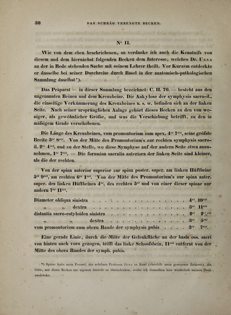 N° 11. Wie von dein eben beschriebenen, so verdanke ich auch die Kenntnifs von diesem und dem hiernächst folgenden Becken dem Interesse, welches Dr. Unna an der in Rede stehenden Sache mit seinem Lehrer tlieilt. Vor Kurzem entdeckte er dasselbe bei seiner Durchreise durch Basel in der anatomisch-pathologischen Sammlung daselbst*). Das Präparat — in dieser Sammlung bezeichnet: 0. II. 70. — besteht aus den ungenannten Beinen und dem Kreuzbeine. Die Ankylose der sympliysis sacro-il., die einseitige Verkümmerung des Kreuzbeines u. s. w. befinden sich an der linken Seite. Nach seiner ursprünglichen Anlage gehört dieses Becken zu den von we¬ niger, als gewöhnlicher Gröfse, und was die Verschiebung betrifft, zu den in mäfsigem Grade verschobenen. Die Länge des Kreuzbeines, vom promontorium zum apex, 4 7', seine gröfste Breite 3 8'. Von der Mitte des Promontoriunfs zur rechten symphysis sacro- il. 2 4', und zu der Stelle, wo diese Symphyse auf der andern Seite etwa anzu- nehmen, 1 7'. — Die foramina sacralia anteriora der linken Seite sind kleiner, als die der rechten. Von der spiua anterior superior zur spina poster. super, am linken Hüftbeine 5 9', am rechten 6 1'. Von der Mitte des Promontorium’s zur spina anter. super, des linken Hüftbeines 4, des rechten 5 und von einer dieser spinae zur andern 7 11'. Diameter obliqua sinistra.4 10' „ „ dextra . ..3 11' distantia sacro-cotyloidea sinistra.. 2 272' „ „ dextra.. 3 5' vom promontorium zum obern Rande der sympliysis pubis .... 3 7'. Eine gerade Linie, durch die Milte der Gelenkfläche an der basis oss. sacri A * von hinten nach vorn gezogen, trifft das linke Schoofsbein, 11' entfernt von der Mitte des obern Randes der symph. pubis. *) Später hatte mein Freund, der achtbare Professor Ju^& zu Basel (ebenfalls mein gewesener Zuhörer), die Güte, mir dieses Becken zur eigenen Ansicht zu überschicken, wofür ich demselben hier wiederholt meinen Dank ausdrücke.