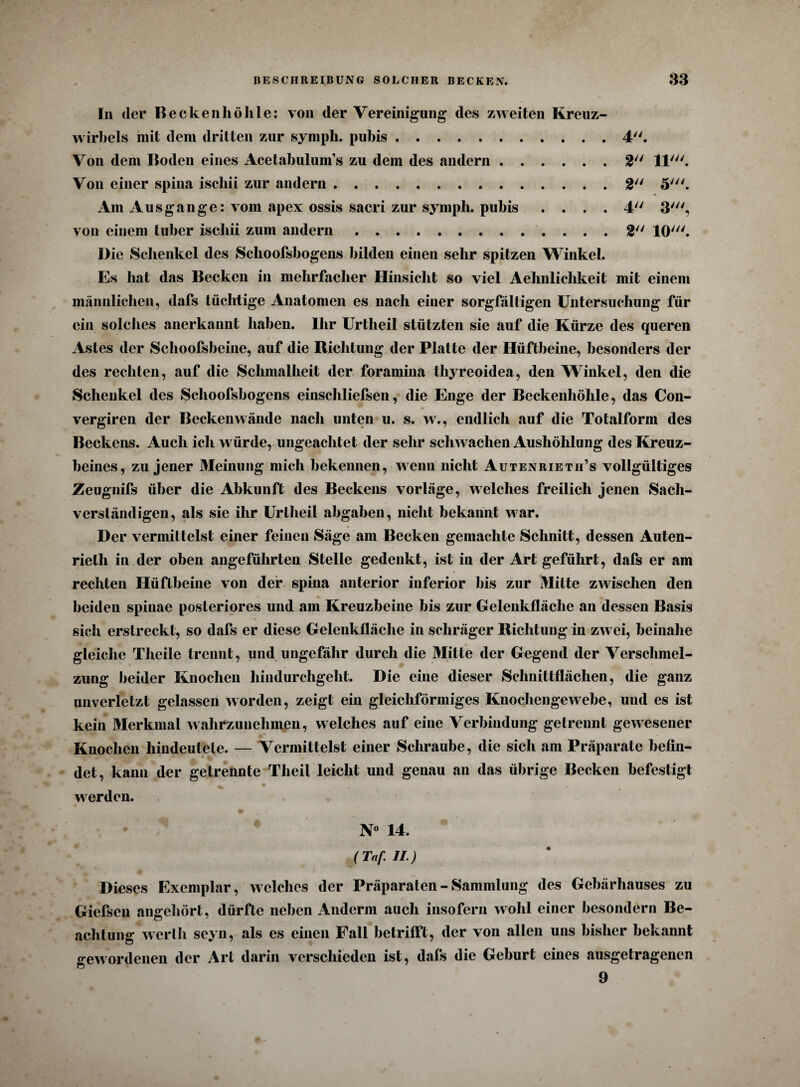 In der Beckenhöhle: von der Vereinigung des zweiten Kreuz- wirhels mit dem dritten zur symph. pubis.4. Von dem Boden eines Acetabulum’s zu dem des andern.2/y 11'. Von einer spina iscliii zur andern.. . 2 5'. * Am Ausgange: vom apex ossis sacri zur symph. pubis .... 4 3', von einem tuber iscliii zum andern.2 10'. Die Schenkel des Schoofsbogens bilden einen sehr spitzen Winkel. Es hat das Becken in mehrfacher Hinsicht so viel Aehnlichkeit mit einem männlichen, dafs tüchtige Anatomen es nach einer sorgfältigen Untersuchung für ein solches anerkannt haben. Ihr Urtlieil stützten sie auf die Kürze des queren Astes der Schoofsbeine, auf die Richtung der Platte der Hüftbeine, besonders der des rechten, auf die Schmalheit der foramina thyreoidea, den Winkel, den die Schenkel des Schoofsbogens einschliefsen, die Enge der Beckenhöhle, das Con- vergiren der Beckenwände nach unten u. s. w., endlich auf die Totalform des Beckens. Auch ich würde, ungeachtet der sehr schwachen Aushöhlung des Kreuz¬ beines, zu jener Meinung mich bekennen, wenn nicht Autenrieth’s vollgültiges Zeugnifs über die Abkunft des Beckens vorläge, welches freilich jenen Sach¬ verständigen, als sie ihr Uriheil abgaben, nicht bekannt war. Der vermittelst einer feinen Säge am Becken gemachte Schnitt, dessen Auten- rielh in der oben angeführten Stelle gedenkt, ist in der Art geführt, dafs er am rechten Hüftbeine von der spina anterior inferior bis zur Mitte zwischen den , ' V • beiden spinae posteriores und am Kreuzbeine bis zur Gelenkfläche an dessen Basis sich erstreckt, so dafs er diese Gelenkfläche in schräger Richtung in zwei, beinahe gleiche Theile trennt, und ungefähr durch die Mitte der Gegend der Verschmel¬ zung beider Knochen hindurchgeht. Die eine dieser Schnittflächen, die ganz unverletzt gelassen worden, zeigt ein gleichförmiges Knochengewebe, und es ist kein Merkmal wahrzunehmen, welches auf eine Verbindung getrennt gewesener Knochen hindeutele. — Vermittelst einer Schraube, die sich am Präparate befin- • • # det, kann der getrennte Theil leicht und genau an das übrige Becken befestigt _ • werden. • % %* N° 14. (Taf II.) Dieses Exemplar, welches der Präparaten - Sammlung des Gebärhauses zu Giefsen angehört, dürfte neben Anderm auch insofern wohl einer besondern Be¬ achtung werlh seyn, als es einen Fall betrifft, der von allen uns bisher bekannt gewordenen der Art darin verschieden ist, dafs die Geburt eines ausgetragenen 9