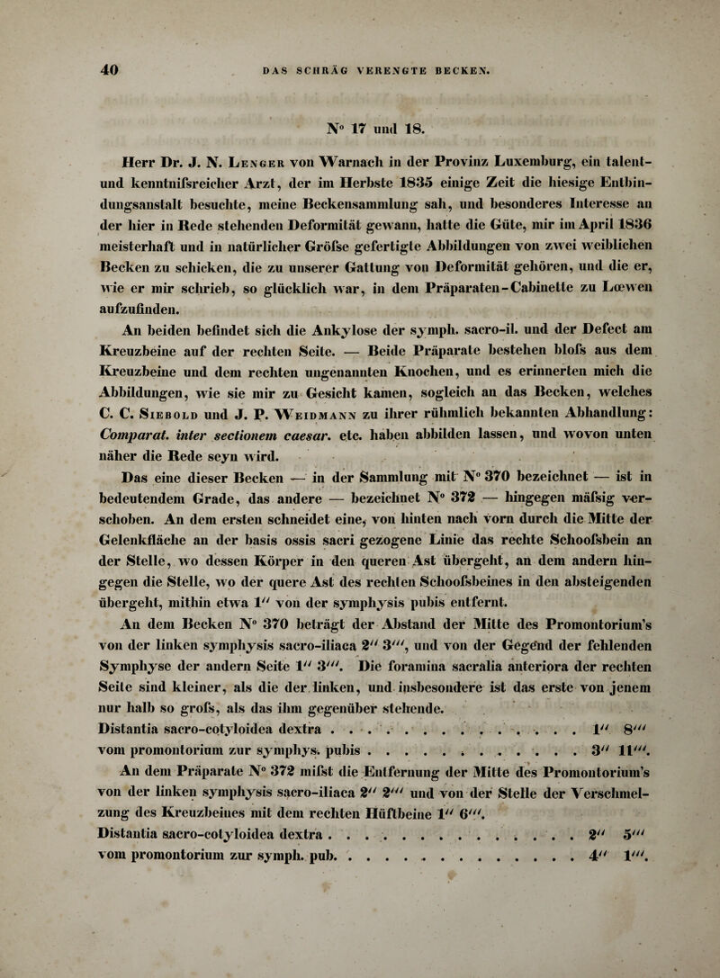 N° 17 UU(1 18. Herr Dr. J. N. Lenger von Warnacli in der Provinz Luxemburg, ein talent- und kenntnisreicher Arzt, der im Herbste 1835 einige Zeit die hiesige Entbin¬ dungsanstalt besuchte, meine Beckensammlung sah, und besonderes Interesse au der hier in Rede stehenden Deformität gewann, hatte die Güte, mir im April 1836 meisterhaft und in natürlicher Gröfse gefertigle Abbildungen von zwei weiblichen Becken zu schicken, die zu unserer Gattung von Deformität gehören, und die er, wie er mir schrieb, so glücklich war, in dem Präparaten-Cabinette zu La?wen aufzufinden. An beiden befindet sich die Ankylose der symph. sacro-il. und der Defect am Kreuzbeine auf der rechten Seite. — Beide Präparate bestehen blofs aus dem Kreuzbeine und dem rechten ungenannten Knochen, und es erinnerten mich die Abbildungen, wie sie mir zu Gesicht kamen, sogleich an das Becken, welches C. C. Sieb old und J. P. Weidmann zu ihrer rühmlich bekannten Abhandlung: Comparat. inter sectionem caesar. etc. haben abbilden lassen, und wovon unten näher die Rede seyn wird. Das eine dieser Becken — in der Sammlung mitr N° 370 bezeichnet — ist in bedeutendem Grade, das andere — bezeichnet N° 372 — hingegen mäfsig ver¬ schoben. An dem ersten schneidet eine, von hinten nach vorn durch die Mitte der Gelenkfläche an der basis ossis sacri gezogene Linie das rechte Sclioofsbein an der Stelle, wo dessen Körper in den queren Ast übergeht, an dem andern hin¬ gegen die Stelle, wo der quere Ast des recliien Schoofsbeines in den absteigenden übergeht, mithin etwa 1 von der symphysis pubis entfernt. An dem Becken N° 370 beträgt der Abstand der Mitte des Promontorium’s von der linken symphysis sacro-iliaca 2 3', und von der Gege’nd der fehlenden Symphyse der andern Seite 1 3Die foramina sacralia anteriora der rechten Seite sind kleiner, als die der linken, und insbesondere ist das erste von jenem nur halb so grofs, als das ihm gegenüber stehende. Distantia sacro-cotyloidea dextra . ... . . . 1 8' vom promontorium zur symphys. pubis.. ...... 3 11'. An dein Präparate N° 372 mifst die Entfernung der Mitte des Promontorium’s von der linken symphysis sacro-iliaca 2 2' und von der Stelle der Verschmel¬ zung des Kreuzbeines mit dem rechten Hüftbeine 1 6'. Distantia sacro-cotyloidea dextra .............. 2 5' vom promontorium zur sympli. pub. ..4 1'.