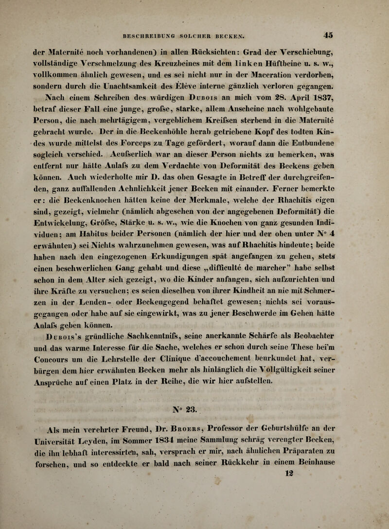 der Maternite noch vorhandenen) in allen Rücksichten: Grad der Verschiebung, vollständige Verschmelzung des Kreuzbeines mit dem linken Hüftbeine u. s. vv., vollkommen ähnlich gewesen, und es sei nicht nur in der Maceration verdorben, r sondern durch die Unachtsamkeit des Eleve interne gänzlich verloren gegangen. Nach einem Schreiben des würdigen Dubois an mich vom 28. April 1837, betraf dieser Fall eine junge, grofse, starke, allem Anscheine nach wohlgebaute Person, die nach mehrtägigem, vergeblichem Kreifsen sterbend in die Maternite gebracht wurde. Der in die Beckenhöhle herab getriebene Kopf des todten Kin¬ des wurde mittelst des Forceps zu Tage gefördert, worauf dann die Entbundene sogleich verschied. Aeufserlich war an dieser Person nichts zu bemerken, was entfernt nur hätte Anlafs zu dem Verdachte von Deformität des Beckens gehen können. Auch w iederliolte mir D. das oben Gesagte in Betreff der durchgreifen¬ den, ganz auffallenden Aehnliclikeit jener Becken mit einander. Ferner bemerkte er: die Beckenknochen hätten keine der Merkmale, welche der Rliachitis eigen sind, gezeigt, vielmehr (nämlich abgesehen von der angegebenen Deformität) die Entwickelung, Gröfse, Stärke u. s. w., wie die Knochen von ganz gesunden Indi¬ viduen; am Habitus beider Personen (nämlich der hier und der oben unter N° 4 erwähnten) sei Nichts wahrzunehmen gewesen, was auf Rliachitis hindeute; beide haben nach den eingezogenen Erkundigungen spät angefangen zu gehen, stets einen beschwerlichen Gang gehabt und diese „difficulte de marcher” habe selbst schon in dem Alter sicli gezeigt, wo die Kinder anfangen, sich aufzurichten und ihre Kräfte zu versuchen; es seien dieselben von ihrer Kindheit an nie mit Schmer¬ zen in der Lenden- oder Beckengegend behaftet gewesen; nichts sei voraus¬ gegangen oder habe auf sie eingewirkt, was zu jener Beschwerde im Gehen hätte Anlafs geben können. Dubois’s gründliche Sachkenntnifs, seine anerkannte Schärfe als Beobachter # , * und das warme Interesse für die Sache, welches er schon durch seine These hei’m Concours uni die Lehrstelle der Clinique d’accouchement beurkundet hat, ver¬ bürgen dem hier erwähnten Becken mehr als hinlänglich die Vollgültigkeit seiner Ansprüche auf einen Platz in der Reihe, die wir hier aufstellen. N° 23. • . *• -• , • Als mein verehrter Freund, Dr. Broers^ Professor der Geburlshiilfe an der Universität Leyden, im Sommer 1834 meine Sammlung schräg verengter Becken, die ihn lebhaft iiiteressirten, sah, versprach er mir, nach ähnlichen Präparaten zu forschen, und so entdeckte er bald nach seiner Rückkehr in einem Beinhause 12