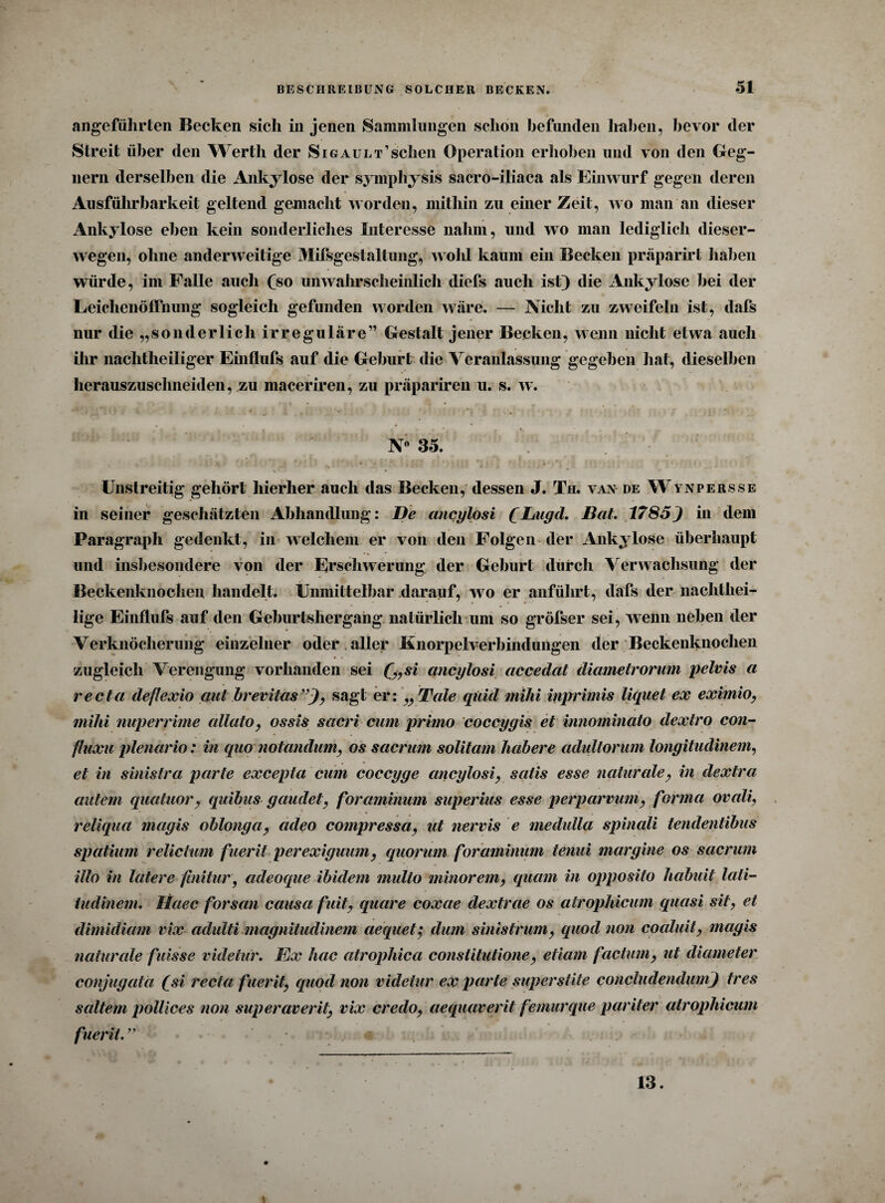 angeführten Becken sich in jenen Sammlungen schon befunden haben, bevor der Streit über den Werth der Sigault’sehen Operation erhoben und von den Geg¬ nern derselben die Ankylose der symphysis sacro-iliaca als Einwurf gegen deren Ausführbarkeit geltend gemacht worden, mithin zu einer Zeit, wo man an dieser Ankylose eben kein sonderliches Interesse nahm, und wo man lediglich dieser- wegen, ohne anderweitige Mifsgestaltung, wohl kaum ein Becken präparirt haben würde, im Falle auch (so unwahrscheinlich diefs auch ist) die Ankylose bei der Leichenöffnung sogleich gefunden worden wäre. — Nicht zu zweifeln ist, dafs nur die „sonderlich irreguläre” Gestalt jener Becken, wenn nicht etwa auch ihr nachtheiliger Einflufs auf die Geburt die Veranlassung gegeben hat, dieselben herauszuschneiden, zu maceriren, zu präpariren u. s. w. N° 35. || ' Ikt n - i il i*U f ' \ I I Uf I »IC I r( tff ^11 1 ItVItlvi Unstreitig gehört hierher auch das Becken, dessen J. Th. van de Wynpersse in seiner geschätzten Abhandlung: De ancylosi CLiigd. Bat. 1785) in dem Paragraph gedenkt, in welchem er von den Folgen der Ankylose überhaupt und insbesondere von der Erschwerung der Geburt durch Verwachsung der Beckenknochen handelt. Unmittelbar darauf, w o er anführt, dafs der nachthei¬ lige Einflufs auf den Geburtshergang natürlich um so größer sei, wenn neben der Verknöcherung einzelner oder aller Knorpelverbindungen der Beckenknochen zugleich Verengung vorhanden sei (,,si ancylosi accedat diametrorum pelvis a recta deflexio aut brevitas”), sagt eri „Tale quid mihi inprimis liquet ex eximio, mihi nuperrime allato, ossis sacri cum primo coccygis et innominato dextro con- fluxu plenario: in quo notandum, os sacrum solitam habere adultorum longitudinem, et in sinistra parte excepta cum coccyge ancylosi, salis esse naturale, in dextra autem quatuor, quibus gaudet, foraminum superius esse perparvum, forma ovali, reliqua mayis oblonga, adeo compressa, ut nervis e medulla spinali tendentibus Spatium relictum pueril perexiguum, quorum foraminum tenui maryine os sacrum illo in latere finitur, adeoque ibidem multo minorem, quam in opposito habuit lati- tndinem. Haec forsan causa fuit, quare coxae dextrae os atrophicum quasi sit, et dimidiam vix adulti magnitudinem aequetj dum sinistrum, quod non coaluit, magis naturale flösse videtur. föx hac atropliica constitutione, etiam factum, ut diameter conjugata (si recta fuerit, quod non videtur ex parte superstite concludendum) tres sattem pollices non superaverit, vix credo, aequaverit femurque pariter atrophicum fuerit. 4