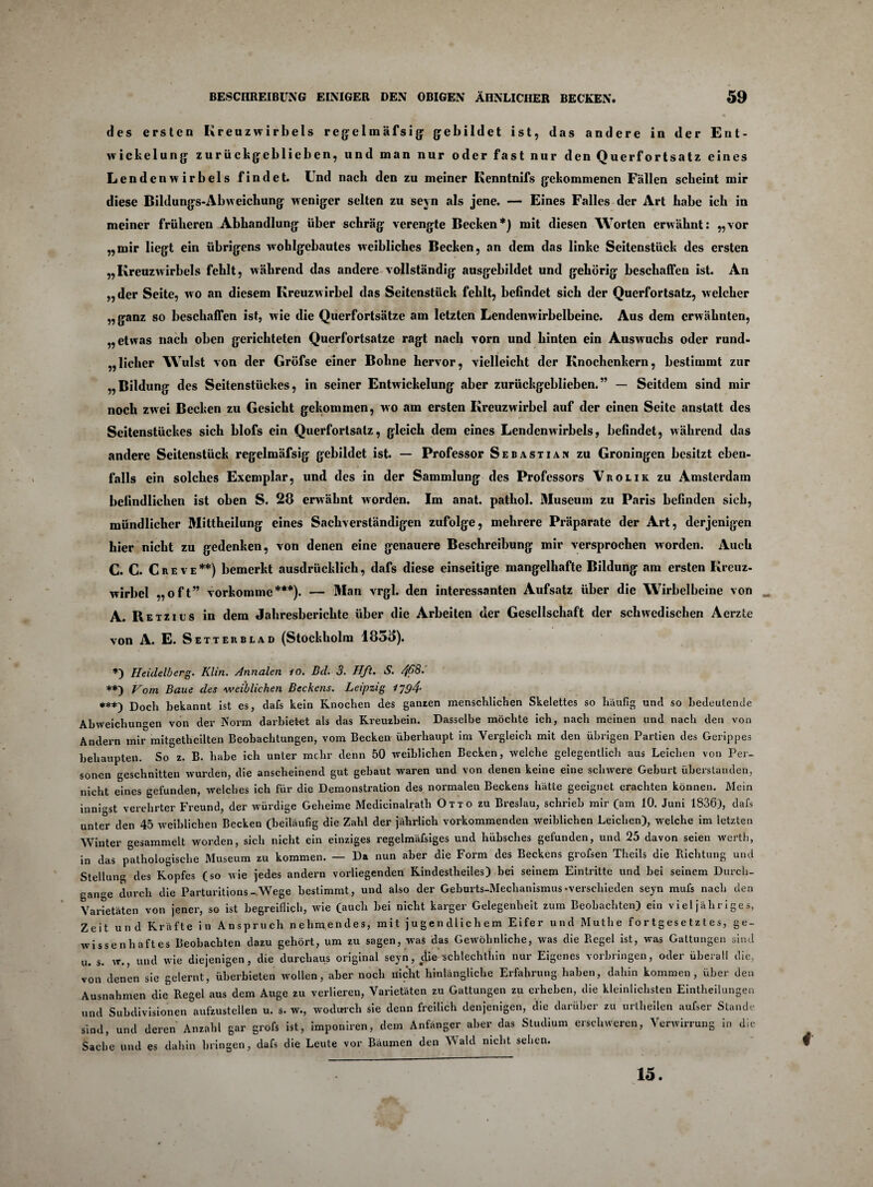 des ersten Kreuzwirbels rege 1 m äf s i {j {jebildet ist, das andere in der Ent¬ wickelung zurückgeblieben, und man nur oder fast nur den Querfortsatz eines Lendenwirbels findet. Und nach den zu meiner Kenntnifs gekommenen Fällen scheint mir diese Bildungs-Abweichung weniger selten zu seyn als jene. — Eines Falles der Art habe ich in meiner früheren Abhandlung über schräg verengte Becken*) mit diesen Worten erwähnt: „vor „mir liegt ein übrigens wohlgebautes weibliches Becken, an dem das linke Seitenstück des ersten „Kreuzwirbels fehlt, während das andere vollständig ausgebildet und gehörig beschaffen ist. An „der Seite, wo an diesem Kreuzwirbel das Seitenstück fehlt, befindet sich der Querfortsatz, welcher „ganz so beschaffen ist, wie die Querfortsätze am letzten Lendenwirbelbeine. Aus dem erwähnten, „etwas nach oben gerichteten Querfortsatze ragt nach vorn und hinten ein Auswuchs oder rund¬ licher Wulst von der Gröfse einer Bohne hervor, vielleicht der Knochenkern, bestimmt zur „Bildung des Seitenstückes, in seiner Entwickelung aber zurückgeblieben.” — Seitdem sind mir noch zwei Becken zu Gesicht gekommen, wo am ersten Kreuzwirbel auf der einen Seite anstatt des Seitenstückes sich blofs ein Querfortsalz, gleich dem eines Lendenwirbels, befindet, während das andere Seitenstück regelmäfsig gebildet ist. — Professor Sebastian zu Groningen besitzt eben¬ falls ein solches Exemplar, und des in der Sammlung des Professors Vrolik zu Amsterdam befindlichen ist oben S. 28 erwähnt worden. Im anat. pathol. Museum zu Paris befinden sich, mündlicher Mittheilung eines Sachverständigen zufolge, mehrere Präparate der Art, derjenigen hier nicht zu gedenken, von denen eine genauere Beschreibung mir versprochen worden. Auch C. C. Creve**) bemerkt ausdrücklich, dafs diese einseitige mangelhafte Bildung am ersten Kreuz¬ wirbel „oft” vorkomme***). — 3Ian vrgl. den interessanten Aufsatz über die Wirbelbeine von A. Retzius in dem Jahresberichte über die Arbeiten der Gesellschaft der schwedischen Aerzte von A. E. Setterblad (Stockholm 183b). *) Heidelberg. Klin. Annalen io. Bd. 3. Hft. S. 463. **) Vorn Baue des weiblichen Beckens. Leipzig l~o4- ***) Doch bekannt ist es, dafs kein Knochen des ganten menschlichen Skelettes so häufig und so bedeutende Abweichungen von der Norm darbietet als das Kreuzbein. Dasselbe möchte ich, nach meinen und nach den von Andern mir mitgetheilten Beobachtungen, vom Becken überhaupt im Vergleich mit den übrigen Partien des Gerippes behaupten. So z. B. habe ich unter mehr denn 50 weiblichen Becken, welche gelegentlich aus Leichen von Per¬ sonen geschnitten wurden, die anscheinend gut gebaut waren und von denen keine eine schwere Geburt überstanden, nicht eines gefunden, welches ich für die Demonstration des normalen Beckens hätte geeignet erachten können. Mein inni^st verehrter Freund, der würdige Geheime Medicinalrath Otto zu Breslau, schrieb mir (am 10. Juni 1836), dafs unter den 45 weiblichen Becken (beiläufig die Zahl der jährlich vorkommenden weiblichen Leichen), welche im letzten Winter gesammelt worden, sich nicht ein einziges regelmäfsiges und hübsches gefunden, und 25 davon seien werth, in das pathologische Museum zu kommen. — Da nun aber die Form des Beckens grofsen Theils die Richtung und Stellung des Kopfes (so wie jedes andern vorliegenden Kindestheiles) bei seinem Eintritte und hei seinem Durch¬ gänge durch die Parturitions -Wege bestimmt, und also der Geburts-Mechanismus •verschieden seyn mufs nach den Varietäten von jener, so ist begreiflich, wie (auch hei nicht karger Gelegenheit zum Beobachten) ein viel jähriges, Zeit und Kräfte in Anspruch nehmendes, mit jugendlichem Eifer und Muthe fortgesetztes, ge¬ wissenhaftes Beobachten dazu gehört, um zu sagen, was das Gewöhnliche, was die Regel ist, was Gattungen sind u. s. w., und wie diejenigen, die durchaus original seyn, ylie-schlechthin nur Eigenes Vorbringen, oder überall die, von denen sie gelernt, überbieten wollen, aber noch nicht hinlängliche Erfahrung haben, dahin kommen, über den Ausnahmen die Regel aus dem Auge zu verlieren, Varietäten zu Gattungen zu erheben, die kleinlichsten Einteilungen und Subdivisionen aufzustellen u. s. w., wodurch sie denn freilich denjenigen, die darüber zu urteilen aufser Stande sind, und deren Anzahl gar grofs ist, imponiren, dem Anfänger aber das Studium erschweren, Verwirrung in die Sache und es dahin bringen, dafs die Leute vor Bäumen den Wald nicht sehen. 4 15.