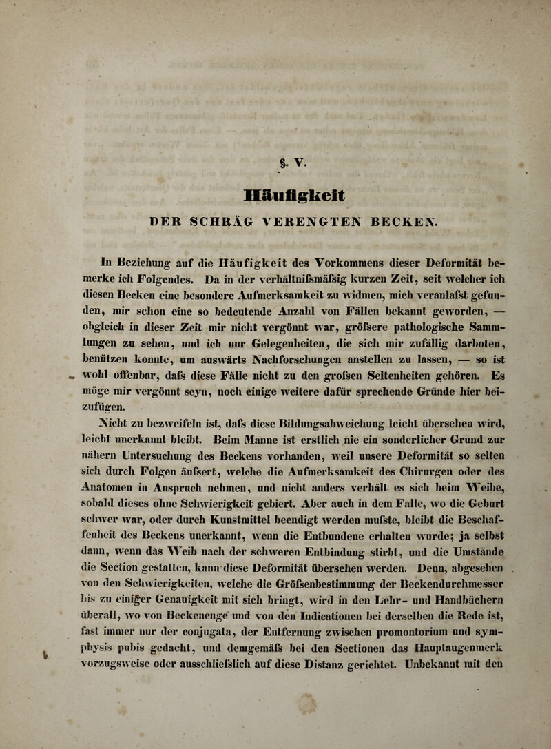 Häufigkeit DER SCHRÄG VERENGTEN RECKEN. In Beziehung auf die Häufigkeit des Vorkommens dieser Deformität be¬ merke ich Folgendes. Da in der verhältnifsmäfsig kurzen Zeit, seit welcher ich diesen Becken eine besondere Aufmerksamkeit zu w idmen, mich veranlafst gefun¬ den, mir schon eine so bedeutende Anzahl von Fällen bekannt geworden, — obgleich in dieser Zeit mir nicht vergönnt war, gröfsere pathologische Samm¬ lungen zu sehen, und ich nur Gelegenheiten, die sich mir zufällig darboten, benützen konnte, um auswärts Nachforschungen anstellen zu lassen, — so ist *. wohl offenbar, dafs diese Fälle nicht zu den großen Seltenheiten gehören. Es möge mir vergönnt seyn, noch einige weitere dafür sprechende Gründe hier bei¬ zufügen. Nicht zu bezweifeln ist, dafs diese Bildungsabweicliung leicht übersehen wird, leicht unerkannt bleibt. Beim Manne ist erstlich nie ein sonderlicher Grund zur nähern Untersuchung des Beckens vorhanden, weil unsere Deformität so selten sich durch Folgen äufsert, welche die Aufmerksamkeit des Chirurgen oder des Anatomen in Anspruch nehmen, und nicht anders verhält es sich beim Weibe, sobald dieses ohne Schwierigkeit gebiert. Aber aucli in dem Falle, wo die Geburt schwer war, oder durch Kunstmittel beendigt werden mufste, bleibt die Beschaf¬ fenheit des Beckens unerkannt, wenn die Entbundene erhalten wurde; ja selbst dann, wenn das Weib nach der schweren Entbindung stirbt, und die Umstände die Section gestatten, kann diese Deformität übersehen werden. Denn, abgesehen . von den Schwierigkeiten, welche die Gröfsenbestimmung der Beckendurchmesser bis zu einiger Genauigkeit mit sich bringt, wird in den Lehr- und Handbüchern überall, wo von Beckenenge Und von den lndicationen bei derselben die Bede ist, fast immer nur der conjugata, der Entfernung zwischen promontorium und sym- physis pubis gedacht, und demgemäfs bei den Sectioneil das Hauptaugenmerk vorzugsw eise oder ausschliefslich auf diese Distanz gerichtet. Unbekannt mit den