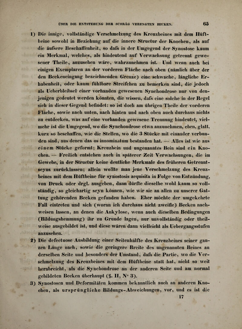 1) Die innige, vollständige Verschmelzung des Kreuzbeines mit dem Hüft¬ beine sowohl in Beziehung auf die innere Struetur der Knochen, als auf die äufsere Beschaffenheit, so dafs in der Umgegend der Synostose kaum ein Merkmal, welches, als hindeutend auf Verwachsung getrennt gewe¬ sener Theile, anzusehen wäre, wahrzunehmen ist. Und wenn auch bei einigen Exemplaren an der vorderen Fläche nach oben (nämlich über der den Beckeneingang bezeichnenden Grenze) eine schwache, längliche Er¬ habenheit, oder kaum fühlbare Streifchen zu bemerken sind, die jedoch als Ueherbleibsel einer vorhanden gewesenen Synchondrose nur von den¬ jenigen gedeutet w erden könnten, die wissen, dafs eine solche in der Regel sich in dieser Gegend befindet: so ist doch am übrigen Theile der vorderen Fläche, sowie nach unten, nach hinten und nach oben auch durchaus nichts zu entdecken, was auf eine vorhanden gew esene Trennung hindeutet, viel¬ mehr ist die Umgegend, wo die Synchondrose etwa anzunehnien, eben, glatt, kurz so beschaffen, wie die Stellen, wo die 3 Stücke mit einander verbun¬ den sind, aus denen das os innominatum bestanden hat. — Alles ist wie aus einem Stücke geformt; Kreuzbein und ungenanntes Bein sind ein Kno¬ chen. — Freilich entstehen auch in späterer Zeit Verwachsungen, die im Gewebe, in der Struetur keine deutliche Merkmale des früheren Getrennt- seyns zurücklassen; allein wollte man jene Verschmelzung des Kreuz¬ beines mit dem Hüftbeine für synostosis acquisita in Folge von Entzündung, von Druck oder drgl. ausgeben, dann dürfte dieselbe wohl kaum so voll¬ ständig, so gleichartig seyn können, wie wir sie an allen zu unserer Gat¬ tung gehörenden Becken gefunden haben. Eher möchte der umgekehrte Fall einlreten und sich (woran ich durchaus nicht zweifle) Becken nach- wreisen lassen, an denen die Ankylose, wenn auch dieselben Bedingungen (Bildungshemmung) ihr zu Grunde lagen, nur unvollständig oder theil- w eise ausgebildet ist, und diese w ären dann vielleicht als Uebergangsstufen anzusehen. 2) Die defectuose Ausbildung einer Seitenhälfte des Kreuzbeines seiner gan¬ zen Länge nach, sowie die geringere Breite des ungenannten Beines an derselben Seite und besonders der Umstand, dafs die Partie, wo die Ver¬ schmelzung des Kreuzbeines mit dem Hüftbeine statt hat, nicht so weit herabreicht, als die Synchondrose an der anderen Seite und am normal gebildeten Becken überhaupt (§. II, N° 3). 3) Synostosen und Deformitäten kommen bekanntlich auch an anderen Kno¬ chen, als ursprüngliche Bildungs-Abweichungen, vor, und es ist die 17