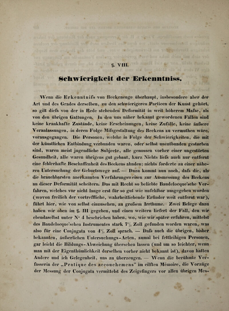 §. VIII, Schwierigkeit der Erkenntnis«. Wenn die Erkenntnifs von Beckenenge überhaupt, insbesondere aber der Art und des Grades derselben, zu den schwierigeren Partieen der Kunst gehört, so gilt diefs von der in Rede stehenden Deformität in weit höherem Mafse, als von den übrigen Gattungen. In den uns näher bekannt gewordenen Fällen sind keine krankhafte Zustände, keine Erscheinungen, keine Zufälle, keine äufsere Veranlassungen, in deren Folge Mifsgestaltung des Beckens zu vermuthen wäre, vorausgegangen. Die Personen, welche in Folge der Schwierigkeiten, die mit der künstlichen Entbindung verbunden waren, oder selbst unentbunden gestorben sind, waren meist jugendliche Subjecte, alle genossen vorher einer ungestörten Gesundheit, alle waren übrigens gut gebaut, kurz Nichts liefs auch nur entfernt eine fehlerhafte Beschaffenheit des Beckens ahnden; nichts forderte zu einer nähe¬ ren Untersuchung der Geburtswege auf. — Dazu kommt nun noch, dafs die, als die brauchbarsten anerkannten Verfalirungsweisen zur Ausmessung des Beckens an dieser Deformität scheitern. Das mit Recht so beliebte Baudelocque’sche Ver¬ fahren, welches vor nicht lange erst für so gut wie unfehlbar ausgegeben worden (wovon freilich der vortreffliche, wahrheitliebende Erfinder weit entfernt war), führt hier, wie von seihst einzusehen, zu grofsem Irrthume. Zwei Belege dazu haben wir oben im §. III gegeben, und einen weitern liefert der Fall, den wir ebendaselbst unter N° 4 beschrieben haben, wo, wie wir später erfuhren, mittelst des Baudelocque’sehen Instrumentes stark 7lj2 Zoll gefunden worden waren, was also für eine Conjugata von 44/2 Zoll sprach. — Dafs auch die übrigen, bisher bekannten, äufserlichen üntersuchungs-Arten, zumal bei fettleibigen Personen, gar leicht die Bildungs-Abweichung übersehen lassen (und um so leichter, wenn man mit der Eigenthümlichkeit derselben vorher nicht bekannt ist), davon hatten Andere und ich Gelegenheit, uns zu überzeugen. — Wenn die berühmte Ver¬ fasserin der „Pratique des accouchemens” im eilften Memoire, die Vorzüge der Messung der Conjugata vermittelst des Zeigefingers vor allen übrigen Mes-