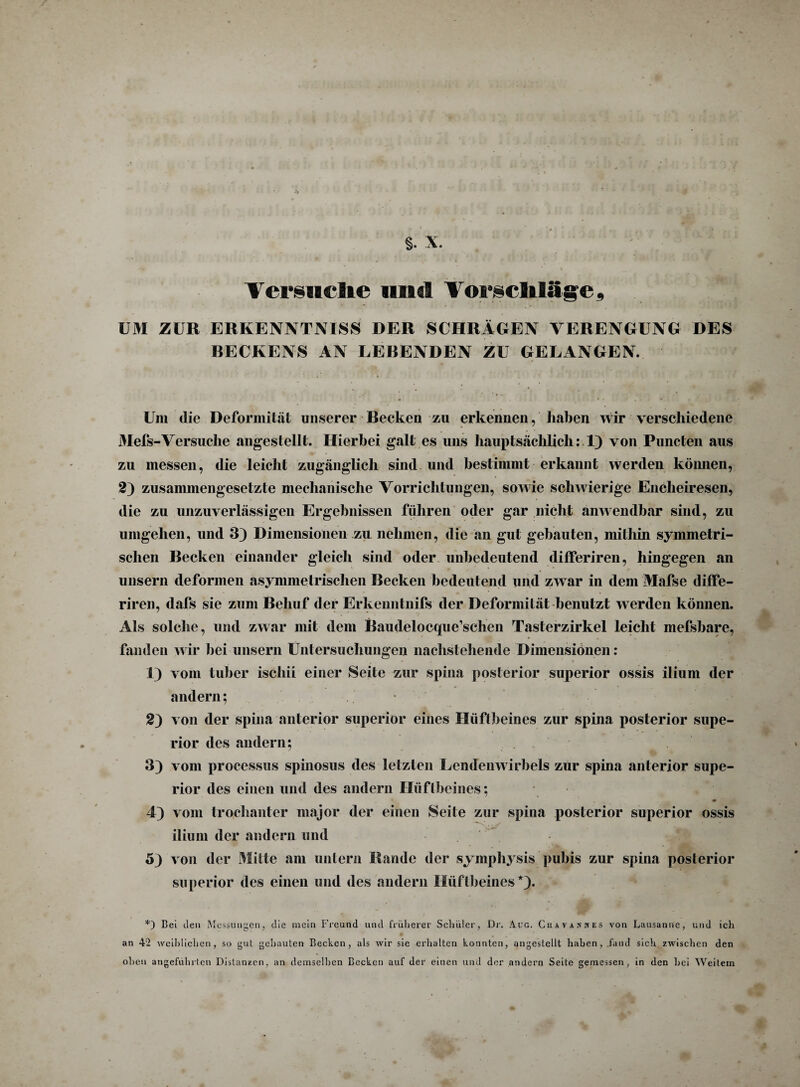 Versuche und Vorschläge, UM ZUR ERKENNTNISS DER SCHRÄGEN VERENGUNG DES BECKENS AN LEBENDEN ZU GELANGEN. Um die Deformität unserer Becken zu erkennen, haben wir verschiedene Mefs-Versuche angestellt. Hierbei galt es uns hauptsächlich: 1) von Puncten aus zu messen, die leicht zugänglich sind und bestimmt erkannt werden können, 2) zusammengesetzte mechanische Vorrichtungen, sowie schwierige Encheiresen, die zu unzuverlässigen Ergebnissen führen oder gar nicht anwendbar sind, zu umgehen, und 3) Dimensionen zu nehmen, die an gut gebauten, mithin symmetri¬ schen Becken einander gleich sind oder unbedeutend differiren, hingegen an unsern deformen asymmetrischen Becken bedeutend und zwar in dem Mafse diffe¬ riren, dals sie zum Behuf der Erkenntnifs der Deformität benutzt werden können. Als solche, und zwar mit dem Baudelocque’sclien Tasterzirkel leicht mefsbare, fanden wir bei unsern Untersuchungen nachstehende Dimensionen : 1) vom tuber ischii einer Seite zur spina posterior superior ossis ilium der andern; 2) von der spina anterior superior eines Hüftbeines zur spina posterior supe¬ rior des andern; 3) vom processus spinosus des letzten Lendenwirbels zur spina anterior supe¬ rior des einen und des andern Hüftbeines; 4) vom trochanter major der einen Seite zur spina posterior superior ossis ilium der andern und 53 von der Mitte am untern Bande der symphysis pubis zur spina posterior superior des einen und des andern Hüftbeines*}. *) Bei den Messungen, die mein Freund und früherer Schüler, Dr. Are. Cuavanhes von Lausanne, und ich an 42 weiblichen, so gut gebauten Becken, als wir sie erhalten konnten, angestellt haben, .fand sich zwischen den oben angeführten Distanzen, an demselben Becken auf der einen und der andern Seite gemessen, in den bei Weitem