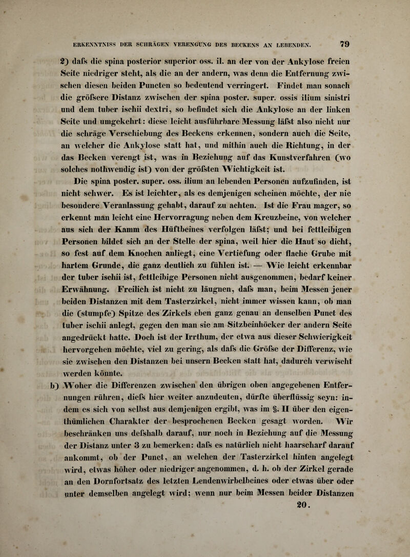 2) dafs die spina posterior superior oss. il. an der von der Ankylose freien Seite niedriger stellt, als die an der andern, was denn die Entfernung zwi¬ schen diesen beiden Punctcn so bedeutend verringert. Findet man sonach die gröfsere Distanz zwischen der spina poster. super, ossis ilium sinistri und dem tuber iscliii dextri, so befindet sich die Ankylose an der linken Seite und umgekehrt: diese leicht ausführbare Messung läfst also nicht nur die schräge Verschiebung des Beckens erkennen, sondern auch die Seite, an welcher die Ankylose statt hat, und mithin auch die Richtung, in der das Becken verengt ist, was in Beziehung auf das Kunstverfahren (wo solches nothwendig ist) von der gröfsten Wichtigkeit ist. Die spina poster. super, oss. ilium an lebenden Personen aufzufinden, ist nicht schwer. Es ist leichter, als es demjenigen scheinen möchte, der nie besondere Veranlassung gehabt, darauf zu achten. Ist die Frau mager, so erkennt man leicht eine Hervorragung neben dem Kreuzbeine, von welcher aus sich der Kamm des Hüftbeines verfolgen läfst; und bei fettleibigen Personen bildet sich an der Stelle der spina, weil hier die Haut so dicht, so fest auf dem Knochen anliegt, eine Vertiefung oder flache Grube mit hartem Grunde, die ganz deutlich zu fühlen ist. — Wie leicht erkennbar der tuber iscliii ist, fettleibige Personen nicht ausgenommen, bedarf keiner Erwähnung. Freilich ist nicht zu läugnen, dafs man, beim Messen jener beiden Distanzen mit dem Tasterzirkel, nicht immer wissen kann, ob man die (stumpfe) Spitze des Zirkels eben ganz genau an denselben Punct des tuber iscliii anlegt, gegen den man sie am Sitzbeinhöcker der andern Seite angedrückt hatte. Doch ist der Irrtlium, der etwa aus dieser Schwierigkeit hervorgehen möchte, viel zu gering, als dafs die Gröfse der Differenz, wie sie zwischen den Distanzen bei unsern Becken statt hat, dadurch verwischt werden könnte. h) Woher die Differenzen zwischen den übrigen oben angegebenen Entfer¬ nungen rühren, diefs liier weiter anzudeuten, dürfte überflüssig seyn: in¬ dem es sich von selbst aus demjenigen ergibt, was im §. II über den eigen- thümlichen Charakter der besprochenen Becken gesagt worden. Wir beschränken uns defshalb darauf, nur noch in Beziehung auf die Messung der Distanz unter 3 zu bemerken: dafs es natürlich nicht haarscharf darauf ankommt, ob der Punct, an welchen der Tasterzirkel hinten angelegt wird, etwas höher oder niedriger angenommen, d. h. ob der Zirkel gerade an den Dornfortsatz des letzten Eendenwirbelbeines oder etwas über oder unter demselben angelegt wird; wenn nur beim Messen beider Distanzen 20.