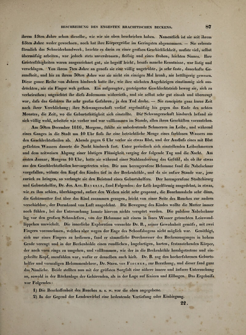 ihrem Uten Jahre schon dieselbe, wie wir sie oben beschrieben haben. Namentlich ist sie seit ihrem Uten Jahre weder gewachsen, noch hat ihre Körpergröfse im Geringsten abgenommen. — Sie erlernte förmlich das Schneiderhandwerk, brachte es darin zu einer grofsen Geschicklichkeit, mufste viel, selbst übermäfsig arbeiten, war jedoch stets unverdrossen, fleifsig und eines frohen, leichten Sinnes. Ihre Geistesfähigkeiten waren ausgezeichnet gut, sie begriff leicht, besafs manche Kenntnisse, war listig und verschlagen. Von ihrem 7ten Jahre an genofs sie eine völlig ungetrübte, ja sehr feste, dauerhafte Ge¬ sundheit, und bis zu ihrem 30ten Jahre war sie nicht ein einziges Mal krank, nie bettlägerig gewesen. Diese ganze Reihe von Jahren hindurch hatte ihr, wie ihre nächsten Angehörigen einstimmig sich aus¬ drückten, nie ein Finger web gelhan. Ein aufgeregter, gesteigerter Geschlechtstrieb bewog sie, sich zu verheirathen 5 ungeachtet ihr diefs Jedermann widerrieth, und sie selbst sehr gut einsah und überzeugt war, dafs das Gebären ihr sehr grofse Gefahren, ja den Tod drohe. — Sie concipirte ganz kurze Zeit nach ihrer Verehlichung; ihre Schwangerschaft verlief regelmäfsig bis gegen das Ende des achten Monates, die Zeit, wo die Geburtsthätigkeit sich einstellte. Die Schwangerschaft hindurch befand sie sich völlig wohl, arbeitete wie vorher und war vollkommen im Stande, allen ihren Geschäften vorzustehen. Am 50ten December 1816, Morgens, fühlte sie unbedeutende Schmerzen im Leibe, und während eines Ganges in die Stadt um 10 Uhr Hofs ihr eine beträchtliche Menge eines farblosen Wassers aus den Geschlechtstheilen ab. Abends gegen 6 Uhr verlor sie etwas Blut, und der Ausflufs eines mit Blut gefärbten Wassers dauerte die Nacht hindurch fort. Unter periodisch sich einstellenden Leibschmerzen und dem zeitweisen Abgang einer blutigen Flüssigkeit verging der folgende Tag und die Nacht. Am ersten Januar, Morgens 10 Uhr, hatte sie während einer Stuhlausleerung das Gefühl, als ob ihr etwas aus den Geschlechtstheilen hervorgetreten wäre. Die nun herzugerufene Hebamme fand die Nabelschnur vorgefallen, wähnte den Kopf des Kindes tief in der Beckenhöhle, und da sie aufser Stande war, jene zurück zu bringen, so verlangte sie den Beistand eines Geburtshelfers. Der herzugerufene Stadtchirurg und Geburtshelfer, Dr. Jos. Ant. Beyekle, fand Folgendes: der Leib kugelförmig ausgedehnt, in etwas, wie es ihm schien, überhängend, aufser den Wehen nicht sehr gespannt, die Bauchmuskeln sehr dünn, die Gebärmutter fest über das Kind zusammen gezogen, leicht von einer Seite des Bauches zur andern verschiebbar, der Darmkanal von Luft ausgedehnt. Die Bewegung des Kindes wollte die Mutter immer noch fühlen, bei der Untersuchung konnte hiervon nichts verspürt werden. Die pulslose Nabelschnur lag vor den grofsen Schamlefzen, von der Hebamme mit einem in laues W7asser getauchten Leinwand¬ läppchen umwickelt. Die innerliche Exploration versuchte Dr. B., seiner Gewohnheit gemäfs, mit zwei Fingern vorzunehmen, welches aber wegen der Enge des Schoofsbogens nicht möglich war. Genöthigt, sich nur eines Fingers zu bedienen, fand er sämmtliche Durchmesser des Beckenausganges in hohem Grade verengt und in der Beckenhöhle einen rundlichen, kugelartigen, harten, festanstehenden Körper, der nach vorn rings zu umgehen, und vollkommen, wie der in die Beckenhöhle herabgetretene und ein¬ gekeilte Kopf, anzufühlen war, wofür er denselben auch hielt. Dr. B. zog den hocherfabrenen Geburts¬ helfer und vormaligen Hebammenlehrer, Dr. SIepii. von Fischer, zur Berathung, und dieser fand ganz das Nämliche. Beide stellten nun mit der gröfsten Sorgfalt eine nähere innere und äufsere Untersuchung an, sowohl in der Rückenlage der Gebärenden, als in der Lage auf Knieen und Ellbogen. Das Ergcbnifs war Folgendes: 1) Die Beschaffenheit des Bauches u. s. w. war die oben angegebene. 2) In der Gegend der Lendenwirbel eine bedeutende Vertiefung oder Einbiegung. 22.