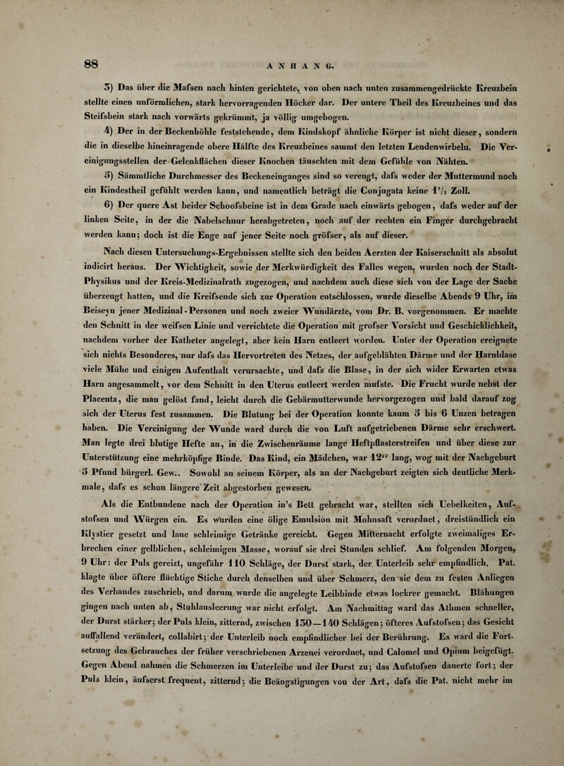 5) Das über die Mafsen nach hinten gerichtete, von oben nach unten zusammengedrückte Kreuzbein stellte einen unförmlichen, stark hervorragenden Höcker dar. Der untere Tkeil des Kreuzbeines und das Steifsbein stark nach vorwärts gekrümmt, ja völlig umgebogen. 4) Der in der Beckenhöhle feststehende, dem Kindskopf ähnliche Körper ist nicht dieser, sondern die in dieselbe hineinragende obere Hälfte des Kreuzbeines sammt den letzten Lendenwirbeln. Die Ver¬ einigungsstellen der Gelenkflächcn dieser Knochen täuschten mit dem Gefühle von Nähten. 5) Sämmtliche Durchmesser des Beckeneinganges sind so verengt, dafs weder der Muttermund noch ein Kindestheil gefühlt werden kann, und namentlich beträgt die Conjugata keine 1*/* Zoll. 6) Der quere Ast beider Schoofsbeine ist in dem Grade nach einwärts gebogen, dafs weder auf der linken Seite, in der die Nabelschnur herabgetreten, noch auf der rechten ein Finger durchgebracht werden kann; doch ist die Enge auf jener Seite noch gröfser, als auf dieser. Nach diesen Untersuchungs-Ergebnissen stellte sich den beiden Aerzten der Kaiserschnitt als absolut indicirt heraus. Der Wichtigkeit, sowie der Merkwürdigkeit des Falles wegen, wurden noch der Stadt- Physikus und der Kreis-Medizinalratk zügezogen, und nachdem auch diese sich von der Lage der Sache überzeugt hatten, und die Kreifsende sich zur Operation entschlossen, wurde dieselbe Abends 9 Uhr, im Beiseyn jener Medizinal - Personen und noch zweier Wundärzte, vom Dr. B. vorgenommen. Er machte den Schnitt in der weifsen Linie und verrichtete die Operation mit grofser Vorsicht und Geschicklichkeit, nachdem vorher der Katheter angelegt, aber kein Harn entleert worden. Unter der Operation ereignete sich nichts Besonderes, nur dafs das Hervortreten des Netzes, der aufgeblähten Därme und der Harnblase viele Mühe und einigen Aufenthalt verursachte, und dafs die Blase, in der sich wider Erwarten etwas Harn angesammelt, vor dein Schnitt in den Uterus entleert werden mufste. Die Frucht wurde nebst der Placenta, die man gelöst fand, leicht durch die Gebärmutterwunde hervorgezogen und bald darauf zog sich der Uterus fest zusammen. Die Blutung bei der Operation konnte kaum 5 bis 6 Unzen betragen haben. Die Vereinigung der Wunde ward durch die von Luft aufgetriebenen Därme sehr erschwert. «* Man legte drei blutige Hefte an, in die Zwischenräume lange Heftpflasterstreifen und über diese zur Unterstützung eine mehrköpfige Binde. Das Kind, ein Mädchen, war 12'* lang, wog mit der Nachgeburt 5 Pfund bürgerl. Gew.. Sowohl an seinem Körper, als an der Nachgeburt zeigten sich deutliche 3Ierk- male, dafs es schon längere Zeit abgestorben gewesen. Als die Entbundene nach der Operation in’s Bett gebracht war, stellten sich Uebelkeiten, Auf- stofsen und Würgen ein. Es wurden eine ölige Emulsion mit Mohnsaft verordnet, dreistündlich ein Klystier gesetzt und laue schleimige Getränke gereicht. Gegen Mitternacht erfolgte zweimaliges Er¬ brechen einer gelblichen, schleimigen Masse, worauf sie drei Stunden schlief. Am folgenden Morgen, 9 Uhr: der Puls gereizt, ungefähr 110 Schläge, der Durst stark, der. Unterleib sehr empfindlich. Pat. klagte über öftere flüchtige Stiche durch denselben und über Schmerz, den sie dem zu festen Anliegen des Verbandes zuschrieb, und darum wurde die angelegte Leibbinde etwas lockrer gemacht. Blähungen gingen nach unten ab, Stuhlausleerung war nicht erfolgt. Am Nachmittag ward das Athmen schneller, der Durst stärker5 der Puls klein, zitternd, zwischen 150—140 Schlägen 5 öfteres Aufstofsenj das Gesicht auffallend verändert, collabirtj der Unterleib noch empfindlicher bei der Berührung. Es ward die Fort¬ setzung des Gebrauches der früher verschriebenen Arzenei verordnet, und Calomel und Opium beigefügt. Gegen Abend nahmen die Schmerzen im Unterleibe und der Durst zu 5 das Aufstofsen dauerte fort 5 der Puls klein, äufserst frequent, zitterndj die Beängstigungen von der Art, dafs die Pat. nicht mehr im