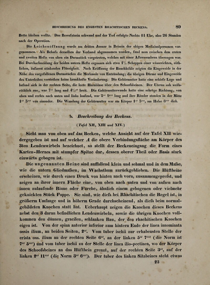 Bette bleiben wollte. Das Bewufstsein schwand und der Tod erfolgte Nachts 11 Uhr, also 26 Stunden nach der Operation. Die Leichenöffnung wurde am dritten Januar in Beisein der obigen Medizinalpersonen vor¬ genommen. Als Behufs derselben der Verband abgenommen worden, fand man zwischen dem ersten und zweiten Hefte von oben ein Darmstück vorgetreten, welches mit einer Aftermembran überzogen war. Bei Durclisehneidung der beiden untern Hefte ergossen sich etwa VU Schoppen einer wässericliten, röth- lichen, äufserst stinkenden Flüssigkeit. Nach Eröffnung der Bauchhöhle zeigten die Eingeweide in der Nähe des vorgefallenen Darmstückes die Merkmale von Entzündung*, die übrigen Därme und Eingeweide des Unterleibes verriethen keine krankhafte Veränderung. Die Gebärmutter hatte eine schiefe Lage und befand sich in der rechten Seite, die leere Harnblase über den Schoofsbeinen. Der Uterus sah weifs- röthlich aus, war 7y/ lang und 41/// breit. Die Gebärmutterwunde hatte eine schräge Richtung, von oben und rechts nach unten und links laufend, war 2 9y// lang und ihre Ränder standen in der Mitte 1 5' von einander. Die Wandung der Gebärmutter war am Körper 1 5', am Halse 8' dick. b. Beschreibung des Beckens. ( Tafel XII, XIII und XIV.) Sieht mail voll oben auf das Becken, welche Ansicht auf der Tafel XII wie¬ dergegeben ist und auf welcher A die obere Verbindungsfläche am Körper des 3ten Lendenwirbels bezeichnet, so stellt der Beckeneingang die Form eines - ~ ~ i Karten-Herzes mit stumpfer Spitze dar, dessen oberer Theil oder Basis stark einwärts gebogen ist. Die ungenannten Beine sind auffallend klein und schmal und in demMafse, wie die untern Gliedmafsen, im Wachsthum zurückgeblieben. Die Hüftbeine erscheinen, wie durch einen Druck von hinten nach vorn, zusammengeprefst, und zeigen an ihrer iunern Fläche eine, von oben nach unten und von aufsen nach innen zulaufende Rinne oder Furche, ähnlich einem gebogenen oder vielmehr geknickten Stück Pappe. Sie sind, wie diefs bei Rhachitisclien die Regel ist, in gröfserm Umfange und in höherm Grade durchscheinend, als diefs beim normal¬ gebildeten Knochen statt hat. Ueberhaupt zeigen die Knochen dieses Beckens nebst den 3 daran befindlichen Lendenwirbeln, sowie die übrigen Knochen voll¬ kommen den dünnen, gracilen, schlanken Bau, der den rhachitisclien Knochen eigen ist. Von der spina anterior inferior zum hintern Ende der linea innominata ossis ilium, an beiden Seiten, 2. Vom tuber ischii zur erhabensten Stelle der crista oss. ilium an der rechten Seite 6, an der linken 5 7' (die Norm ist 7 5') und vom tuber ischii zu der Stelle der linea ilio-pectinea, wo der Körper * * ’ • des Schoofsbeines an das Hüftbein grenzt, auf der rechten Seite 3, auf der linken 2 11' (die Norm 3 G')» Der tuber des linken Sitzbeines steht etwas 23