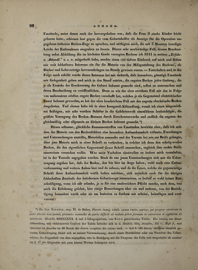 f 92 ANHANG. Umstände, unter denen auch der hervorgehoben war, dafs die Frau 5 starke Kinder leicht geboren hatte, schienen laut gegen die vom Geburtshelfer als Anzeige für die Operation an¬ gegebene äufserste Bechen-Enge zu sprechen, und nöthigten mich, die seit 5 Monaten beerdigte , Leiche der Entbundenen ausgraben zu lassen. Dieser sehr merkwürdige Fall, dessen Beschrei¬ bung nebst Abbildung des im höchsten Grade verengten Beckens ich 1811 in meinen „ Erfahr. u. AbhaniU.” u. s. w. mitgetheilt habe, machte einen viel liefern Eindruck auf mich und llüfste mir weit lebhafteres Interesse ein für die Materie von der Mifsgestaltung des Beckens, als Bücher und Lelirvorträge hervorzubringen im Stande gewesen waren. — Unterhalten und in der Folge noch erhöht wurde dieses Interesse bei mir dadurch, dafs besondere, günstige Umstände mir Gelegenheit gaben und mich in den Stand setzten, die engsten Becken jeder Gattung, die je als Ursache der Erschwerung der Geburt bekannt gemacht sind, selbst zu untersuchen und deren Beschreibung zu veröffentlichen. Denn so wie der eben erwähnte Fall mir das in Folge von malacostcon adultor. engste Becken verschafft hat, welches je als Gegenstand obstetricischcr Kunst bekannt geworden, so hat der oben beschriebene Fall mir das engeste rhachitische Becken dargeboten. Und ebenso habe ich in einer Inaugural-Abhandlung, womit ich einen ausgezeich¬ net fleifsigeu, mir sehr wertheu Schüler in die Gelehrtenwelt einzuführen beabsichtigte, die gröfste Verengung des Becken-Raumes durch Knochenauswuchs und endlich die engsten der gleichmäfsig oder allgemein zu kleinen Becken bekannt gemacht.*) Dieses seltsame, glückliche Zusammentreffen von Umständen bewirkte aber, dafs ich seit¬ dem der Materie von den Beckenfehlern eine besondere Aufmerksamkeit widmete, Forschungen und Untersuchungen anstellte, Materialien sammelte und der Vorsatz bei mir zur Reife gelangte, über jene Materie mich in einer Schrift zu verbreiten, in welcher ich dann den schräg-ovalen Becken, die den eigentlichen Gegenstand dieser Schrift ausmachen, zugleich ihre rechte Stelle anzuweisen versuchen wollte. Was mein Vorhaben einstweilen zu ändern mich veranlafste, ist in der Vorrede angegeben w orden. Doch da aus jenen Untersuchungen sich mir die Ueber- zeugung ergeben hat, dafs der Boden, den wir hier im Auge haben, wohl noch eine Cultur- verbesserung und weitem Anbau hier und da zulasse, und da die Leser, welche die gegenwärtige Schrift ihrer Aufmerksamkeit werth halten möchten, sich natürlich auch für die übrigen fehlerhaften Zustände der knöchernen Geburtswege interessiren, so bedarf es wohl keiner Ent- scliuldigung, wenn ich mir erlaube, ja es für eine unabweisbare Pflicht ansehe, nach dem, was mich die Erfahning gelehrt, hier einige Bemerkungen über ein und anderes, was der Berich¬ tigung besonders werth oder sie am lautesten zu fordern mir scheint, beizufügeu und zwar vorerst: *) Fr. Car. Naegele, resp. El. de Haber, Dissert. inaug. exhib. casum rariss. partus, qui propler exostosm m pelvi absolvi non potuit, praemiss. nonnullis de parlu difficili ob malam pelvis formam in Universum et sigillatirn ob exostosm. Heidelb. MDCCCXXX. 4. mit 3 lithographirten, von Roux gezeichneten Tafeln. Ein Auszug aus dieser Abhandlung mit verkleinerten Copieen der Tafeln befindet sieb in d. Ileidelb. klin. Annalen, Bd. 6, Heft 3, und übersetzt ist dieselbe im 40. Bande des Journ. complim. des scienc. nuid.. — Auf S. 245 dieser, übrigens ziemlich ge¬ treuen Uebeitragung findet sieb zu meiner Verwunderung, durch einen Druckfehler oder ein Versehen des Ueber- setzers, das Gegentheil von dem angegeben, was in Beziehung auf die Fi*e(juenz der Falle von mogostocia ab ezostosi im §. 1/ des Originales mit ganz klaren Worten behauptet wird.