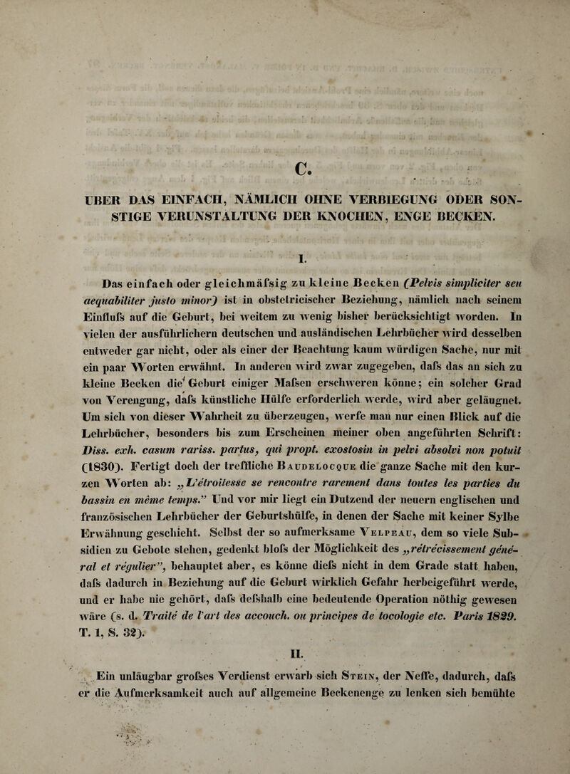 c. IBER DAS EINFACH, NÄMLICH OHNE VERBIEGENG ODER SON¬ STIGE VERUNSTALTUNG DER KNOCHEN, ENGE BECKEN. I. Das einfach oder gleichmäfsig zu kleine Becken (Pelvis simpliciter seu ciequabiliter jiisto minorj ist in obstelricischer Beziehung, nämlich nach seinem Einflufs auf die Geburt, bei weitem zu wenig bisher berücksichtigt worden. In vielen der ausführlichem deutschen und ausländischen Lehrbücher wird desselben entweder gar nicht, oder als einer der Beachtung kaum würdigen Sache, nur mit ein paar Worten erwähnt. In anderen wird zwar zugegeben, dafs das an sich zu kleine Becken die' Geburt einiger Mafsen erschweren könne; ein solcher Grad von Verengung, dafs künstliche Hülfe erforderlich werde, wird aber geläugnet. Um sich von dieser Wahrheit zu überzeugen, werfe man nur einen Blick auf die Lehrbücher, besonders bis zum Erscheinen meiner oben angeführten Schrift: Diss. exh. casum rariss. partus, qai propt. exostosin in pelvi absolvi non potuit (1830). Fertigt doch der treffliche Baudelocque die ganze Sache mit den kur¬ zen Worten ah: „L’etroitesse se rencontre rarement dans toutes les parties du bassin en meine temps.” Und vor mir liegt ein Dutzend der neuern englischen und französischen Lehrbücher der Geburtshülfe, in denen der Sache mit keiner Sylbe Erwähnung geschieht. Selbst der so aufmerksame Velpe au, dem so viele Sub- sidien zu Gebote stehen, gedenkt blofs der Möglichkeit des „retrecissement gene¬ ral et regulier”, behauptet aber, es könne diefs nicht in dem Grade statt haben, dafs dadurch in Beziehung auf die Geburt wirklich Gefahr herbeigeführt werde, und er habe nie gehört, dafs defshalb eine bedeutende Operation nöthig gewesen wäre (s. d. Traite de Vart des accouch. ou principes de tocologie etc. Paris 1829. T. 1, S. 32). U. - • * * • * * Ein unläugbar grofses Verdienst erwarb sich Stein, der Neffe, dadurch, dafs er die Aufmerksamkeit auch auf allgemeine Beckenenge zu lenken sich bemühte •v •