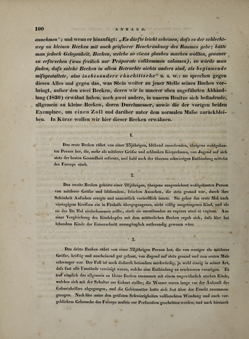 V 100 ANHANG. annehmen”$ und wenn er liiiiziifügt: „Es dürfte leicht scheinen, dafs es der schlecht¬ weg zu Meinen Bechen mit noch gröfserer Beschränkung des Baumes gehe; hätte man jedoch Gelegenheit, Becken, welche so etwas glauben machen wollten, genauer zu erforschen (was freilich nur Präparate vollkommen zulassen), so würde man finden, dafs solche Becken in allem Betrachte nichts anders sind, als beginnende mifsgestaltete, also insbesondere rhachitisclie” u. s. w.: so sprechen gegen dieses Alles und gegen das, was Stein weiter an jener Stelle seines Buches vor¬ bringt, aufser den zwei Becken, deren wir in unserer oben angeführten Abhand¬ lung (1830} erwähnt haben, noch zwei andere, in unserm Besitze sich befindende, allgemein zu kleine Becken, deren Durchmesser, sowie die der vorigen beiden Exemplare, um einen Zoll und darüber unter dem normalen Mafse Zurückblei¬ ben. In Kürze wollen wir hier dieser Becken erwähnen. 1. Das erste Bechen rührt von einer 23jährigen, blühend aussehenden, übrigens wohlgebau¬ ten Person her, die, mehr als mittlerer Gröfse und schlanken Körperbaues, von Jugend auf sich stets der besten Gesundheit erfreute, und bald nach der überaus schwierigen Entbindung mittelst des Forceps starb. o Das zweite Bechen gehörte einer 28jährigen, übrigens ausgezeichnet wohlgebauten Person von mittlerer Gröfse und blühendem, frischen Aussehen, die stets gesund war, durch ihre Schönheit Aufsehen erregte und namentlich vortrefflich tanzte. Sie gebar das erste Mal nach viertägigem Kreifsen ein in Fäulnifs übergegangenes, nicht völlig ausgetragenes Kind, und als sie das 2te Mal niederkommen sollte, starb sic unentbunden an ruptura uteri et vaginae. Aus einer Yergleicliung des Kindskopfes mit dem mütterlichen Becken ergab sich, dafs hier bei lebendem Kinde der Kaiserschnitt unumgänglich nothwendig gewesen wäre. • 5. % Das dritte Becken rührt von einer 52jährigen Person her, die von weniger als mittlerer Gröfse, kräftig und anscheinend gut gebaut, von Jugend auf stets gesund und zum ersten Male schwanger war. Der Fall ist noch dadurch besonders merkwürdig, ja wohl einzig in seiner Art, dafs fast alle Umstände vereinigt waren, wrelchc eine Entbindung zu erschweren vermögen. Es traf nämlich das allgemein zu kleine Becken zusammen mit einem ungewöhnlich starken Kinde, welches sich mit der Schulter zur Geburt stellte j die Wasser waren lange vor der Ankunft des Geburtshelfers abgegangen, und die Gebärmutter hatte sich fest über der Frucht zusammen- t gezogen. Aach Sder unter den gröbsten Schwierigkeiten vollbrachten Wendung und nach ver¬ geblichem Gebrauche des Forceps mufste zur Perforation geschritten werden, und auch hiernach