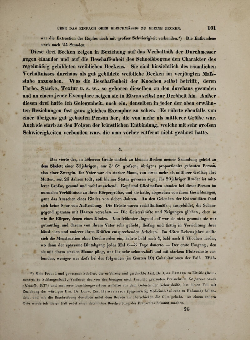 war die Extraction des Kopfes noch mit grofser Schwierigkeit verbunden. *) Die Entbundene starb nach 24 Stunden. Diese drei Becken zeigen in Beziehung auf das Verhältnifs der Durchmesser gegen einander und auf die Beschaffenheit des Schoofsbogens den Charakter des regelmäfsig gebildeten weiblichen Beckens. Sie sind hinsichtlich des räumlichen Verhältnisses durchaus als gut gebildete weibliche Becken im verjüngten Mafs- stabe anzusehen. Was die Beschaffenheit der Knochen selbst betrifft, deren Farbe, Stärke, Textur u. s. w., so gehören dieselben zu den durchaus gesunden und an einem jener Exemplare neigen sie in Etwas selbst zur Derbheit hin. Aufser diesen drei hatte ich Gelegenheit, noch ein, denselben in jeder der oben erwähn¬ ten Beziehungen fast ganz gleiches Exemplar zu sehen. Es rührte ebenfalls von einer übrigens gut gebauten Person her, die von mehr als mittlerer Gröfse war. Auch sie starb an den Folgen der künstlichen Entbindung, welche mit sein* grofsen Schwierigkeiten verbunden war, die man vorher entfernt nicht geahnet hatte. Das vierte der, in höherem Grade einfach zu kleinen Becken meiner Sammlung gehört zu dem Skelett einer 31jährigen, nur 5' 6 grofsen, übrigens proportionirt gebauten Person, also einer Zwergin. Ihr Vater war ein starker Mann, von etwas mehr als mittlerer Gröfse j ihre Mutter, seit 23 Jahren todt, soll kleiner Statur gewesen seyn, ihr 29jähriger Bruder ist mitt¬ lerer Gröfse, gesund und wohl aussehend. Kopf und Gliedmafsen standen bei dieser Person im normalen Verhältnisse zu ihrer Körpergröfse, und sie hatte, abgesehen von ihren Gesichtszügen, ganz das Aussehen eines Kindes von sieben Jahren. An den Gelenken der Extremitäten fand sich keine Spur von Auftreibung. Die Brüste waren verhältnifsmäfsig ausgebildet, die Scham¬ gegend sparsam mit Haaren versehen. — Die Geisteskräfte und Neigungen glichen, eben so wie ihr Körper, denen eines Kindes. Von frühester Jugend auf war sie stets gesund 5 sie war gutinüthig und darum von ihrem Vater sehr geliebt, fleifsig und thätig in Verrichtung ihrer häuslichen und anderer ihren Kräften entsprechenden Arbeiten. Im löten Lebensjahre stellte sich die Menstruation ohne Beschwerden ein, kehrte bald nach 4, bald nach 6 Wochen wieder, wo dann der sparsame Blutabgang jedes Mal 6—8 Tage dauerte. — Der erste Umgang, den sie mit einem starken Manne pflog, war ihr sehr schmerzhaft und mit starkem Blutverluste ver¬ bunden, weniger war diefs bei den folgenden (im Ganzen 10) Cohabitationen der Fall. Wüh- *) Mein Freund und gewesener Schüler, der erfahrene und geschickte Arzt, Dr. Care Reuter zu Eltville (Brun¬ nenarzt zu Schlangenbad) , Verfasser der von der hiesigen med. Facultät gekrönten Preisschrift: De partus causis (UeUlelb. 1827) und mehrerer beachtungswerthen Aufsätze aus dem Gebiete der Geburtshülfe, hat diesen Fall mit Zuziehung des würdigen Hrn. Dr. Ludw. Chr. Heidexreich (gegenwärtig Medicinal-Assistent zu Hadamar) behan¬ delt , und mir die Beschreibung desselben nebst dem Becken zu überschicken die Güte gehabt. An einem andern Orte werde ich diesen Fall nebst einer detaillirten Beschreibung des Präparates bekannt machen. 20