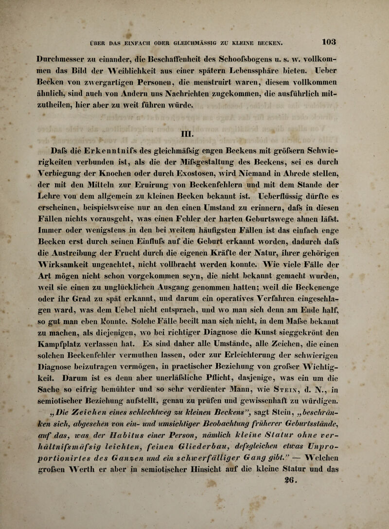 Durchmesser zu einander, die Beschaffenheit des Schoofsbogens u. s. w. vollkom¬ men das Bild der Weiblichkeit aus einer spätem Lebenssphäre bieten. Ueber Becken von zwergartigen Personen, die menstruirt waren, diesem vollkommen ähnlich, sind auch von Andern uns Nachrichten zugekommen, die ausführlich mit- zutlieilen, hier aber zu weit führen würde. m. Dafs die Erkenntnifs des gleichmäfsig engen Beckens mit gröfsern Schwie¬ rigkeiten verbunden ist, als die der Mifsgestaltung des Beckens, sei es durch Verbiegung der Knochen oder durch Exostosen, wird Niemand in Abrede stellen, der mit den Mitteln zur Eruirung von Beckenfehlern und mit dem Stande der Lehre von dem allgemein zu kleinen Becken bekannt ist. Ueberflüssig dürfte es erscheinen, beispielsweise nur an den einen Umstand zu erinnern, dafs in diesen Fällen nichts vorausgeht, was einen Fehler der harten Geburtswrege ahnen läfst. Immer oder wenigstens in den bei w eitem häufigsten Fällen ist das einfach enge Becken erst durch seinen Einflufs auf die Geburt erkannt worden, dadurch dafs die Austreibung der Frucht durch die eigenen Kräfte der Natur, ihrer gehörigen Wirksamkeit ungeachtet, nicht vollbracht werden konnte. Wie viele Fälle der Art mögen nicht schon vorgekommen seyn, die nicht bekannt gemacht wurden, weil sie einen zu unglücklichen Ausgang genommen hatten; weil die Beckenenge oder ihr Grad zu spät erkannt, und darum ein operatives Verfahren eingeschla¬ gen ward, was dem Uebel nicht entsprach, und wo man sich denn am Ende half, so gut man eben konnte. Solche Fälle beeilt man sich nicht, in dem 31afse bekannt zu machen, als diejenigen, wo bei richtiger Diagnose die Kunst sieggekrönt den Kampfplatz verlassen hat. Es sind daher alle Umstände, alle Zeichen, die einen solchen Beckenfehler vermuthen lassen, oder zur Erleichterung der schwierigen Diagnose beizutragen vermögen, in practischer Beziehung von grofser Wichtig¬ keit. Darum ist es denn aber unerläfsliche Pflicht, dasjenige, was ein um die Sache so eifrig bemühter und so sehr verdienter Mann, wie Stein, d. N., in semiotischer Beziehung aufstellt, genau zu prüfen und gewissenhaft zu würdigen. „Die Zeichen eines schlechtweg zu Meinen Beckens”, sagt Stein, „beseht'lin¬ ken sich, abgesehen von ein- und umsichtiger Beobachtung früherer Geburtsstände, auf das, was der Habitus einer Person, nämlich kleine Statur ohne ver- hältnifsmäfsig leichten, feinen Gliederbau, defsgleichen etwas Unpro- portionirtes des Ganzen und ein schwerfälliger Gang gibt.” — Welchen grofsen Werth er aber in semiotischer Hinsicht auf die kleine Statur und das 26.