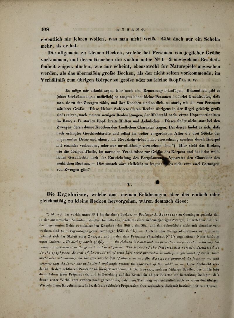 eigentlich nie lehren wollen, was man nicht weifs. Gibt doch nur ein Schelm mehr, als er hat. Die allgemein zu kleinen Becken, welche hei Personen von jeglicher Grölse Vorkommen, und deren Knochen die vorhin unter N° 1—3 angegebene Beschaf¬ fenheit zeigen, dürfen, wie mir scheint, ebensowohl für Naturspiele angesehen werden, als das übermäfsig grofse Becken, als der nicht selten vorkommende, im Verhältnifs zum übrigen Körper zu grofse oder zu kleine Kopf u. s. w. Es möge mir erlaubt seyn, liier noch eine Bemerkung beizufügen. Bekanntlich gibt es (ohne Verkrümmungen natürlich) so ausgezeichnet kleine Personen beiderlei Geschlechtes, dafs man sie zu den Zwergen zählt, und ihre Knochen sind so dick, so stark, wie die von Personen mittlerer Grofse. Diese kleinen Subjecte (deren Becken übrigens in der Regel gehörig grols sind) zeigen, nach meinen wenigen Beobachtungen, der Mehrzahl nach, etwas Unproportionirtes im Baue, z. B. starken Kopf, breite Hüften und Aebnliches. Dieses findet nicht statt bei den Zwergen, deren dünne Knochen den kindlichen Charakter tragen. Bei diesen findet es sich, dafs nach erlangter Geschlechtsreife und selbst im weiter vorgerückten Alter die drei Stücke der ungenannten Beine und ebenso die Kreuzbeinwirbel nicht verwachsen, sondern durch Knorpel mit einander verbunden, oder nur unvollständig verwachsen sind.*) Hier steht das Becken, wie die übrigen Theile, im normalen Verhältnisse zur Gri^e des Körpers und hat beim weib¬ lichen Geschlechte nach der Entwickelung des FortpflanzunSb^Vpparates den Charakter des weiblichen Beckens. — Diesemnach wäre vielleicht zu fragen :^Pes nicht etwa zwei Gattungen von Zwergen gibt? V. w Die Ergebnisse, welche aus meinen Erfahrungen über das einfach oder gleiclimäfsig zu kleine Becken hervorgehen, wären demnach diese: *) M. vrgl. das vorhin unter N° 4 beschriebene Becken. — Professor A. Sebastian zu Groningen gedenkt des, in der anatomischen Sammlung daselbst befindlichen, Skelettes eines siebenzigjährigen Zwerges, an welchem die drei, die ungenannten Beine constituirenden Knochen: das Hüft-, da$ Sitz- und das Schoofshein nicht mit einander ver¬ wachsen sind (s. d. Physiologia gener. Groningae 1835. S. 61.). — Auch in dem College of Surgeons zu Edinburgh befindet sich das Skelett eines Zwerges, und in der dem Präparate (bezeichnet N° 1 ) angehefteten Notiz heifst es unter Andern : ,, Ile died upwards offifty ■— — the skeleton is remarkablc as presenting no particular deformity but ratlier an arrestment in the growlh and development. The bones of the innominata remain disunited as do the epipliy s es. Sevcral of the second set of teeth have iiever protruded in botli jaws for want of room; these might have subsequently cut the gum on the loss ofothers. — • —. Mr. Naymith prepared the jaws-, and observes that the lower one in ils depth and angle retains the character of the child”-. Diese Nachricht ver¬ danke ich dem achtbaren Prosector an hiesiger Academie, H. Dr. Kobelt, meinem früheren Schüler, der im Herbste dieses Jahres jenes Präparat sah, und in Beziehung auf das Kreuzbein obiger Etikette die Bemerkung beifügte: dafs dessen erster Wirbel vom zweiten noch getrennt sei, dafs diese Trennung wahrscheinlich auch zwischen den übrigen Wirbeln dieses Knochens statt finde, dafs die schlechte Präparation aber verhindere, diefs mit Bestimmtheit zu erkennen.