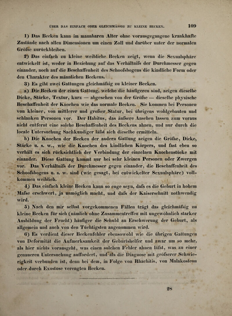 1) Das Becken kann im mannbaren Alter ohne vorausgegangene krankhafte Zustände nach allen Dimensionen um einen Zoll lind darüber unter der normalen Gröfse Zurückbleiben. 23 Das einfach zu kleine weibliche Becken zeigt, wenn die Sexualsphäre entwickelt ist, weder in Beziehung auf das Verhältnifs der Durchmesser gegen einander, noch auf die Beschaffenheit des Schoolsbogens die kindliche Form oder den Charakter des männlichen Beckens. 33 Es gibt zwei Gattungen gleichmäfsig zu kleiner Becken. a3 Die Becken der einen Gattung, welche die häufigeren sind, zeigen dieselbe Dicke, Stärke, Textur, kurz — abgesehen von der Gröfse — dieselbe physische Beschaffenheit der Knochen wie das normale Becken. Sie kommen bei Personen von kleiner, von mittlerer und grofser Statur, bei übrigens wohlgebauten und schlanken Personen vor. Der Habitus, das äufsere Ansehen lassen zum voraus nicht entfernt eine solche Beschaffenheit des Beckens ahnen, und nur durch die locale Untersuchung Sachkundiger läfst sicli dieselbe ermitteln. b3 Die Knochen der Becken der andern Gattung zeigen die Gröfse, Dicke, Stärke u. s. w., wie die Knochen des kindlichen Körpers, und fast eben so verhält es sich rücksichtlich der Verbindung der einzelnen Knochenstücke mit einander. Diese Gattung kommt nur bei sehr kleinen Personen oder Zwergen vor. Das Verhältnifs der Durchmesser gegen einander, die Beschaffenheit des Sclioofsbogens u. s. w. sind (wie gesagt, bei entwickelter Sexualsphäre3 voll¬ kommen weiblich. . { 43 Das einfach kleine Becken kann so enge seyn, dafs es die Geburt in hohem Mafse erschwert, ja unmöglich macht, und dafs der Kaiserschnitt nothwendig wird. 53 Nach den mir selbst vorgekomnienen Fällen trägt das gleichmäfsig zu kleine Becken für sicli (nämlich ohne Zusammentreffen mit ungewöhnlich starker Ausbildung der Frucht3 häufiger die Schuld an Erschwerung der Geburt, als allgemein und auch von den Tüchtigsten angenommen wird. 63 Es verdient dieser Beckenfehler ebenso wohl wie die übrigen Gattungen von Deformität die Aufmerksamkeit der Geburtshelfer und zwar um so mehr, als hier nichts vorausgeht, was einen solchen Fehler ahnen läfst, was zu einer genaueren Untersuchung auffordert, und als die Diagnose mit größerer Schwie¬ rigkeit verbunden ist, denn bei dem, in Folge von Rhachitis, von Malakosteon oder durch Exostose verengten Becken. 28