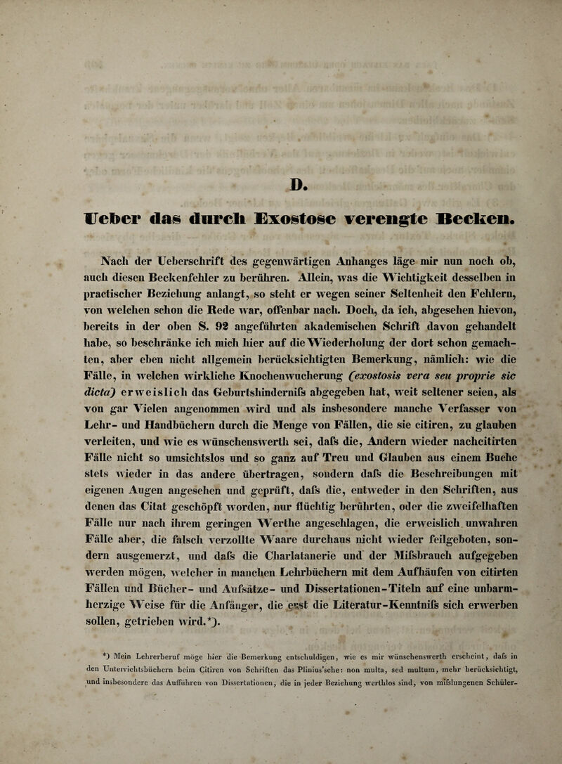 D. lieber «las durcli Exostose verengte Becken. Nach der Ueberschrift des gegenwärtigen Anhanges läge mir nun noch oh, auch diesen Beckenfehler zu berühren. Allein, was die Wichtigkeit desselben in practischer Beziehung anlangt, so steht er wegen seiner Seltenheit den Fehlern, von welchen schon die Rede war, offenbar nach. Doch, da ich, abgesehen hievon, bereits in der oben S. 92 angeführten akademischen Schrift davon gehandelt habe, so beschränke ich mich hier auf die Wiederholung der dort schon gemach¬ ten, aber eben nicht allgemein berücksichtigten Bemerkung, nämlich: wie die Fälle, in welchen wirkliche Knochen Wucherung Ceocostosis vera seu proprie sic dicta) erweislich das Geburtshindernifs abgegeben hat, weit seltener seien, als von gar Vielen angenommen wird und als insbesondere manche Verfasser von Lehr- und Handbüchern durch die Menge von Fällen, die sie citiren, zu glauben verleiten, und wie es wünschenswerth sei, dafs die, Andern wieder nachcitirten Fälle nicht so umsichtslos und so ganz auf Treu und Glauben aus einem Buche stets wieder in das andere übertragen, sondern dafs die Beschreibungen mit eigenen Augen angesehen und geprüft, dafs die, entweder in den Schriften, aus denen das Citat geschöpft worden, nur flüchtig berührten, oder die zweifelhaften Fälle nur nach ihrem geringen Wertlie angeschlagen, die erweislich unwahren Fälle aber, die falsch verzollte Waare durchaus nicht wieder feilgeboten, son¬ dern ausgemerzt, und dafs die Charlatanerie und der Mifsbrauch aufgegeben werden mögen, welcher in manchen Lehrbüchern mit dem Auf häufen von citirten Fällen und Bücher- und Aufsätze- und Dissertationen-Titeln auf eine unbarm¬ herzige Weise für die Anfänger, die eusl die Literatur-Keimtnifs sich erwerben sollen, getrieben wird.*). *) Mein Lehrerberuf möge liier die Bemerkung entschuldigen, wie es mir wünschenswerth erscheint, dafs in den Unterriclitsbüchern beim Citiren von Schriften das Plinius’sclie: non multa, sed multum, mehr berücksichtigt, und insbesondere das Aufführen von Dissertationen, die in jeder Beziehung werthlos sind, von mifslungenen Schüler-