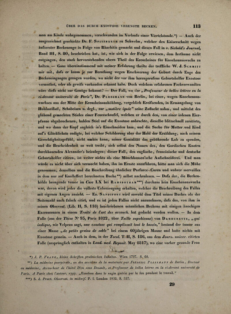 man am Kinde wahrgenommen, verschwanden im Verlaufe einer Viertelstunde.*) — Auch der ausgezeichnet geschickte Dr. F. Spitzbauth zu Schwelm, welcher den Kaiserschnitt wegen äufserster Beckenenge in Folge von Rhachilis gemacht und diesen Fall in v. Siebold’s Journal, Band III, S. 80, beschrieben hat, ist, wie sich in der Folge erwiesen, dem Irrthume nicht entgangen, den stark hervorstehenden ohern Theil des Kreuzbeines für Knochenauswuchs zu *■ « s halten. — Ganz übereinstimmend mit meiner Erfahrung theilte der treffliche W. J. Schmitt mir mit, dafs er kaum je zur Berathung wegen Erschwerung der Geburt durch Enge des Beckeneinganges gezogen worden, wo nicht der vor ihm herzugerufene Geburtshelfer Exostose vermuthet, oder als gewifs vorhanden erkannt habe. Doch welchem erfahrenen Fachverwandten wäre diefs nicht zur Genüge bekannt? — Der Fall, wo der „Professeur de heiles leltres en la ci-devant universite de Paris”, Dr. Piessmansi von Berlin, hei einer, wegen Knochenaus¬ wuchses aus der Mitte der Kreuzbeinaushöhlung, vergeblich Kreifsenden, in Ermangelung von Hohlmcifsel, Schabeisen u. drgl., zur ,,mattere iqnee seine Zuflucht nahm, und mittelst des glühend gemachten Stieles einer Feuerschaufel, welchen er durch den, von einer irdenen Eier¬ pfanne abgebrochenen, hohlen Stiel auf die Exostose anbrachte, dieselbe blitzschnell zerstörte, und wo dann der Kopf sogleich in’s Einschneiden kam, und die Sache für Mutter und Kind auf’s Glücklichste endigte, bei welcher Schilderung aber der Held der Erzählung, nach seinem Gerechtigkeitsgefühl, nicht umhin kann, seiner Genialität das gebührende Loh zu spenden, und die Bescheidenheit so weit treibt, sich seihst den IVarnen des, den Gordischen Knoten durchhauenden Alexander’s beizulegen 5 dieser Fall, den englische, französische und deutsche Geburtshelfer citiren, ist weiter nichts als eine Münchhausen’sche Aufschneiderei. Und man würde es nicht über sich vermocht haben, ihn im Ernste anzuführen, hätte man sich die Mühe genommen, denselben und die Beschreibung ähnlicher Parforce- Curen und wahrer merveilles in dem nur auf Knalleffect berechneten Buche**) selbst nachzulesen. — Dafs der, die Becken¬ höhle beengende tumor im Case LX bei Rajisbotham***) durchaus kein Knochenauswuchs war, davon wird jeder die volleste Ueberzeugung erhalten, welcher die Beschreibung des Falles mit eigenen Augen ansieht. — Ed. Sandifobt wird sowohl dem Titel seines Buches als der Seitenzahl nach falsch citirt, und es ist jeden Falles nicht anzunehmen, dafs des, von ihm in seinen Obscrvat. (Lib. II, S. 118) beschriebenen männlichen Beckens mit einigen knochigen Excrescenzen in einem Traite de Part des accouch. hat gedacht werden wollen. — In dein Falle (aus der These IN0 93, Paris 1822, über Taille stipnbienne) von Damourette, „qui indique, wie Velpeau sagt, une exostose qui remplissail tont le bassin,” bestand der tumor aus einer Masse „ de pelils qrains de sablc” bei einem 60jährigen Manne und hatte nichts mit Exostose gemein. — Auch in dem, in der Tocol. T. II, S. 186, aus dem Journ. iiniver. citirten Falle (ursprünglich enthalten in Lond. med. Iteposit. May 1817), wo eine vorher gesunde Frau *) J. P. Frank, kleine Schriften praktischen Inhaltes. Wien 1797. S. 60. **) La medecine puerperale, ou des accidens de la maternite par FrIderic Plessmann de Berlin, Docteur en medecine, Accoucheur de l’hötel Dieu sous Desault, et Professeur de helles leltres en la ci-devant universite de Paris. A Paris chez l’autcur. ijgj. „Exostose dans le vagin guerie par le feu pendant le travail.” ***) s. d. Pract. Ohservat. in midwf P. 1. London 1832. S. 337. 29