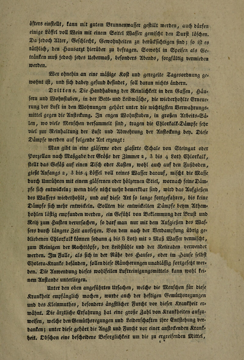 b\tet$ emjißßt, fami mit ^utem S3t:unnenma|Tet njetben, and) bürfeit einige ßoffet «Bein mit einem (Settel SSaffer gemifd^t ben ^ur(t I6f(|)em S)a jebod^ mter, ^efd^led^t, ©emol^n^eiten gn berMfid^tioen ftnb,* fo i\t e$ rat^lid^, ben ^au^atjt l^ierüber befragen. (Somo5)l in ©peifen aU @e=^ trdnfen mug jebocf; iebeö Uebermag, befonberö 2lbenb^, forgfdltig t)ermiebcn »erben. SBer o^me|)in an eine md^iör Äojl unb geregelte S^ageöorbnung ge« »o^nt ijt, unb ftd^ babe^ gefnnb bepnbet, foll baran nid^t$ dnbern. 2)rttten6. $£)ie »^anbl^abung ber Steinlid^feit in ben ©affen, »^du* fern unb SÖo^njiuben, in ber IBett« unb ßeibmdfd^e, bie »ieberl^o^lte ©rneue* rung ber ßuft in ben SBol^nungen gel;brt unter bie »id^tigjten S8er»al^rung$-- mittel gegen bie 2(n|te(fung. engen SBol^nfiuben, in großen 2Crbeitös0d* len, »0 biele £0^enfd^en berfammelt finb, tragen bie ^^lorfalf=®dmpfe febr biel jur S^teinl^altung ber öuft unb 2(b»e]^rung ber ^(nfiedung bep. 3)iefe ^dmpfe »erben auf folgenbe 2Crt erzeugt t SÄan gibt in eine gldferne ober glafirte ^d^ale bon (Steingut ober ^orjellan nad^ SOtaggabe ber ©roge ber 3i»wn^r 2, 3 biö 4 ßotl^ Qd)Utla\ff peKt ba^ ©efdg auf einen Sgifd^ ober Äapen, »ol^l aud^ auf ben gugboben, gießt Olnfangö 2, 3 biö 4 ßofel boll reinem SBaffer barauf, mifd^t bie lÖtaffe bur^ Umrul^ren mit einem gldferncn ober l^oljernen 0tiel, »orna^ feine S)dm^ . bfe pd^ ent»idteln5 »enn biefe nid^t mel^r bemerkbar pnb, »irb baö 2(ufgießen beö SBafferö »ieberl^ol^lt, unb auf biefe 2lrt fo lange fortgefal^ren, biö feine JDdmpfe pd^ mel^r entmiifelm Sollten bie ent»id^elten 2)dmpfe bepm 2Ctpem- l^ol^len Idpig empfunben »erben, ein ©eful^l bon S3eflemmung ber ^rup unb Steil §um Rupert berurfa(5en, fo barf man nur mit bem 2lufgießen be^ SSap ferö bur(^ Idngere S^it auöfe|en* S5on bem nad^ ber Sterbampfung übrig ge^ bliebenen ^|lorfalf fbnnen fobann 4 bB 8 ßot| mit 2 SJtaß SöaPer bermifcpt, %nm Steinigen ber Stadßttbpfe, ber ßeibpdble unb ber Stetiraben bermenbet »erben. SmgaUe, aU pd^in ber Stdbe beö ^aufeö, ober im ^aufe felbp ©|olera**^ranfe befdnben, follenbiefe Stdud^erungenunabldpig fortgefe|t »er* ben. i£)ie 2(n»enbung biefeö »obifeilen ßuftreinigungömittelö fann »o^l fei* nem 2fnpanbe unterliegen. Unter ben oben angeführten Urfad^en, »eiche bie SOtenfd^en für biefe Äranfbrit empfdnglid^ mad^en, »urbe au^ ber ^efti^en ©emutb^regungen unb beö ^leinmutbeö, befonberö dngpli^er gurcbt bor biefer Äranfbeit er* »dbnt. S)te dratlicbe Erfahrung b^t rme große 3abi ^on ^ranfbeiten dufju* »eifen, »eldße ben©emutb6regungen unb ßeibenfd^aften ihre ©ntpebung ber* banfenj unter biefe gehört bie 2(ttgp unb gurd^t bor einer anpe^enben Äranf* beit. sDbfd^on eine befdßeibene S5eforglid^feit um bie ju ergreifenbcn SJtittel,