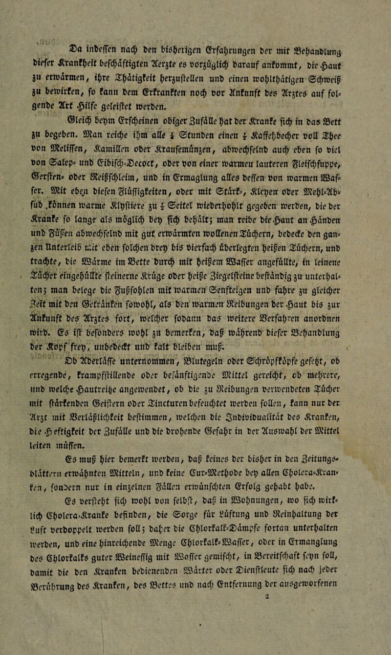 tnbefTen natf; t>en btöl^eti^cn ^rfa()riin3en hn mit S3c()anl)runj) tiefer ^ranfl^eit befi^aftiflten ^Cerjte e$ t)orjuöltct darauf anfommt, bie ^aut ju ermdtmen, tjire ^l^dtigfeit ^er^uflellen unt einen tt)o^lt{)dttöen 0cf)tt)eip ju temirfen, fo fann bem ^rfranften nod^ bor ^Tnfnnft bea 2Crstea auf fol= genbe 2Crt $i(fe gel^ifiet »erben* ©leidp bebm ©rfd^einen otiaerSufdUe ^atber ,Kron?e ftd[) in ba5 93ett 5U begeben* 9}tan reid^e il)m atte i <Stunben einen ^ ^affe^bed^er boll Xf)ee bon SÄeliffen, ,^amillen ober ,Kranfemunjen, abmec^jfetnb and; eben fo biei bort 0aieb' unb ^ibifd^-'^ecoct/ ober bon einer »armen lauteren Sit?ifc&f«bpr/ Serfien* ober iReipfd^leim, unb in ©rmaglung atteo beffen bon »armen 2Saf- fer* SÜtit eben biefen SiüjTigfeiten, ober mit 0tdrf-, Älepe» ober 9}le]^^^b= fub .fbnnen »arme «^i^fliere ju i 0eitel »ieber{)ottt gegeben* »erben, bie ber ,Kranfe fo lange al5 möglich be^ pdf) bel)dlt5 man reibe bte^^aut an^^dnben unb Snfen abmed^felnb mit gut, er»drmten »offenen :Xucl;ern, bebecfe ben gan^ jen Unterleib mit eben foli^en brep biö bierfad^ überlegten b^ipen S^ücbern, unb trad^te, bie Södrme imS3ette burdb mit b^if em Sßaffer angcfüllte, in leinene iüdb'er eingebüff'te fieinerne Ärüge ober betpe Siegelpeine befranbig ju unterbal» tcn5 man belege bie Supfob^^^ ^^it »armen ^enfteigen unb fahre §u gleicher Seit mit ben Oet'rdnfen fo»obl/ al$ ben »armen Sfleibungen ber .ßaut biö §ur ^nfunft bei? 3Crjte$ fort, »elcber fobann bai? »eitere S5erfaben anorbnen »irb. tp befbnberc^ »obl 5U bemerken, bap »dbrent biefer Sebanblung ber »Stopf freb/ unbetectt unb falt bleiben mup; ' £)b 2fberldpe unternommen, Blutegeln ober ©d;ropfföpfe gefegt, ob erregenbe, trampfpiffenbe ober belanftigenbe SOtittel gereicht, ob mehrere, unb »eiche «^autreibe ange»enbet, ob bie gu Steibungen bermenbeten ^ücher mit pdrfenben ©eipern ober ;^incturenbefeuchtet »erben feilen, fann nur ber 7(v5t mit Berldplichteit bepimmen, »eichen bie Snbioibualitdt beo »Oranten, bie »geftigfeit ber Sufdffe unb bie brohenbe (Gefahr in ber tHu$»abl ber SJfitfel leiten muffen. ©0 mup '^ict bemerft »erben, bop feinem ber bisher in ben Seitung»^ blättern er»dhnten SDtitteln, unb feine ^ur-SOtethobe bep allen fen, fonbern nur in ein5elnen Sdffen er»ünfd;ten Erfolg gehabt ba^e* Q'3 oerpebt ftd; »ohl bon felbp, bap in SSobnungen, »o fid; »irf* lieb Gbolera*»Svranfe beftnben, bie 0orge für l?üftung unb S^einhaltung ber ?uft berboppelt »erben foll, bafer bie (5blorfarf=S)dmpfe fortan Unterbalten »erben, unb eine binreichenbe £Otenge ^blorfalf-'SSaffer, ober in ß-rmanglnng beo abtorfalfo guter Sßeineffig mit Gaffer gemifcht, in Bereitfchaft fepn foü, bamit bie ben dtranfen bebieneuben B^drter ober ^ienpleute fid; nach jeber Berührung beö m-anfen, be^ Bette-'J nnb nad; Entfernung ber aiu>ge»orfenen