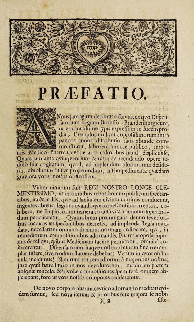 PR^FATIO. jNnus jam agitur decimus ocftavus, ex qvo Dilpen- fatorium llegium BorufTo - Brandenburgicum, ut vocant,ultimo typis expreffum in lucem pro¬ diit 5 Exemplorum licet copiofillimorum intra paucos annos diftributio fatis abunde com- ..monftravit, laborem huncce publico , impri¬ mis Medico' Pharmacevticae artis cultoribus haud displicuiffe» 'Qvare jam ante qvinqvenrium & ultra de recudendo opere fe- (dulo fuit cogitatum, qvod, ad implendum plurimorumdefide- ria, abfolutum fuilTet propemodum, nifi impedimenta qvaedani graviora votis noftris obfletifTent. ' Vifum nimirum fuit REGI NOSTRO LONGE CLE- MENTISSIMO, ut in omnibus rebus bonum publicum fped:an- tibus, ita & in illis, qv^e ad fanitatem civium inprimis conducunt, ingentes abufus, legibus qvandoqve torpefeentibus irreptos, co- Jiibere, ne Empiricorum temerario aufu vita hominum fupra mo¬ dum periclitaretur* Qyamobrem promulgatis denuo feveriori- ,bus medicas les fpedlantibus decretis, ad implenda Regia man¬ data, neceffarium omnino duximus normam collocare, qva, in remediorum ompofitionibus adornandis. Pharmacopola; inpri¬ mis & reliqvi,qhbus Medicinam facere permittitur, omnino co¬ ercerentur. Dioenfatorium itaqve noftrum hunc in finem exem¬ plar fiftere, five nodum ftatuere debebat? Verum in qvotobfta- cula incidimus I SIimirum tot remediorum a majoribus noftris, jure qvafi hasredinrio in nos devolutorum , maximam partem abfonae mifcclx &hivoI^ compofitiones fpem fere omnem ab¬ jiciebant, fore uevois noftris compotes redderemur. De novo corpore pharmacevtico adornando meditati qvi- dem fumus, fed nova iterum & prioribus fere majora fe nobis )( 3 fifte-