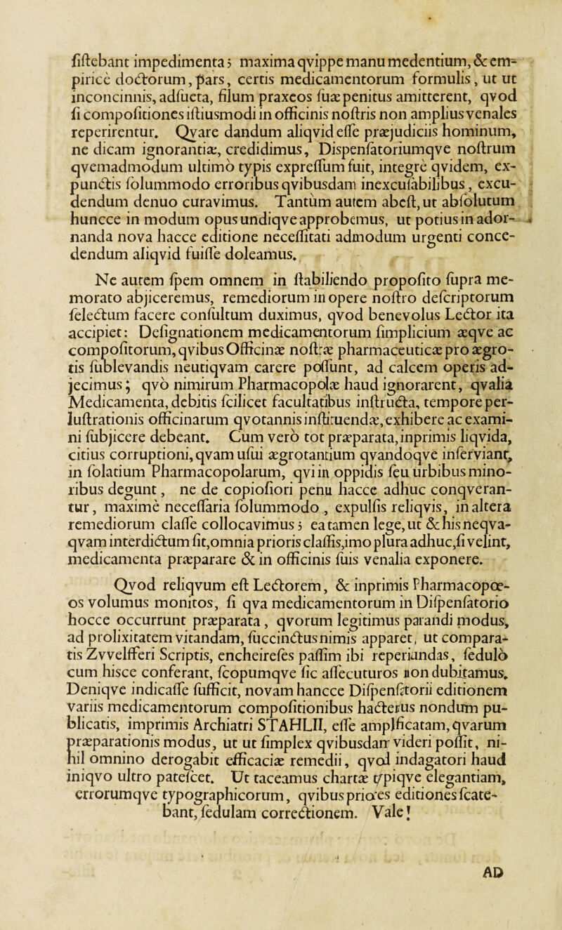 pirice dodrorum, pars, certis medicamentorum formulis, ut ut inconcinnis, adfueta, filum praxcos fuse penitus amitterent, qvod fi compofitioncs ifliusmodi in ojfficinis noftris non amplius venales reperirentur. Qvare dandum aliqvideffe praejudiciis hominum, ne dicam ignorantiae, credidimus, Dispenfatoriumqve noftrum qvemadmodum ultimo typis exprelTum fuit, integre qvidem, ex- pundis fblummodo erroribusqvibusdam inexcufabilibus, excu¬ dendum denuo curavimus. Tantum autem abefl:,ut abfolutum huncce in modum opus undiqve approbemus, ut potius in ador¬ nanda nova hacce editione neceffitati admodum urgenti conce¬ dendum aliqvid fuifle doleamus* Ne autem fpem omnem in fiabiliendo propofito fiipra me¬ morato abjiceremus, remediorum in opere nolfro defcriptorum feledum facere conliiltum duximus, qvod benevolus Ledor ita accipiet: Defignationem medicamentorum fimplicium seqve ac compofitorum,qvibus Officinae noftrae pharmaceuticae pro aegro¬ tis fublevandis neutiqvam carere poffunt, ad calcem operis ad¬ jecimus 5 qvo nimirum Pharmacopolae haud ignorarent, qvalia Medicamenta, debitis fcilicet facultatibus inftruda, tempore per- luftrationis officinarum qvotannisinffituendae, exhibere ac exami¬ ni (ubjicere debeant. Cum vero tot praeparata, inprimis liqvida, citius corruptioni, qvamufui aegrotantium qvandoqve infervianr, in folatium Pharmacopolarum, qviin oppidis feu urbibus mino¬ ribus degunt, ne de copiofiori penu hacce adhuc conqveran- tur, maxime neceflaria folummodo , expulfis reliqvis, inaltera remediorum claffie collocavimus 5 ea tamen lege, ut & his neqva- qvam inter didum fit,omnia prioris claffis,imo plura adhuc,fi velint, medicamenta praeparare & in officinis fuis venalia exponere. Qvod reliqvum eftLedorem, & inprimis Fharmacopoe- os volumus monitos, fi qva medicamentorum in Difpenfatorio hocce occurrunt praeparata, qvorum legitimus parandi modus, ad prolixitatem vitandam, fuccindusnimis apparet, ut compara¬ tis ZvvelfFeri Scriptis, encheirefes paffim ibi reperiandas, fedulo cum hisce conferant, fcopumqve fic alfecuturos non dubitamus. Deniqve indicalTe fufficit, novam hancce Diipenfatorii editionem variis medicamentorum compofitionibus haderus nondum pu¬ blicatis, imprimis Archiatri STAHLII, effe amplficatam,qvarum prasparadonis modus, ut ut fimplex qvibusdarr videri poflit, ni¬ hil omnino derogabit efficaciae remedii, qvod indagatori haud iniqvo ultro pateicet. Ut taceamus chartae t^tpiqve elegantiam, crrorumqve typographicorum, qvibus priaes editionesfcate- bant, fedulam corredionem. Vale J AD