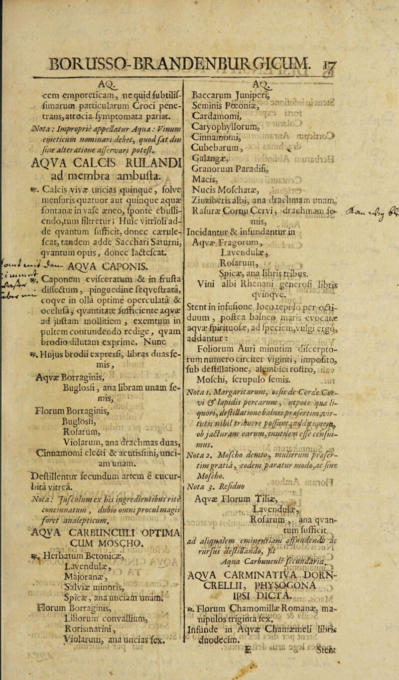 cem emporeticam, «c quidfubtilif- iiinarum particularum Croci pene- transjatrocia fymptomata pariat. : Improprie appcUatur Aqua: Vinum emeticum nominari debet^ quodfatdm fiiie alteratione ajjernjari potefi, AQVA CALCIS RULANDI ad membra ambufta. , ; w. Calcis viva: imcias quinque, foIvC; menfurisquatuor aut quinque aquae fontanae in vafe seneo, Iponte ebulli- endojtum fltreturj Huic vitrioli ad¬ de qvantum fiifficit, donec cserule- fcatj tandem adde Sacchari Saturni, qvantum opus, donec ladefcat. AQVA CAPONIS. < Caponem evifeeratum & in frufta BORUSSO-BRANDENBURGICUM. diRct^lum, pinguedine feqveftrata, coqve in olla optime operculata & occlufa 5 qvantitate iufficience aqyae ad juRam mollitiem , exemtum in pultem contundendo redige, qvam brodio dilutam exprime. Nunc Hujus brodii expresfi, libras duasfe- mis., A-qvse Borraginis, Buglosfi, ana libram unam fe- mis, riorum Borraginis., Buglosli, Rolarum, ' ' Violarum, ana drachmas duas, Cinnamomi eledli & acutislimi, unci¬ am unam. Deftillentut fecundum artem e cucur4 Lita vitrea. Nota .• Jufculum ex his ingredienttbus ritA concinnatum, dubio omni,procul magis) foret 'analepticum, AQVA CARBUNCULI OPTIMA. CUM MOSCHO. , ? Herbarum Betoniese’, ^ Lavendulse, Majoranse, ^ 'Salvia minoris, Spiese, ana unciam tmarul Horum Borraginis, Liliorum convallium:, Rorismarini, yiolarum, ana unciae fe-x» - A(^ Baccarum Juniperi, Seminis Poeonise, Cardamomi, Caiyophyllorum, Cinnamomi, Cubebarum, 'v‘‘ Galangse,. ■ . Granorum Paradift, Macis, Nucis Mofchatse, : Zinzibcris albi, ana cixachma m iinam^' Rafurse Corpp Cervi, drachmaiii fe^ mis, Incidantur & infundantur in Aqvse. Fragorum, Lavcndulse., Rofarum, Spiese, ana -libriytrlbus. Vini albi Rhenani. generofi libris qvinqve. ‘ • Stentin infuhone loco.tepidopcr p/Ri- duum, poftea balneo maris evocatsc aqvse Ipiricuofse, adfpeciem,vulgi ergo, addantur r ,' Foliorum Auri minutim difeerpto- rurn numero circiter viginri, impolito, fub deftiilatione, algmbici roftro, li;; . Mofchi, fcrupulo femis, Nota i. Margaritarum^ osfsde Corde-Cor- vi (f laptdis percarum^ utpote 'qm li- quori^defiliatione balneipr&ferttm ^'vir¬ tutis nihil tribuere pofimt^add^iqneps^ objaSiuram earumfnutdem ejfe cehfui¬ mus, . Nota 2. Mofcho demta^ muTtenm prafer- timgratik ^'.eodem paratur modo^ac fne Mofcho. Nota j. Ref duo Aqvse Florum Tilise, . , ... Lavendurse, f. • ' I * i Rolarum ,, ana qvan¬ tum fufiicit ad aliqualem eminenitam Mlndendh -ac rurfus def iUaddo, ft f ■Aqua CarbunculffeiU}idtri'a„ [ AQVA CARMINATiCaCdoRK- CRELLII, PHY^OGONA IPSI b-ICTA. . 1^. Florum Chainomillse Romanse, ma¬ nipulos tWgirita fex. Infunde in Aqvse Chahfsemeli libBs ' '■ duodecim; ' ';