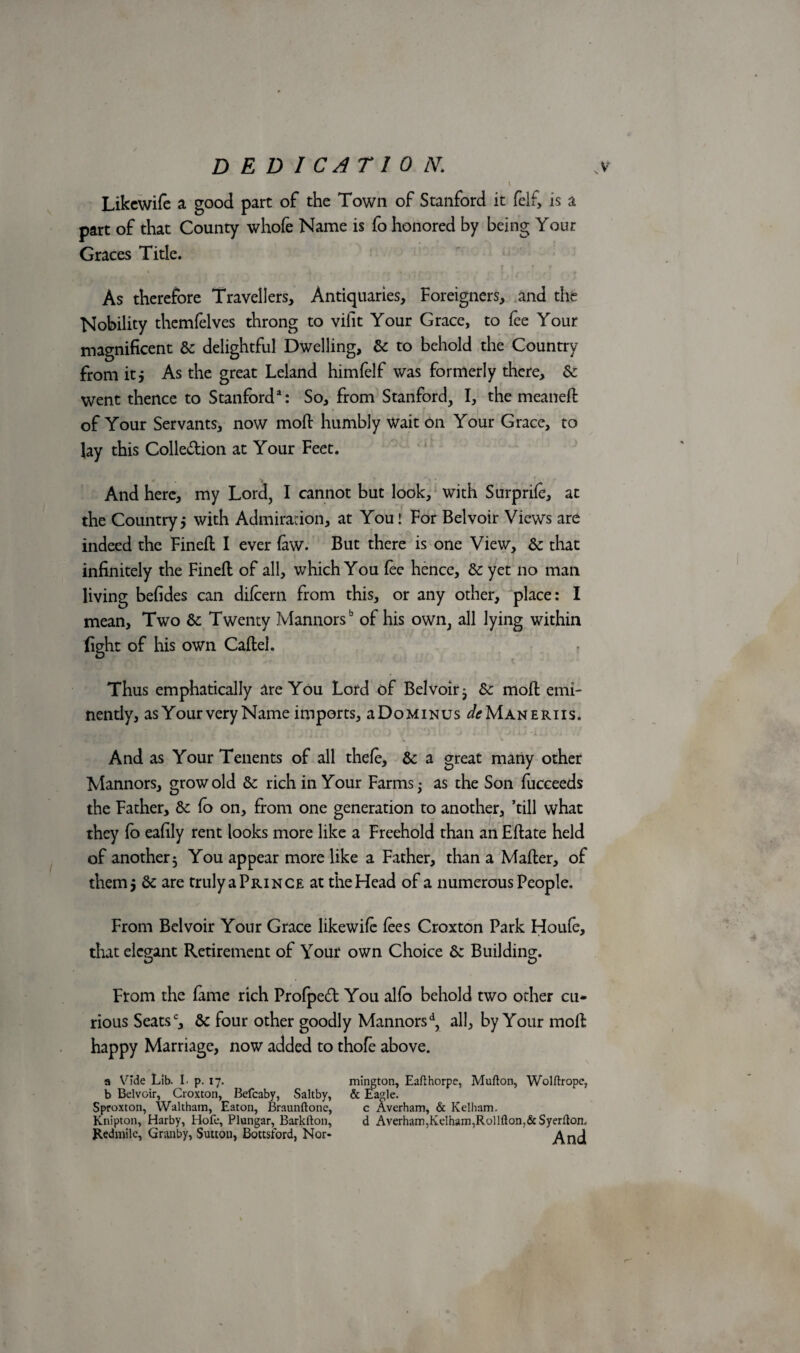 ’ V Likcwife a good part of the Town of Stanford it felf, is a part of that County whofe Name is fo honored by being Your Graces Title. \ 4 , > }#-'•• •' ♦ As therefore Travellers, Antiquaries, Foreigners, and the Nobility themfelves throng to vifit Your Grace, to fee Your magnificent 6c delightful Dwelling, 6c to behold the Country from it j As the great Leland himfelf was formerly there, 6c went thence to Stanford3: So, from Stanford, I, the meanefl of Your Servants, now moft humbly Wait on Your Grace, to lay this Colle&ion at Your Feet. And here, my Lord, I cannot but look, with Surprife, at the Country5 with Admiration, at You! For Belvoir Views are indeed the Finefl I ever few. But there is one View, 6c that infinitely the Finefl of all, which You fee hence, 6c yet no man living befides can difcern from this, or any other, place: I mean, Two 6c Twenty Mannors1' of his own, all lying within fight of his own Caflel. Thus emphatically are You Lord of Belvoir; 6c moil emi¬ nently, as Your very Name imports, a Do minus ^Maneriis. And as Your Tenents of all thefe, 6c a great many other Mannors, grow old 6c rich in Your Farms; as the Son fucceeds the Father, 6c fo on, from one generation to another, ’till what they fo eafily rent looks more like a Freehold than an Eflate held of another; You appear more like a Father, than a Mafler, of them 5 6c are truly a Prince at the Head of a numerous People. From Belvoir Your Grace likewife fees Croxton Park Houfe, that elegant Retirement of Your own Choice 6: Building. From the feme rich Profpe£t You alfo behold two other cu¬ rious Seatsc, 6c four other goodly Mannorsd, all, by Your mofl happy Marriage, now added to thofe above. a Vide Lib. I. p. 17. mington, Eafthorpe, Mufton, Wolftrope, b Belvoir, Croxton, Befcaby, Saltby, & Eagle. Sproxton, Waltham, Eaton, Braunftone, c Averham, & Kelbam. Knipton, Harby, Hofe, Plungar, Barkfton, d Averham,KeIham,Rol!fton,&Syerfton, Redmile, Granby, Sutton, Bottsford, Nor* And