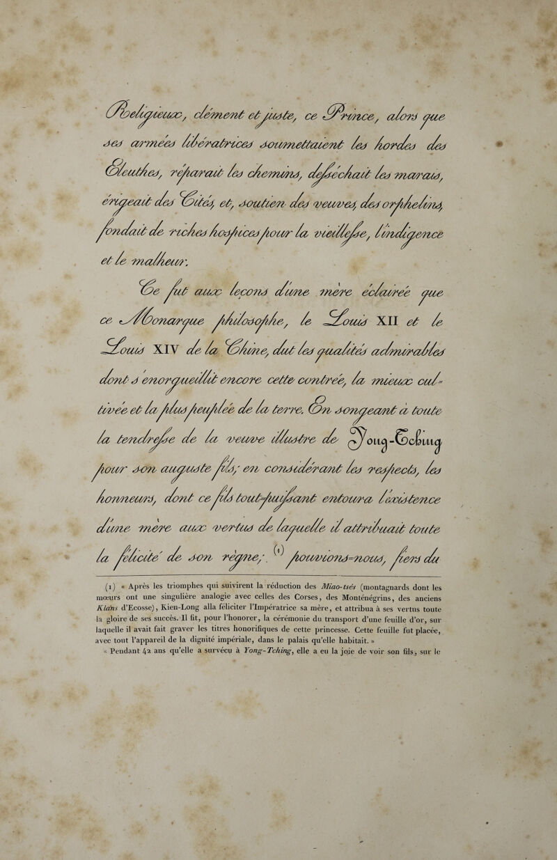 arcyeact Seo ZSctea, et, aoutùeri' Sa * //Ze/cyieiue / c/émeoct et^yuete, ce //Zrffltce, a/ord yue a?vnea) /Sératncea eUrcmcettuiamt /a* /orSeo Seo (o/eut/af, ré^iciratt /eo c/a?nc?îa/ S^Sea/aû /eo nccM^aut, /ea veuwea, Sea or^i/ca/me, ^onScut Se ctc/ev Âaÿtccecffiacer /a mecZ/e/Ze^ /mSyteotce et /e Tna//iem\ s /econa S cône cneue ec/awee yue ce ^//Sonaoyue ^/ù/oacÿc/e, /e ZS/Zouia XII et /e Z/Soutd XIV c/e /a <ZS/me/ c/et Zeefyna/ten aSnoraZ/ea Sont a eoioTCiueS/it encore cette oontreé, /ce miececc cu/= eu/Uee c/e /ci tane. (Sic oenaeant ci tante tevee et ta /a tanc/rpSe Se /a veuve c//aat?e Sa ^o iuj -^cêuiÿ conaic/arcmt / / ^iaccc/' avec aaauateycü; a?c curioiaec'cme cea reytecù), ceo /wnnema, Sont ce^c/ toutj/iupSovit ey?ctoucAa /ecoûrtance Scme mare auec vartua Se Zayue/Ze cZattrSuact toute /a /e/cccte Se . « o-on reerne; v ' Aau/vwnj=nouà, fceov S (1) « Après les triomphes qui suivirent la réduction des Miao-tsés (montagnards dont les mœurs ont une singulière analogie avec celles des Corses, des Monténégrins, des anciens Kldns d’Ecosse), Rien-Long alla féliciter l’Impératrice sa mère, et attribua à ses vertus toute la gloire de ses succès. Il lit, pour l’honorer, la cérémonie du transport d’une feuille d’or, sur laquelle il avait fait graver les titres honorifiques de cette princesse. Cette feuille fut placée, avec tout l’appareil de la dignité impériale, dans le palais qu’elle habitait. » « Pendant 42 ans qu’elle a survécu à Yong-Tching, elle a eu la joie de voir son fils, sur le