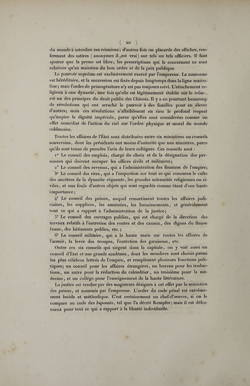 du monde à interdire ces réunions; d’autres fois on placarde des affiches, ren¬ fermant des satires (anonymes il est vrai) sur tels ou tels officiers. Il faut ajouter que la presse est libre; les prescriptions qui la concernent ne sont relatives qu’au maintien du bon ordre et de la paix publique. Le pouvoir suprême est exclusivement exercé par l’empereur. La couronne est héréditaire, et la succession est fixée depuis longtemps dans la ligne mascu¬ line; mais l’ordre de primogéniture n’y est pas toujours suivi. L’attachement re¬ ligieux à une dynastie, une fois qu’elle est légitimement établie sur le trône, est un des principes du droit public des Chinois. Il y a eu pourtant beaucoup de révolutions qui ont arraché le pouvoir à des familles pour en élever d’autres; mais ces révolutions n’affaiblissent en rien le profond respect qu’inspire la dignité impériale, parce qu’elles sont considérées comme un effet immédiat de l’action du ciel sur l’ordre physique et moral du monde sublunaire. Toutes les affaires de l’Etat sont distribuées entre six ministères ou conseils souverains, dont les présidents ont moins d’autorité que nos ministres, parce qu’ils sont tenus de prendre l’avis de leurs collègues. Ces conseils sont : i° Le conseil des emplois, chargé du choix et de la désignation des per¬ sonnes qui doivent occuper les offices civils et militaires; s*° Le conseil des revenus, qui a l’administration des finances de l’empire; 3° Le conseil des rites, qui a l’inspection sur tout ce qui concerne le culte des ancêtres de la dynastie régnante, les grandes solennités religieuses ou ci¬ viles, et une foule d’autres objets qui sont regardés comme étant d’une haute importance ; 4° Le conseil des peines, auquel ressortissent toutes les affaires judi¬ ciaires, les supplices, les amnisties, les bannissements, et généralement tout ce qui a rapport à l’administration de la justice; 5° Le conseil des ouvrages publics, qui est chargé de la direction des travaux relatifs à l’entretien des routes et des canaux, des digues du fleuve Jaune, des bâtiments publics, etc. ; 6° Le conseil militaire, qui a la haute main sur toutes les affaires de l’armée, la levée des troupes, l’entretien des garnisons, etc. Outre ces six conseils qui siègent dans la capitale, on y voit aussi un conseil d’État et une grande académie, dont les membres sont choisis parmi les plus célèbres lettrés de l’empire, et remplissent plusieurs fonctions poli¬ tiques; un conseil pour les affaires étrangères, un bureau pour les traduc¬ tions, un autre pour la rédaction du calendrier, un troisième pour la mé¬ decine, et un collège pour l’enseignement de la haute littérature. La justice est rendue par des magistrats désignés à cet effet par le ministère des peines, et nommés par l’empereur. L’ordre du code pénal est extrême¬ ment lucide et méthodique. C’est certainement un chef-d’œuvre, si on le compare au code des Japonais, tel que l’a décrit Kempfer; mais il est défec¬ tueux pour tout ce qui a rapport à la liberté individuelle.