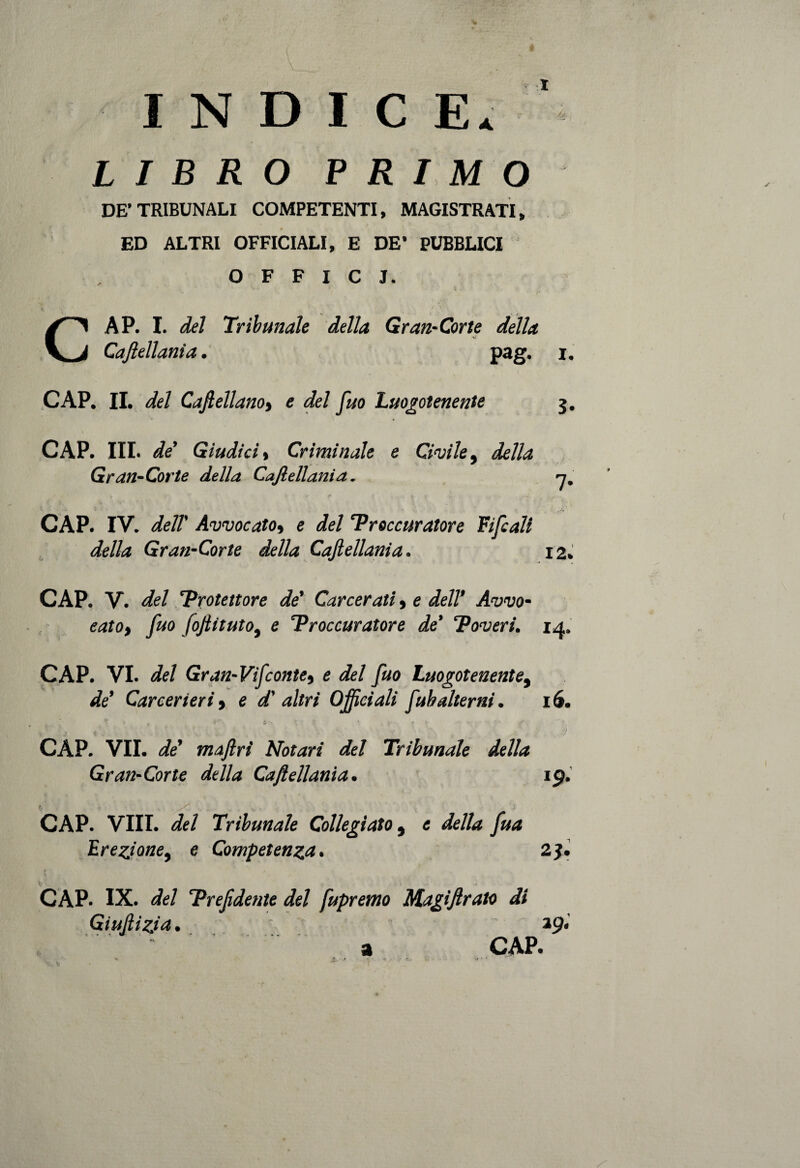 INDICE* ' LIBRO PRIMO DE’TRIBUNALI COMPETENTI, MAGISTRATI, ED ALTRI OFFICIALI, E DE* PUBBLICI OFFICI. CAP. I. del Tribunale della Gran-Corte della Caftellania. pag. i. CAP. II. del Caftellano, e del fuo Luogotenente 3. CAP. III. de’ Giudici % Criminale e Civile, della Gran-Corte della Caftellania. n, CAP. IV. dell' Avvocato, e del Proccuratore Tifali della Gran-Corte della Caftellania. 12. CAP. V. del Protettore de' Carcerati, e dell’ Avvo¬ cato, fuo foftituto, e Proccuratore de' Poveri. 14. CAP. VI. del Gran-Vi fonte, e del fuo Luogotenente, de' Carcerieri, e d' altri Officiali fuh alterni. 16. ■ « . • .<I \ ; ( . • f . . / CAP. VII. de maflrì Notavi del Tribunale della Gran-Cor te della Caftellania. 19. CAP. Vili, del Tribunale Collegiato 9 e della fua Erezione, e Competenza. 2J. CAP. IX. del 'Prejidente del fupremo Magiftrato di Giustizia. *9* a CAP.