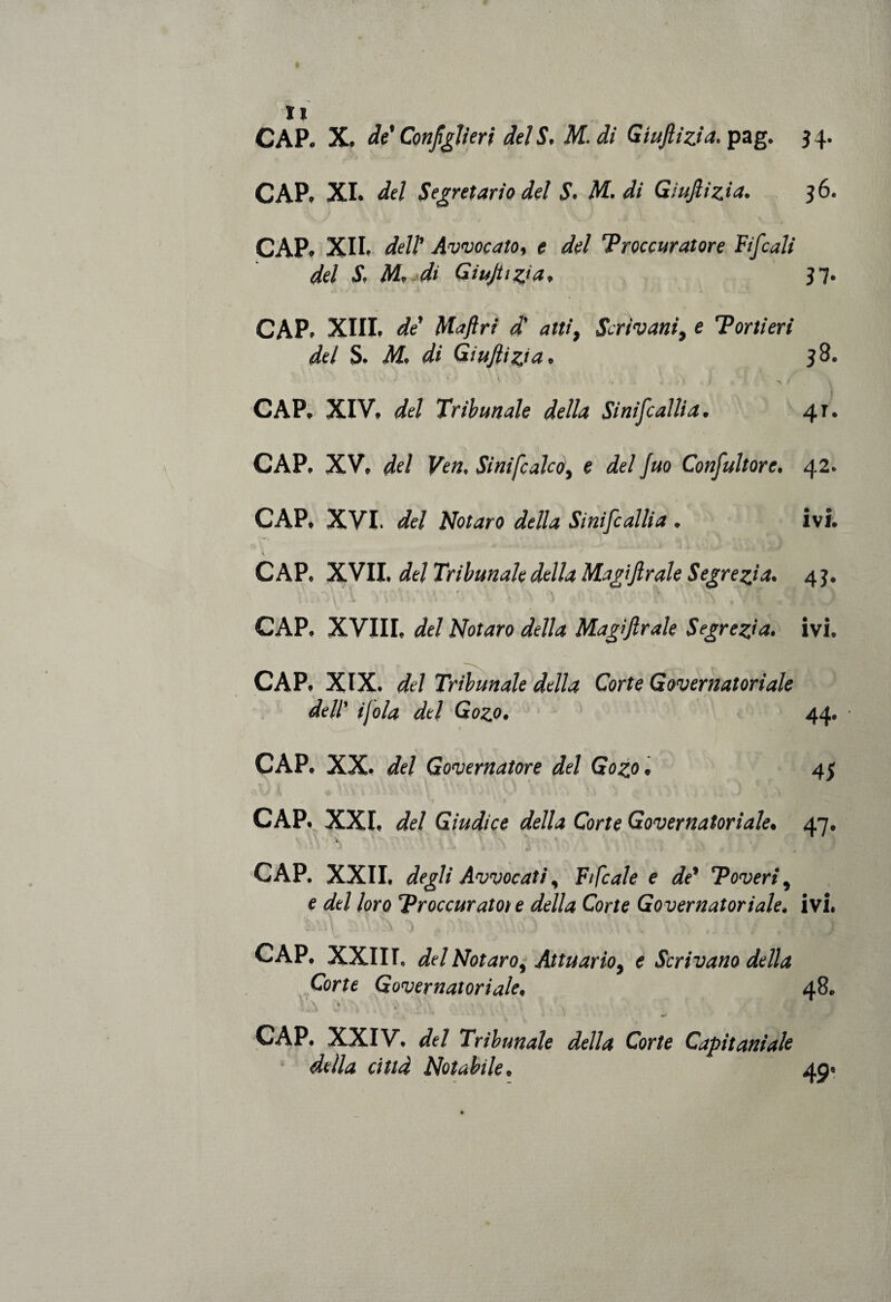 CAP. X. de' Configli eri del S. M. di Giujlizia. pag. 34. CAP. XI. del Segretario del S. M. di Giujlizia. 36. CAP. XII.- dell’ Avvocato, e del Troccuratore Fifcali del S. M, di GiuJUzia, 37. CAP. XIII, de Maftri d' atti, Scrivani, e Tortieri del S. M. di Giujlizia. 38. • ' A ' CAP. XIV» del Tribunale della Sinifcallia. 41. CAP. XV» del Ven, Sinifcalco, e del fuo Consultore. 42. CAP. XVI. del Notato della Sinifcallia . ivi. CAP. XVII. del Tribunale della Magi frale S egre zi a. 43. CAP. XVIII, del Notaro della Magìjlrale Segrega, ivi. CAP. XIX. del Tribunale della Corte Governatoriale dell' ijola del Gozo. 44. • CAP. XX. del Governatore del Gozo. 43 CAP. XXI, del Giudice della Corte Governatoriale• 47. 1 -ly CAP. XXII. degli Avvocati, Fi frale e de* Poveri, e del loro Proccuratote della Corte Governatoriale. ivi. CAP. XXIII, del Notaro, Attuario, e Scrivano della Corte Governatoriale, 48. „ ì ' \ \ cì $ * jtf CAP. XXIV. del Tribunale della Corte Capitaniate della città Notabile» 4,0*