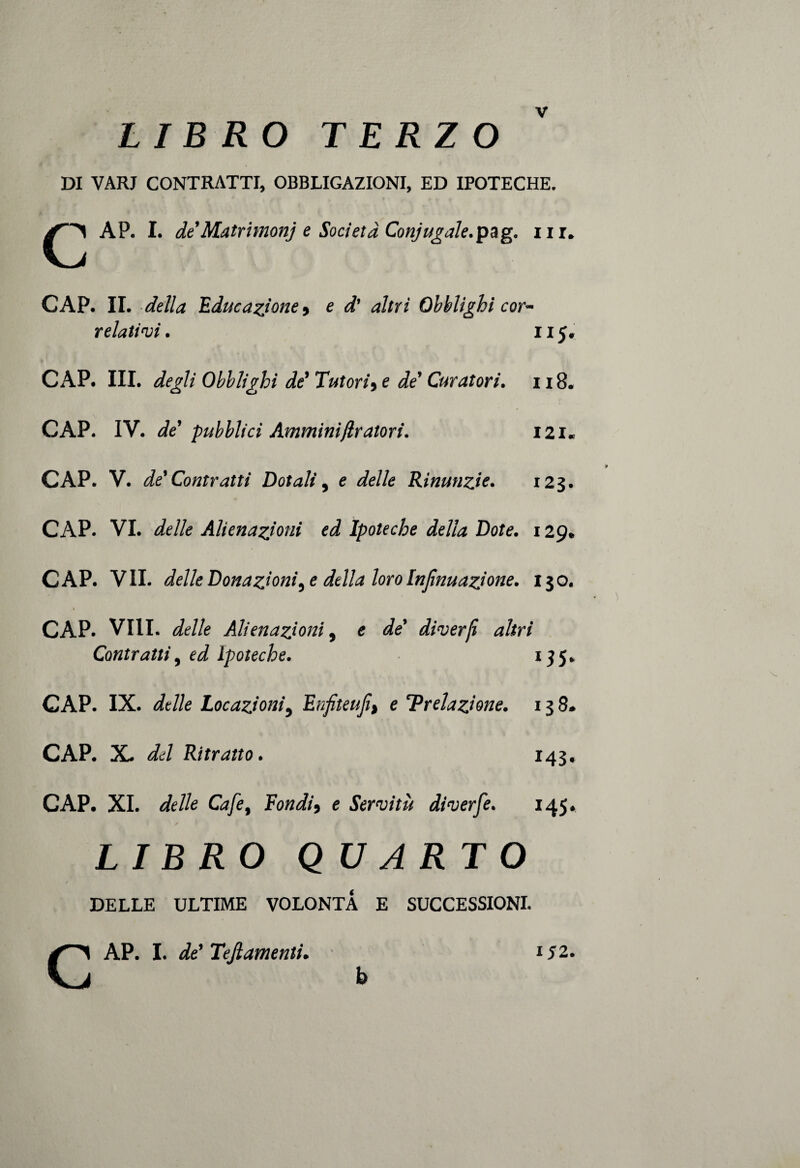 LIBRO TERZO DI VARJ CONTRATTI, OBBLIGAZIONI, ED IPOTECHE. AP. I. de’Matrimonj e Società Coniugale.pag. nr# CAP. IL della Educazione 9 e d' altri Obblighi cor¬ relatici. il 5. CAP. III. degli Obblighi de’ Tutori9e de’ Curatori. 118. CAP. IV. de’ pubblici Amminitiratori. I2i« CAP. V. de’ Contratti Dotali, e delle Rinunzie. 123. CAP. VI. delle Alienazioni ed Ipoteche della Dote. 129. CAP. VII. delle Donazioni, e della loro Injìnuazione. 130. CAP. Vili. delle Alienazioni, e de’ diverji altri Contratti, ed ipoteche. 135. CAP. IX. delle Locazioni, Enfiteufi% e 'Prelazione. 138* CAP. X. del Ritratto. 143* CAP. XI. delle Cafe, Fondi 9 e Servitù diverfe. 145. LIBRO QUARTO DELLE ULTIME VOLONTÀ E SUCCESSIONI. CAP. I. de' Tefiamenti. b 152.