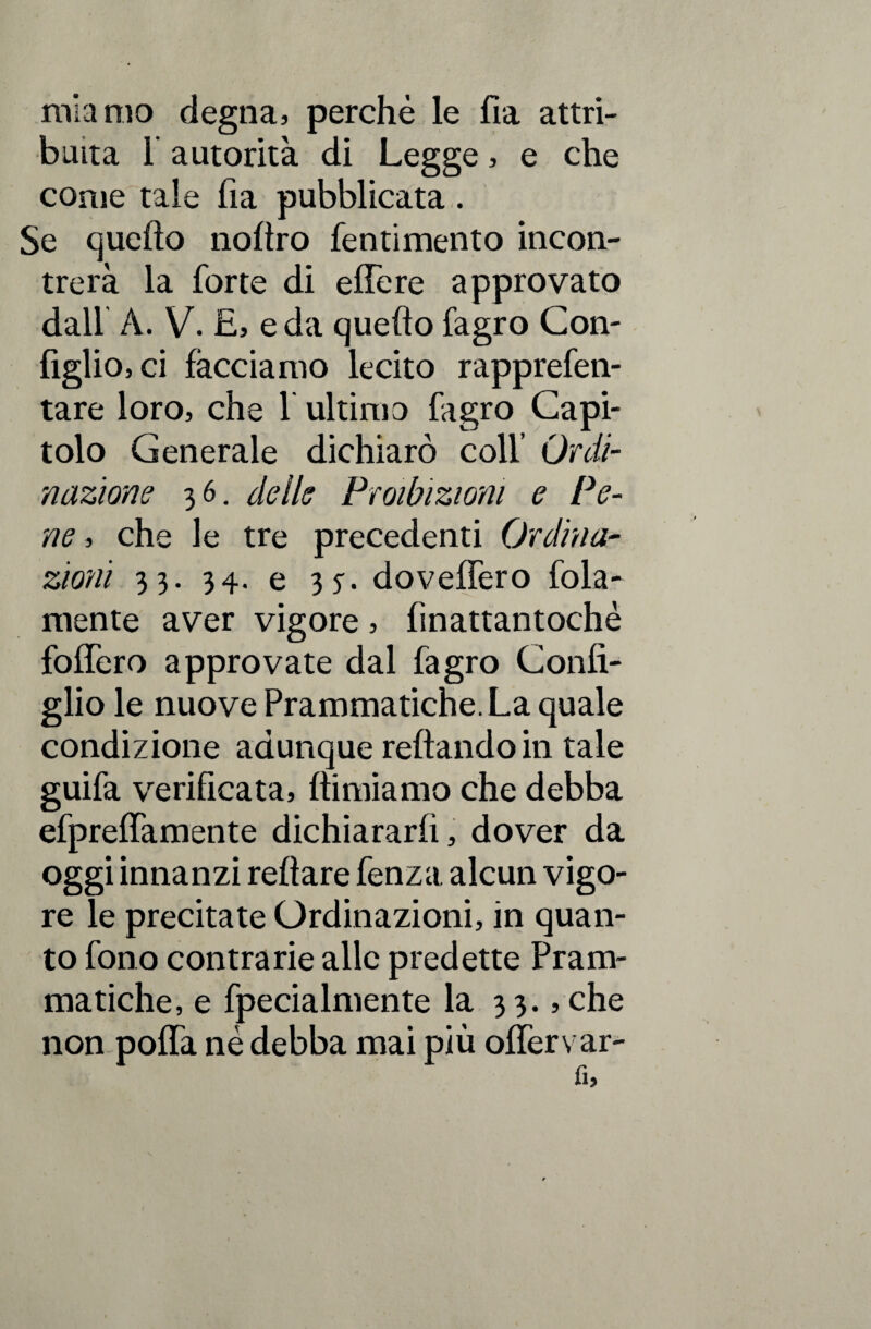 mia nio degna, perchè le fia attri¬ buita 1 autorità di Legge, e che come tale ha pubblicata. Se quello noltro fentimento incon¬ trerà la forte di effe re approvato dall À. V. E, e da quello fagro Con¬ figlio, ci facciamo lecito rapprefen- tare loro, che 1 ultimo lagro Capi¬ tolo Generale dichiarò coll’ Ordi¬ nazione 36. delle Proibizioni e Pe¬ ne , che le tre precedenti Ordina¬ zioni 33. 34. e 3y. doveffero fola- mente aver vigore, fìnattantochè foffero approvate dal fagro Confi¬ glio le nuove Prammatiche. La quale condizione adunque rellandoin tale guifa verificata, llimiamo che debba efpreffamente dichiararli, dover da oggi innanzi relìare fenza alcun vigo¬ re le precitate Ordinazioni, in quan¬ to fono contrarie alle predette Pram¬ matiche, e fpecialmente la 33., che non poffa né debba mai più offervar-