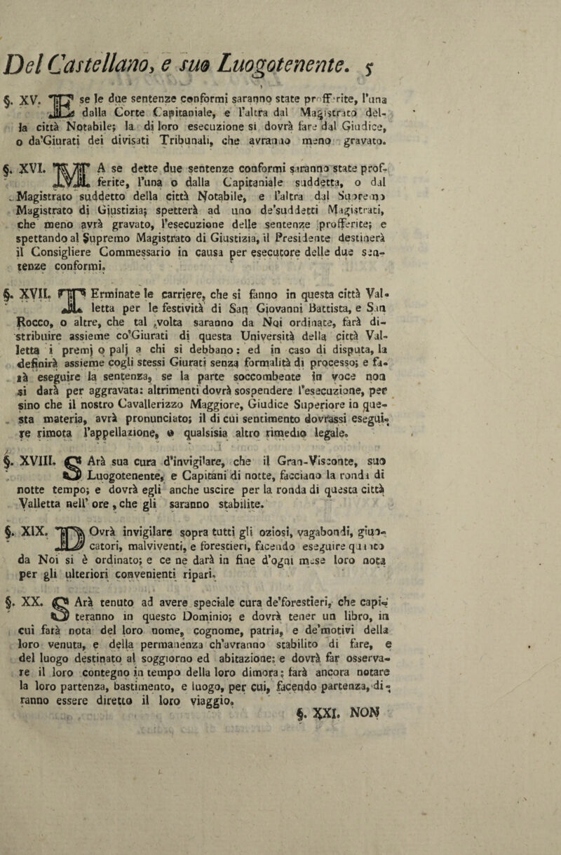 Del Castellano, e suo Luogotenente. % * \ §. XV. TO* se Je ^ae sentenze conformi saranno state profferite. Tana Jii^g dalla Corte Capitanale, e l’altra dal Magistrato del¬ la città Notabile; la di loro esecuzione si dovrà fare dal Giudice, o da’Giurati dei divisati Tribunali, che avranno meno gravato» §. XVI. ®TSyyjìT A se dette due sentenze conformi saranno state prof- JLvJL ferite, l’una o dalla Capitaniale suddetta, o dal ..Magistrato suddetto della città Notabile, e l’altra dal Sanremo Magistrato di Giustizia; spetterà ad uno de’suddetti Magistrati, che meno avrà gravato, Tesecuzione delle sentenze profferite; e spettando al Supremo Magistrato di Giustizia, il Presidente destinerà il Consigliere Commessario in causa per esecutore delle due sen-» tenze conformi» §. XVII. HO Erminatele carriere, che si fanno in questa città VaU JìL letta per le festività di Saq Giovanni Battista, e Sin Rocco, o altre, che tal ,volta saranno da Noi ordinate, farà di« stribuire assieme co’Giurati di questa Università della città Vai- letta i premj q palj a chi si debbano : ed in caso di disputa, la definirà assieme cogli stessi Giurati senza formalità di processo; e fa- là eseguire la sentenza, se la parte soccombente in voce non si darà per aggravata: altrimenti dovrà sospendere l’esecuzione, per sino che il nostro Cavallerizzo Maggiore, Giudice Superiore in que¬ sta materia, avrà pronunciato; il di cui sentimento dovessi esegui¬ re rimota l’appellazione, © qualsisia altro rimedio legale® §. XVIII. O Arà sua cura d’invigilare, che il Gran-Visconte, suo CS Luogotenente, e Capitani di notte, facciano la ronda dì notte tempo; e dovrà egli anche uscire per la ronda di questa città Valletta nell* ore , che gli saranno stabilite. §. XIX. Ovrà invigilare sopra tutti gli oziosi, vagabondi, giuo« JjLJy catori, malviventi, e forestieri, facendo eseguire q 11 ito da Noi si è ordinato; e ce ne darà in fine d’ogni ause loro nota per gli ulteriori convenienti ripari» §. XX. Arà tenuto ad avere speciale cura de’forestieri, che capi.?; _ teranno in questo Dominio; e dovrà tener un libro, in cui farà nota del loro nome, cognome, patria, e de’motivi della loro venuta, e delia permanenza ch’avranno stabilito di tare, e del luogo destinato al soggiorno ed abitazione: e dovrà far osserva* re il loro contegno in tempo della loro dimora ; larà ancora notare la loro partenza, bastimento, e luogo, per cui, facendo partenza, di « ranno essere diretto il loro viaggio® ,. ■ ; * : f. XXL NON