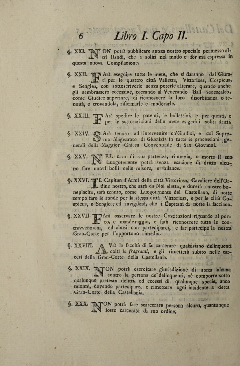 \ y 6 X Libro I. Capo IL ^ ON potrà pubblicare senza nostro speciale permesso al- ® tri Bandi, che i soliti nel modo e for ma espressa in §. XXL questa nuova Compilazione. §. XXII. Arà eseguire tutte le mete, che si daranno dai Giura- ti per le quattro città Valletta, Vittoriosa, Cospicua, e Senglea, con sottoscriverle senza poterle alterare, quando anche su sembrassero eccessive, toccando al Venerando Ball Senescalco, come Giudice superiore, di riconoscere la loro disorbitanza o te¬ nuità, e trovandola, riformarle e moderarle. ■§. XXill. §.' XXIV. Arà spedire le patenti, e bollettini, e per questi, e per le sottoscrizioni delle mete esigerà i soliti dritti. Arà tenuto ad intervenire co’Giudici, e col Supre¬ mo Magistrato di Giustizia in tutte le processioni ge¬ nerali della Maggior Chiesa Conventuale di San Giovanni. f • - -, - v : « /•****• é f * , w » , < - 1|( nJ 4 • • i • < • * ’ ' , • < ; f ■ r % ' T s i XXV. EL caso di sua partenza, rinuncia, o morte il suo Ju^l Luogotenente potrà senza esazione di dritto alcu¬ no fare nuovi bolli nelle misure, e ^bilance. • • ; -r ’ , -• • • v ' ;• i- .. jì ir 4 §. XXVI. |TL Capitan d’Armi della città Vittoriosa, Cavaliere dell’Or- JL dine nostro, che sarà da Noi eletto, e durerà a nostro be¬ neplacito, sarà tenuto, come Luogotenente dei Castellano, di notte tempo fare le ronde per la stessa città Vittoriosa, e per le città Co¬ spicua, e Senglea; ed invigilerà, che i Capitani di notte la facciano. ; 1 1 v I , ' ,. §. XXVII. TOArà osservare le nostre Costituzioni riguardo al por- IV to, e manderaggio, e farà riconoscere tutte le con¬ travvenzioni, ed abusi con parteciparci, e far partecipe la nostra Gran-Corte per l’opportuno rimedio. , ,, i r ' it < * , 1 ,• f; \ §. XXVIII. fa Vrà la facoltà di far carcerare qualsisiano delinquenti JT iL colti in fragranti, e gli rimetteià subito nelle car¬ ceri della Gran-Corte della Castellani. §. XXIX. I^CTON potrà esercitare giurisdizione di sorta alcuna *Ln contro la persona de* delinquenti, nè comporre sotto qualunque pretesto delitti, ed eccessi di qualunque specie, anco minimi, dovendo partecipare, e rimettere ogni incidente a detta Gran-Corte della Castellani^ §. XXX. * > ; ‘,vr ' ! ; ./ J QN potrà fare scarcerare persona alcuni, quantunque fosse carcerata di suo ordine. /